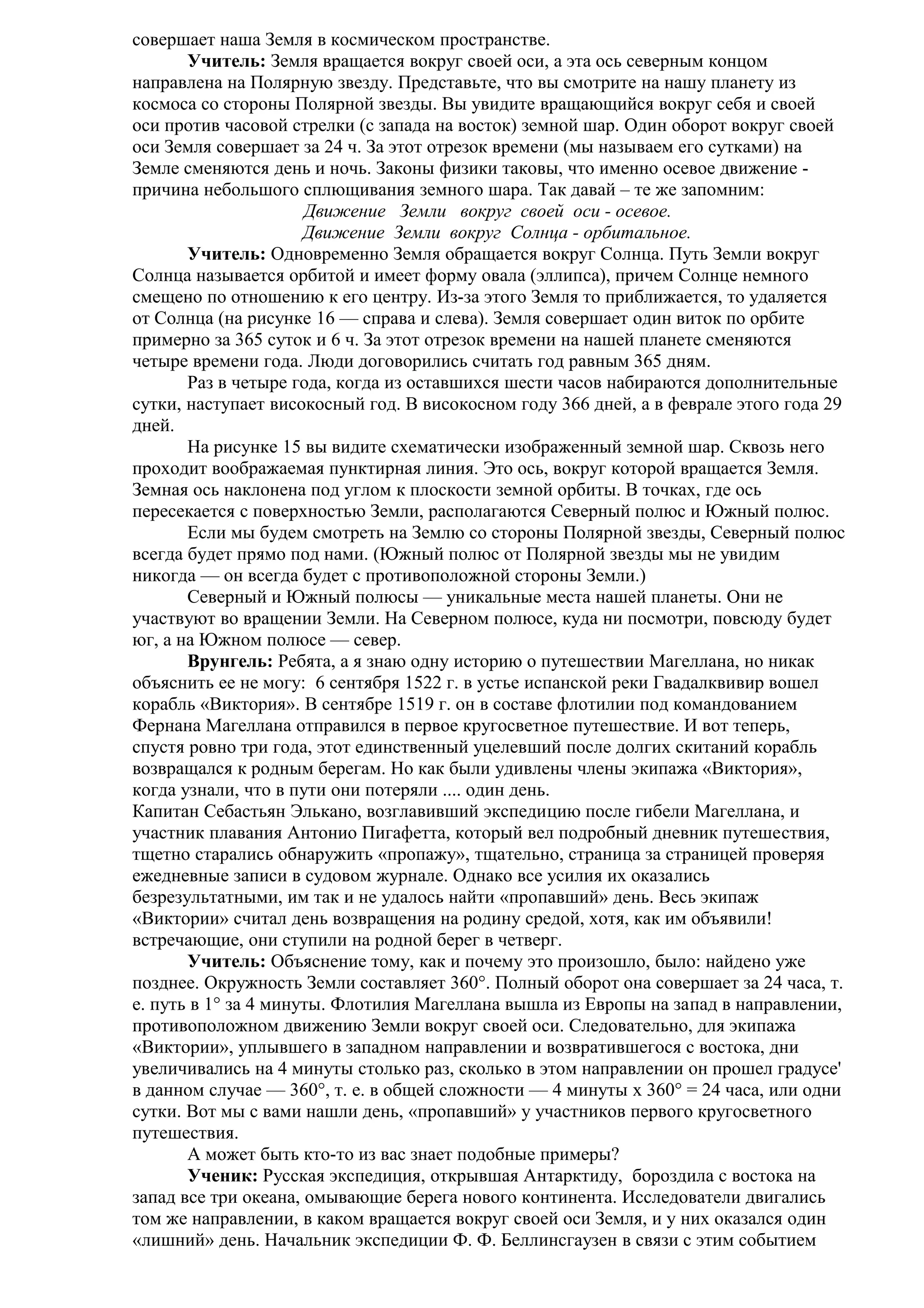 совершает наша Земля в космическом пространстве.
Учитель: Земля вращается вокруг своей оси, а эта ось северным концом
направлена на Полярную звезду. Представьте, что вы смотрите на нашу планету из
космоса со стороны Полярной звезды. Вы увидите вращающийся вокруг себя и своей
оси против часовой стрелки (с запада на восток) земной шар. Один оборот вокруг своей
оси Земля совершает за 24 ч. За этот отрезок времени (мы называем его сутками) на
Земле сменяются день и ночь. Законы физики таковы, что именно осевое движение причина небольшого сплющивания земного шара. Так давай – те же запомним:
Движение Земли вокруг своей оси - осевое.
Движение Земли вокруг Солнца - орбитальное.
Учитель: Одновременно Земля обращается вокруг Солнца. Путь Земли вокруг
Солнца называется орбитой и имеет форму овала (эллипса), причем Солнце немного
смещено по отношению к его центру. Из-за этого Земля то приближается, то удаляется
от Солнца (на рисунке 16 — справа и слева). Земля совершает один виток по орбите
примерно за 365 суток и 6 ч. За этот отрезок времени на нашей планете сменяются
четыре времени года. Люди договорились считать год равным 365 дням.
Раз в четыре года, когда из оставшихся шести часов набираются дополнительные
сутки, наступает високосный год. В високосном году 366 дней, а в феврале этого года 29
дней.
На рисунке 15 вы видите схематически изображенный земной шар. Сквозь него
проходит воображаемая пунктирная линия. Это ось, вокруг которой вращается Земля.
Земная ось наклонена под углом к плоскости земной орбиты. В точках, где ось
пересекается с поверхностью Земли, располагаются Северный полюс и Южный полюс.
Если мы будем смотреть на Землю со стороны Полярной звезды, Северный полюс
всегда будет прямо под нами. (Южный полюс от Полярной звезды мы не увидим
никогда — он всегда будет с противоположной стороны Земли.)
Северный и Южный полюсы — уникальные места нашей планеты. Они не
участвуют во вращении Земли. На Северном полюсе, куда ни посмотри, повсюду будет
юг, а на Южном полюсе — север.
Врунгель: Ребята, а я знаю одну историю о путешествии Магеллана, но никак
объяснить ее не могу: 6 сентября 1522 г. в устье испанской реки Гвадалквивир вошел
корабль «Виктория». В сентябре 1519 г. он в составе флотилии под командованием
Фернана Магеллана отправился в первое кругосветное путешествие. И вот теперь,
спустя ровно три года, этот единственный уцелевший после долгих скитаний корабль
возвращался к родным берегам. Но как были удивлены члены экипажа «Виктория»,
когда узнали, что в пути они потеряли .... один день.
Капитан Себастьян Элькано, возглавивший экспедицию после гибели Магеллана, и
участник плавания Антонио Пигафетта, который вел подробный дневник путешествия,
тщетно старались обнаружить «пропажу», тщательно, страница за страницей проверяя
ежедневные записи в судовом журнале. Однако все усилия их оказались
безрезультатными, им так и не удалось найти «пропавший» день. Весь экипаж
«Виктории» считал день возвращения на родину средой, хотя, как им объявили!
встречающие, они ступили на родной берег в четверг.
Учитель: Объяснение тому, как и почему это произошло, было: найдено уже
позднее. Окружность Земли составляет 360°. Полный оборот она совершает за 24 часа, т.
е. путь в 1° за 4 минуты. Флотилия Магеллана вышла из Европы на запад в направлении,
противоположном движению Земли вокруг своей оси. Следовательно, для экипажа
«Виктории», уплывшего в западном направлении и возвратившегося с востока, дни
увеличивались на 4 минуты столько раз, сколько в этом направлении он прошел градусе'
в данном случае — 360°, т. е. в общей сложности — 4 минуты х 360° = 24 часа, или одни
сутки. Вот мы с вами нашли день, «пропавший» у участников первого кругосветного
путешествия.
А может быть кто-то из вас знает подобные примеры?
Ученик: Русская экспедиция, открывшая Антарктиду, бороздила с востока на
запад все три океана, омывающие берега нового континента. Исследователи двигались
том же направлении, в каком вращается вокруг своей оси Земля, и у них оказался один
«лишний» день. Начальник экспедиции Ф. Ф. Беллинсгаузен в связи с этим событием

 