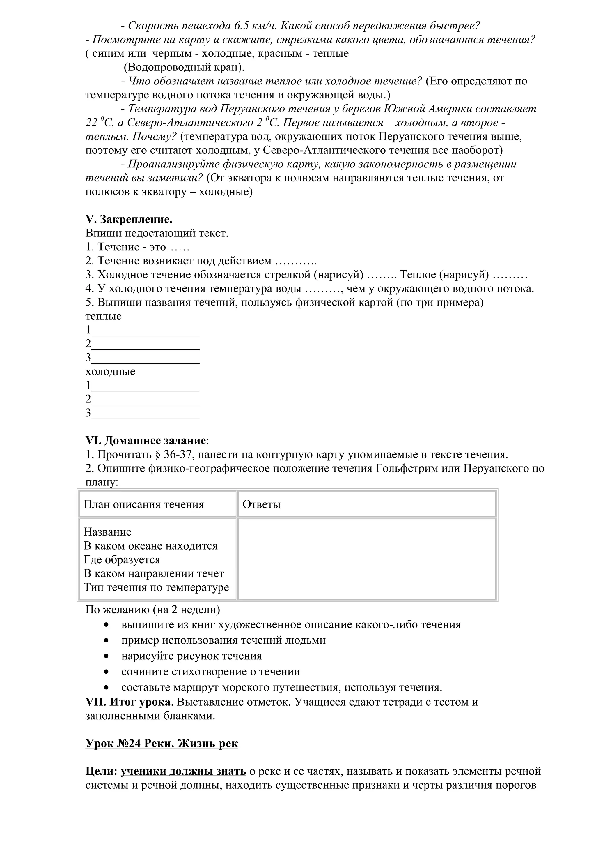 - Скорость пешехода 6.5 км/ч. Какой способ передвижения быстрее?
- Посмотрите на карту и скажите, стрелками какого цвета, обозначаются течения?
( синим или черным - холодные, красным - теплые
(Водопроводный кран).
- Что обозначает название теплое или холодное течение? (Его определяют по
температуре водного потока течения и окружающей воды.)
- Температура вод Перуанского течения у берегов Южной Америки составляет
0
22 С, а Северо-Атлантического 2 0С. Первое называется – холодным, а второе теплым. Почему? (температура вод, окружающих поток Перуанского течения выше,
поэтому его считают холодным, у Северо-Атлантического течения все наоборот)
- Проанализируйте физическую карту, какую закономерность в размещении
течений вы заметили? (От экватора к полюсам направляются теплые течения, от
полюсов к экватору – холодные)
V. Закрепление.
Впиши недостающий текст.
1. Течение - это……
2. Течение возникает под действием ………..
3. Холодное течение обозначается стрелкой (нарисуй) …….. Теплое (нарисуй) ………
4. У холодного течения температура воды ………, чем у окружающего водного потока.
5. Выпиши названия течений, пользуясь физической картой (по три примера)
теплые
1__________________
2__________________
3__________________
холодные
1__________________
2__________________
3__________________
VI. Домашнее задание:
1. Прочитать § 36-37, нанести на контурную карту упоминаемые в тексте течения.
2. Опишите физико-географическое положение течения Гольфстрим или Перуанского по
плану:
План описания течения

Ответы

Название
В каком океане находится
Где образуется
В каком направлении течет
Тип течения по температуре
По желанию (на 2 недели)
• выпишите из книг художественное описание какого-либо течения
• пример использования течений людьми
• нарисуйте рисунок течения
• сочините стихотворение о течении
• составьте маршрут морского путешествия, используя течения.
VII. Итог урока. Выставление отметок. Учащиеся сдают тетради с тестом и
заполненными бланками.
Урок №24 Реки. Жизнь рек
Цели: ученики должны знать о реке и ее частях, называть и показать элементы речной
системы и речной долины, находить существенные признаки и черты различия порогов

 