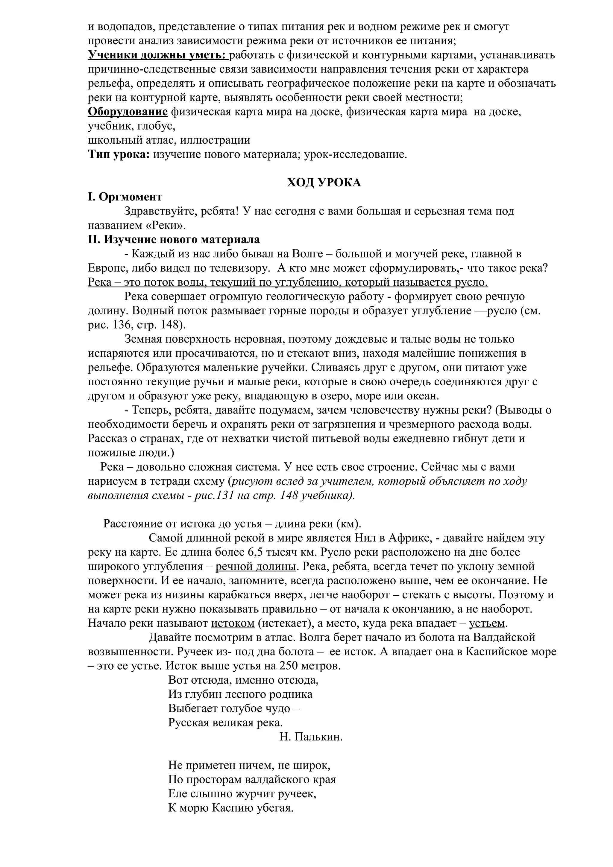 и водопадов, представление о типах питания рек и водном режиме рек и смогут
провести анализ зависимости режима реки от источников ее питания;
Ученики должны уметь: работать с физической и контурными картами, устанавливать
причинно-следственные связи зависимости направления течения реки от характера
рельефа, определять и описывать географическое положение реки на карте и обозначать
реки на контурной карте, выявлять особенности реки своей местности;
Оборудование физическая карта мира на доске, физическая карта мира на доске,
учебник, глобус,
школьный атлас, иллюстрации
Тип урока: изучение нового материала; урок-исследование.
ХОД УРОКА
I. Оргмомент
Здравствуйте, ребята! У нас сегодня с вами большая и серьезная тема под
названием «Реки».
II. Изучение нового материала
- Каждый из нас либо бывал на Волге – большой и могучей реке, главной в
Европе, либо видел по телевизору. А кто мне может сформулировать,- что такое река?
Река – это поток воды, текущий по углублению, который называется русло.
Река совершает огромную геологическую работу - формирует свою речную
долину. Водный поток размывает горные породы и образует углубление —русло (см.
рис. 136, стр. 148).
Земная поверхность неровная, поэтому дождевые и талые воды не только
испаряются или просачиваются, но и стекают вниз, находя малейшие понижения в
рельефе. Образуются маленькие ручейки. Сливаясь друг с другом, они питают уже
постоянно текущие ручьи и малые реки, которые в свою очередь соединяются друг с
другом и образуют уже реку, впадающую в озеро, море или океан.
- Теперь, ребята, давайте подумаем, зачем человечеству нужны реки? (Выводы о
необходимости беречь и охранять реки от загрязнения и чрезмерного расхода воды.
Рассказ о странах, где от нехватки чистой питьевой воды ежедневно гибнут дети и
пожилые люди.)
Река – довольно сложная система. У нее есть свое строение. Сейчас мы с вами
нарисуем в тетради схему (рисуют вслед за учителем, который объясняет по ходу
выполнения схемы - рис.131 на стр. 148 учебника).
Расстояние от истока до устья – длина реки (км).
Самой длинной рекой в мире является Нил в Африке, - давайте найдем эту
реку на карте. Ее длина более 6,5 тысяч км. Русло реки расположено на дне более
широкого углубления – речной долины. Река, ребята, всегда течет по уклону земной
поверхности. И ее начало, запомните, всегда расположено выше, чем ее окончание. Не
может река из низины карабкаться вверх, легче наоборот – стекать с высоты. Поэтому и
на карте реки нужно показывать правильно – от начала к окончанию, а не наоборот.
Начало реки называют истоком (истекает), а место, куда река впадает – устьем.
Давайте посмотрим в атлас. Волга берет начало из болота на Валдайской
возвышенности. Ручеек из- под дна болота – ее исток. А впадает она в Каспийское море
– это ее устье. Исток выше устья на 250 метров.
Вот отсюда, именно отсюда,
Из глубин лесного родника
Выбегает голубое чудо –
Русская великая река.
Н. Палькин.
Не приметен ничем, не широк,
По просторам валдайского края
Еле слышно журчит ручеек,
К морю Каспию убегая.

 