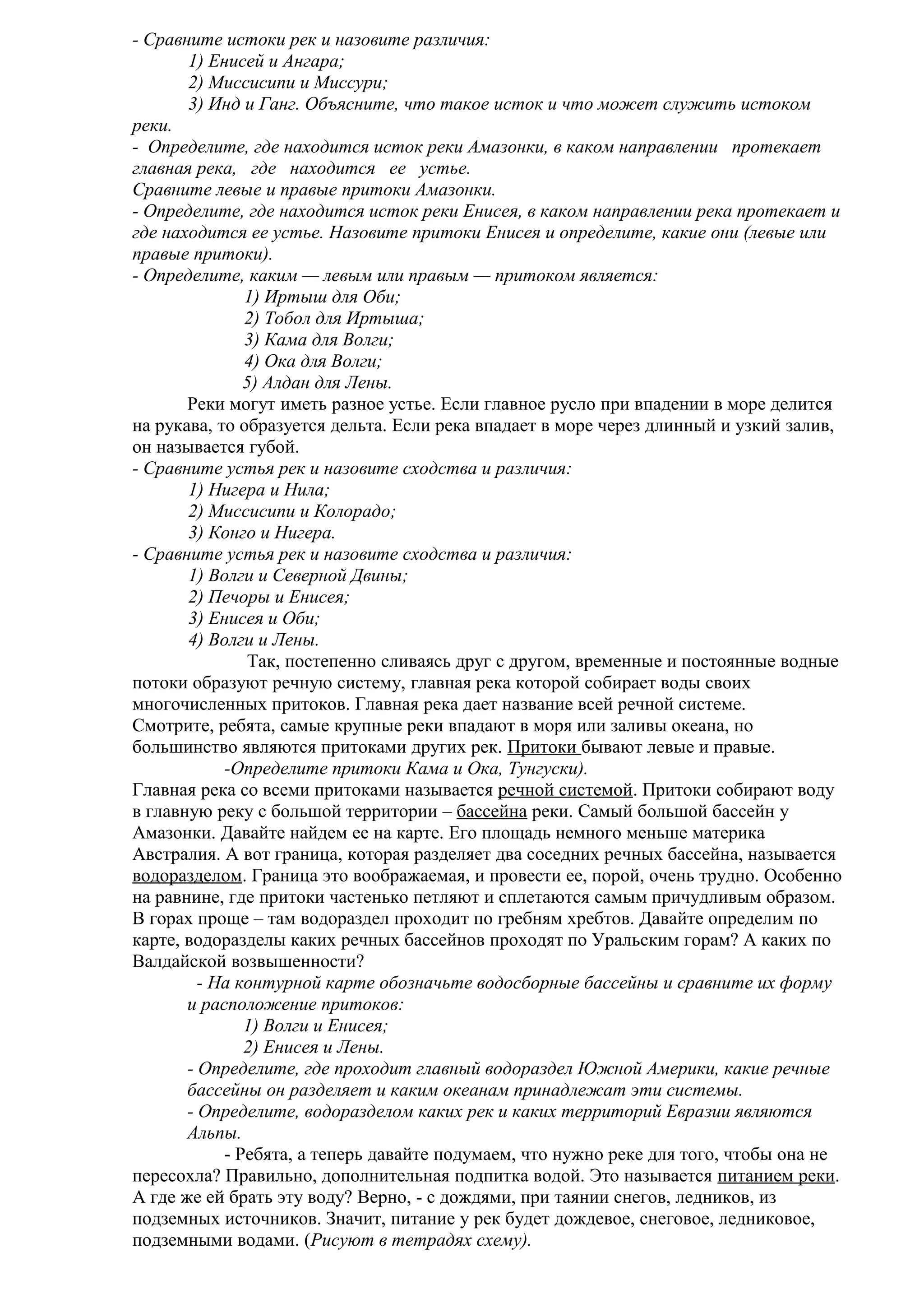 - Сравните истоки рек и назовите различия:
1) Енисей и Ангара;
2) Миссисипи и Миссури;
3) Инд и Ганг. Объясните, что такое исток и что может служить истоком
реки.
- Определите, где находится исток реки Амазонки, в каком направлении протекает
главная река, где находится ее устье.
Сравните левые и правые притоки Амазонки.
- Определите, где находится исток реки Енисея, в каком направлении река протекает и
где находится ее устье. Назовите притоки Енисея и определите, какие они (левые или
правые притоки).
- Определите, каким — левым или правым — притоком является:
1) Иртыш для Оби;
2) Тобол для Иртыша;
3) Кама для Волги;
4) Ока для Волги;
5) Алдан для Лены.
Реки могут иметь разное устье. Если главное русло при впадении в море делится
на рукава, то образуется дельта. Если река впадает в море через длинный и узкий залив,
он называется губой.
- Сравните устья рек и назовите сходства и различия:
1) Нигера и Нила;
2) Миссисипи и Колорадо;
3) Конго и Нигера.
- Сравните устья рек и назовите сходства и различия:
1) Волги и Северной Двины;
2) Печоры и Енисея;
3) Енисея и Оби;
4) Волги и Лены.
Так, постепенно сливаясь друг с другом, временные и постоянные водные
потоки образуют речную систему, главная река которой собирает воды своих
многочисленных притоков. Главная река дает название всей речной системе.
Смотрите, ребята, самые крупные реки впадают в моря или заливы океана, но
большинство являются притоками других рек. Притоки бывают левые и правые.
-Определите притоки Кама и Ока, Тунгуски).
Главная река со всеми притоками называется речной системой. Притоки собирают воду
в главную реку с большой территории – бассейна реки. Самый большой бассейн у
Амазонки. Давайте найдем ее на карте. Его площадь немного меньше материка
Австралия. А вот граница, которая разделяет два соседних речных бассейна, называется
водоразделом. Граница это воображаемая, и провести ее, порой, очень трудно. Особенно
на равнине, где притоки частенько петляют и сплетаются самым причудливым образом.
В горах проще – там водораздел проходит по гребням хребтов. Давайте определим по
карте, водоразделы каких речных бассейнов проходят по Уральским горам? А каких по
Валдайской возвышенности?
- На контурной карте обозначьте водосборные бассейны и сравните их форму
и расположение притоков:
1) Волги и Енисея;
2) Енисея и Лены.
- Определите, где проходит главный водораздел Южной Америки, какие речные
бассейны он разделяет и каким океанам принадлежат эти системы.
- Определите, водоразделом каких рек и каких территорий Евразии являются
Альпы.
- Ребята, а теперь давайте подумаем, что нужно реке для того, чтобы она не
пересохла? Правильно, дополнительная подпитка водой. Это называется питанием реки.
А где же ей брать эту воду? Верно, - с дождями, при таянии снегов, ледников, из
подземных источников. Значит, питание у рек будет дождевое, снеговое, ледниковое,
подземными водами. (Рисуют в тетрадях схему).

 