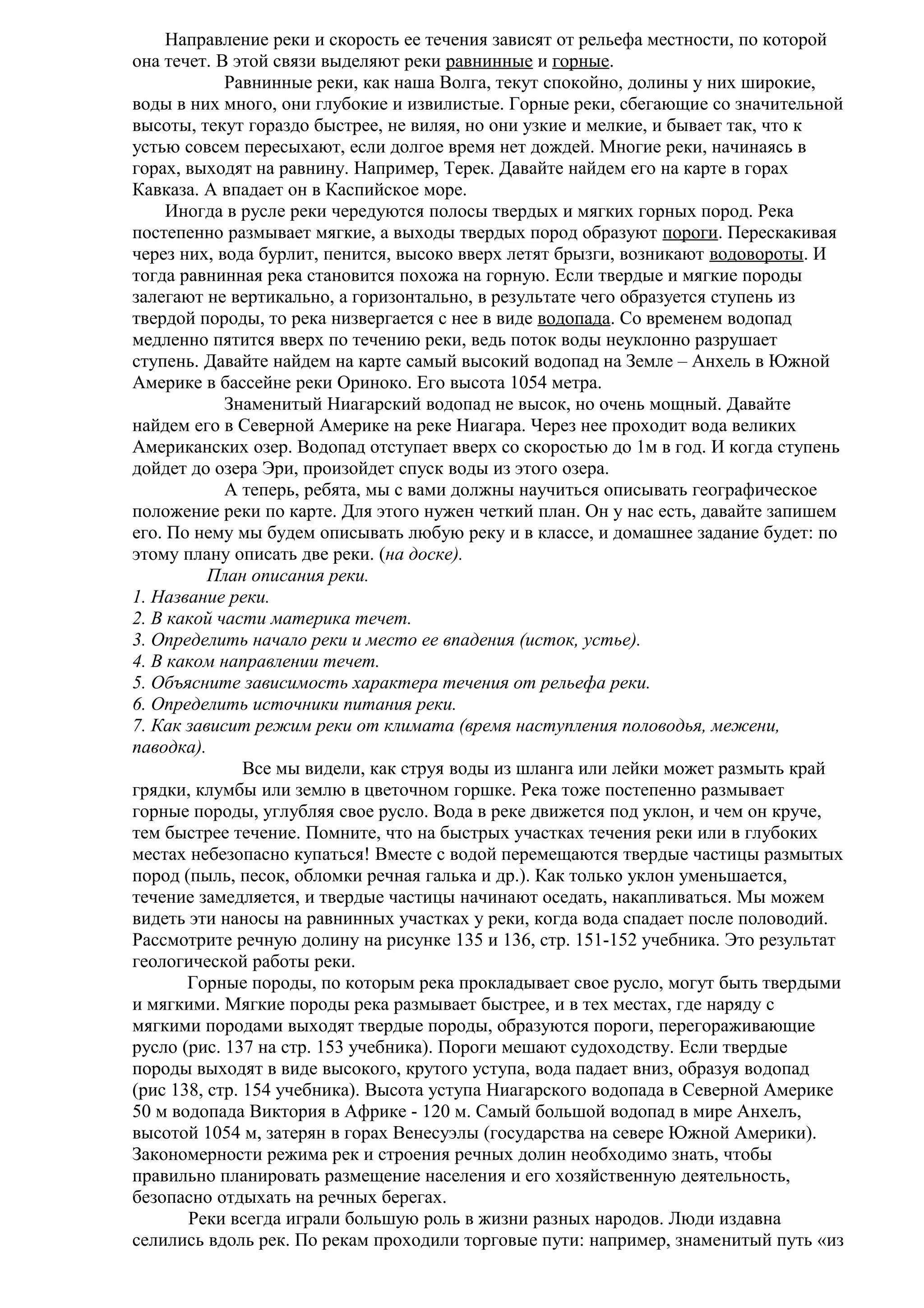 Направление реки и скорость ее течения зависят от рельефа местности, по которой
она течет. В этой связи выделяют реки равнинные и горные.
Равнинные реки, как наша Волга, текут спокойно, долины у них широкие,
воды в них много, они глубокие и извилистые. Горные реки, сбегающие со значительной
высоты, текут гораздо быстрее, не виляя, но они узкие и мелкие, и бывает так, что к
устью совсем пересыхают, если долгое время нет дождей. Многие реки, начинаясь в
горах, выходят на равнину. Например, Терек. Давайте найдем его на карте в горах
Кавказа. А впадает он в Каспийское море.
Иногда в русле реки чередуются полосы твердых и мягких горных пород. Река
постепенно размывает мягкие, а выходы твердых пород образуют пороги. Перескакивая
через них, вода бурлит, пенится, высоко вверх летят брызги, возникают водовороты. И
тогда равнинная река становится похожа на горную. Если твердые и мягкие породы
залегают не вертикально, а горизонтально, в результате чего образуется ступень из
твердой породы, то река низвергается с нее в виде водопада. Со временем водопад
медленно пятится вверх по течению реки, ведь поток воды неуклонно разрушает
ступень. Давайте найдем на карте самый высокий водопад на Земле – Анхель в Южной
Америке в бассейне реки Ориноко. Его высота 1054 метра.
Знаменитый Ниагарский водопад не высок, но очень мощный. Давайте
найдем его в Северной Америке на реке Ниагара. Через нее проходит вода великих
Американских озер. Водопад отступает вверх со скоростью до 1м в год. И когда ступень
дойдет до озера Эри, произойдет спуск воды из этого озера.
А теперь, ребята, мы с вами должны научиться описывать географическое
положение реки по карте. Для этого нужен четкий план. Он у нас есть, давайте запишем
его. По нему мы будем описывать любую реку и в классе, и домашнее задание будет: по
этому плану описать две реки. (на доске).
План описания реки.
1. Название реки.
2. В какой части материка течет.
3. Определить начало реки и место ее впадения (исток, устье).
4. В каком направлении течет.
5. Объясните зависимость характера течения от рельефа реки.
6. Определить источники питания реки.
7. Как зависит режим реки от климата (время наступления половодья, межени,
паводка).
Все мы видели, как струя воды из шланга или лейки может размыть край
грядки, клумбы или землю в цветочном горшке. Река тоже постепенно размывает
горные породы, углубляя свое русло. Вода в реке движется под уклон, и чем он круче,
тем быстрее течение. Помните, что на быстрых участках течения реки или в глубоких
местах небезопасно купаться! Вместе с водой перемещаются твердые частицы размытых
пород (пыль, песок, обломки речная галька и др.). Как только уклон уменьшается,
течение замедляется, и твердые частицы начинают оседать, накапливаться. Мы можем
видеть эти наносы на равнинных участках у реки, когда вода спадает после половодий.
Рассмотрите речную долину на рисунке 135 и 136, стр. 151-152 учебника. Это результат
геологической работы реки.
Горные породы, по которым река прокладывает свое русло, могут быть твердыми
и мягкими. Мягкие породы река размывает быстрее, и в тех местах, где наряду с
мягкими породами выходят твердые породы, образуются пороги, перегораживающие
русло (рис. 137 на стр. 153 учебника). Пороги мешают судоходству. Если твердые
породы выходят в виде высокого, крутого уступа, вода падает вниз, образуя водопад
(рис 138, стр. 154 учебника). Высота уступа Ниагарского водопада в Северной Америке
50 м водопада Виктория в Африке - 120 м. Самый большой водопад в мире Анхелъ,
высотой 1054 м, затерян в горах Венесуэлы (государства на севере Южной Америки).
Закономерности режима рек и строения речных долин необходимо знать, чтобы
правильно планировать размещение населения и его хозяйственную деятельность,
безопасно отдыхать на речных берегах.
Реки всегда играли большую роль в жизни разных народов. Люди издавна
селились вдоль рек. По рекам проходили торговые пути: например, знаменитый путь «из

 