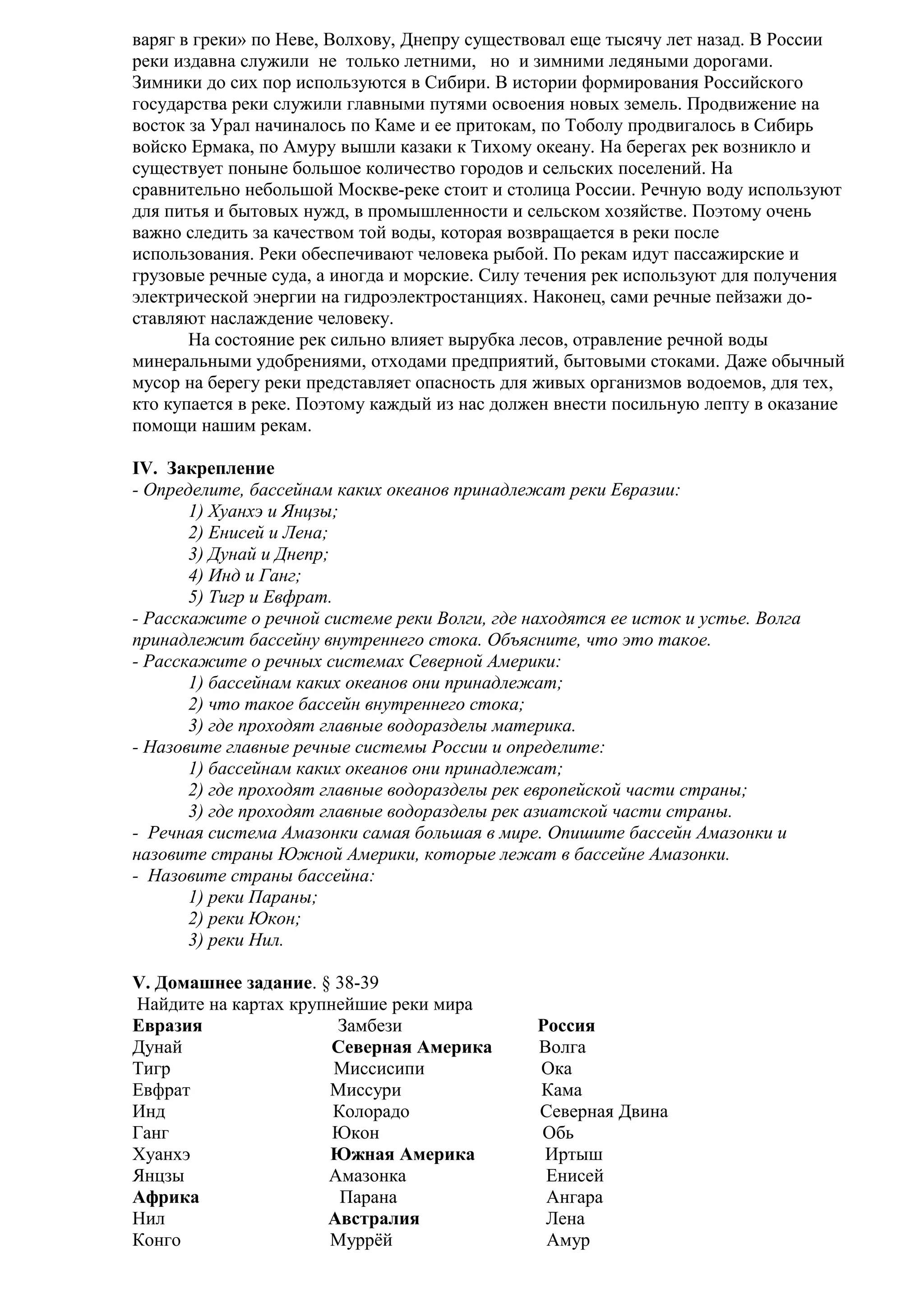 варяг в греки» по Неве, Волхову, Днепру существовал еще тысячу лет назад. В России
реки издавна служили не только летними, но и зимними ледяными дорогами.
Зимники до сих пор используются в Сибири. В истории формирования Российского
государства реки служили главными путями освоения новых земель. Продвижение на
восток за Урал начиналось по Каме и ее притокам, по Тоболу продвигалось в Сибирь
войско Ермака, по Амуру вышли казаки к Тихому океану. На берегах рек возникло и
существует поныне большое количество городов и сельских поселений. На
сравнительно небольшой Москве-реке стоит и столица России. Речную воду используют
для питья и бытовых нужд, в промышленности и сельском хозяйстве. Поэтому очень
важно следить за качеством той воды, которая возвращается в реки после
использования. Реки обеспечивают человека рыбой. По рекам идут пассажирские и
грузовые речные суда, а иногда и морские. Силу течения рек используют для получения
электрической энергии на гидроэлектростанциях. Наконец, сами речные пейзажи доставляют наслаждение человеку.
На состояние рек сильно влияет вырубка лесов, отравление речной воды
минеральными удобрениями, отходами предприятий, бытовыми стоками. Даже обычный
мусор на берегу реки представляет опасность для живых организмов водоемов, для тех,
кто купается в реке. Поэтому каждый из нас должен внести посильную лепту в оказание
помощи нашим рекам.
IV. Закрепление
- Определите, бассейнам каких океанов принадлежат реки Евразии:
1) Хуанхэ и Янцзы;
2) Енисей и Лена;
3) Дунай и Днепр;
4) Инд и Ганг;
5) Тигр и Евфрат.
- Расскажите о речной системе реки Волги, где находятся ее исток и устье. Волга
принадлежит бассейну внутреннего стока. Объясните, что это такое.
- Расскажите о речных системах Северной Америки:
1) бассейнам каких океанов они принадлежат;
2) что такое бассейн внутреннего стока;
3) где проходят главные водоразделы материка.
- Назовите главные речные системы России и определите:
1) бассейнам каких океанов они принадлежат;
2) где проходят главные водоразделы рек европейской части страны;
3) где проходят главные водоразделы рек азиатской части страны.
- Речная система Амазонки самая большая в мире. Опишите бассейн Амазонки и
назовите страны Южной Америки, которые лежат в бассейне Амазонки.
- Назовите страны бассейна:
1) реки Параны;
2) реки Юкон;
3) реки Нил.
V. Домашнее задание. § 38-39
Найдите на картах крупнейшие реки мира
Евразия
Замбези
Дунай
Северная Америка
Тигр
Миссисипи
Евфрат
Миссури
Инд
Колорадо
Ганг
Юкон
Хуанхэ
Южная Америка
Янцзы
Амазонка
Африка
Парана
Нил
Австралия
Конго
Муррёй

Россия
Волга
Ока
Кама
Северная Двина
Обь
Иртыш
Енисей
Ангара
Лена
Амур

 