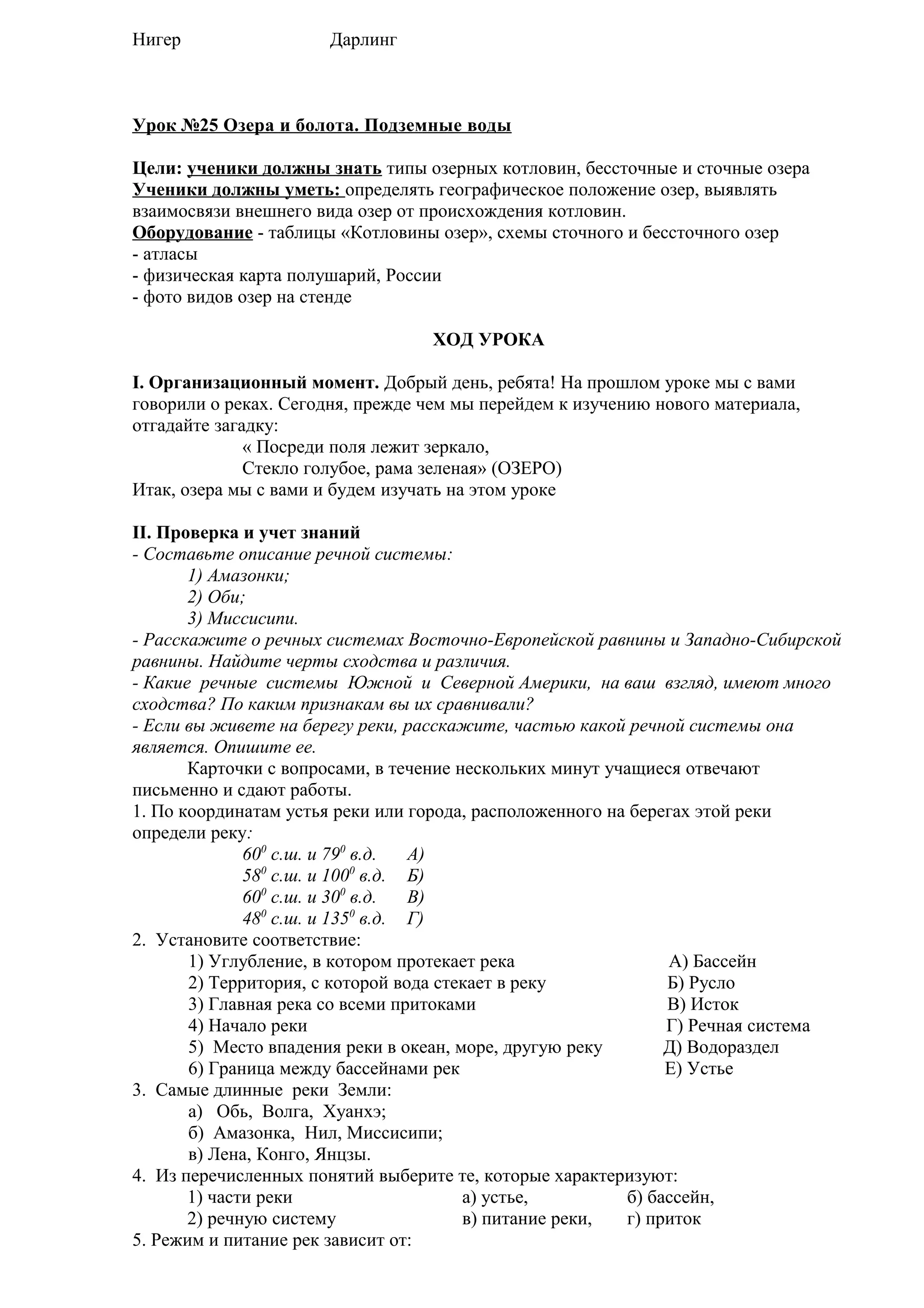 Нигер

Дарлинг

Урок №25 Озера и болота. Подземные воды
Цели: ученики должны знать типы озерных котловин, бессточные и сточные озера
Ученики должны уметь: определять географическое положение озер, выявлять
взаимосвязи внешнего вида озер от происхождения котловин.
Оборудование - таблицы «Котловины озер», схемы сточного и бессточного озер
- атласы
- физическая карта полушарий, России
- фото видов озер на стенде
ХОД УРОКА
I. Организационный момент. Добрый день, ребята! На прошлом уроке мы с вами
говорили о реках. Сегодня, прежде чем мы перейдем к изучению нового материала,
отгадайте загадку:
« Посреди поля лежит зеркало,
Стекло голубое, рама зеленая» (ОЗЕРО)
Итак, озера мы с вами и будем изучать на этом уроке
II. Проверка и учет знаний
- Составьте описание речной системы:
1) Амазонки;
2) Оби;
3) Миссисипи.
- Расскажите о речных системах Восточно-Европейской равнины и Западно-Сибирской
равнины. Найдите черты сходства и различия.
- Какие речные системы Южной и Северной Америки, на ваш взгляд, имеют много
сходства? По каким признакам вы их сравнивали?
- Если вы живете на берегу реки, расскажите, частью какой речной системы она
является. Опишите ее.
Карточки с вопросами, в течение нескольких минут учащиеся отвечают
письменно и сдают работы.
1. По координатам устья реки или города, расположенного на берегах этой реки
определи реку:
600 с.ш. и 790 в.д.
А)
580 с.ш. и 1000 в.д. Б)
600 с.ш. и 300 в.д.
В)
480 с.ш. и 1350 в.д. Г)
2. Установите соответствие:
1) Углубление, в котором протекает река
А) Бассейн
2) Территория, с которой вода стекает в реку
Б) Русло
3) Главная река со всеми притоками
В) Исток
4) Начало реки
Г) Речная система
5) Место впадения реки в океан, море, другую реку
Д) Водораздел
6) Граница между бассейнами рек
Е) Устье
3. Самые длинные реки Земли:
а) Обь, Волга, Хуанхэ;
б) Амазонка, Нил, Миссисипи;
в) Лена, Конго, Янцзы.
4. Из перечисленных понятий выберите те, которые характеризуют:
1) части реки
а) устье,
б) бассейн,
2) речную систему
в) питание реки,
г) приток
5. Режим и питание рек зависит от:

 