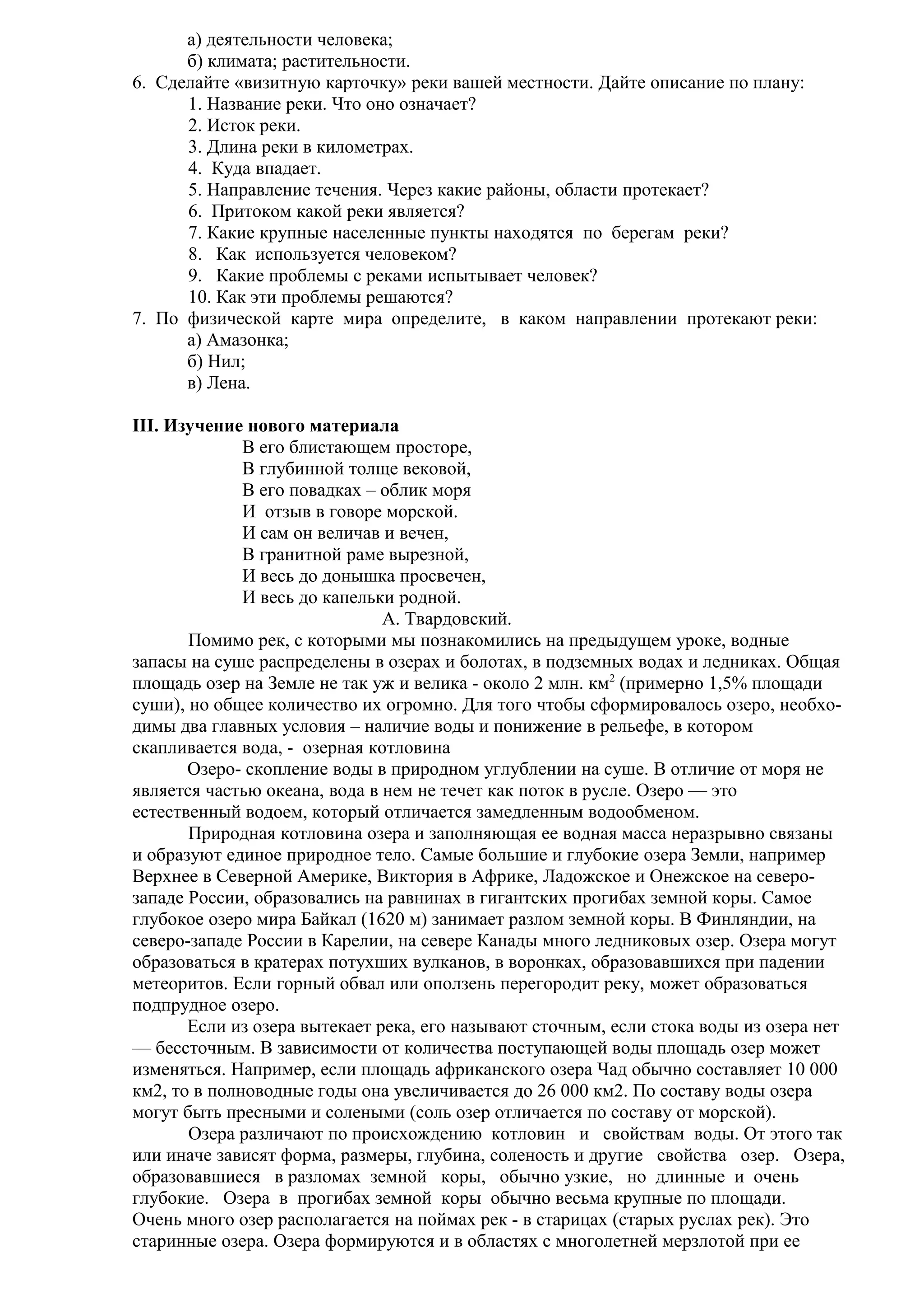 а) деятельности человека;
б) климата; растительности.
6. Сделайте «визитную карточку» реки вашей местности. Дайте описание по плану:
1. Название реки. Что оно означает?
2. Исток реки.
3. Длина реки в километрах.
4. Куда впадает.
5. Направление течения. Через какие районы, области протекает?
6. Притоком какой реки является?
7. Какие крупные населенные пункты находятся по берегам реки?
8. Как используется человеком?
9. Какие проблемы с реками испытывает человек?
10. Как эти проблемы решаются?
7. По физической карте мира определите, в каком направлении протекают реки:
а) Амазонка;
б) Нил;
в) Лена.
III. Изучение нового материала
В его блистающем просторе,
В глубинной толще вековой,
В его повадках – облик моря
И отзыв в говоре морской.
И сам он величав и вечен,
В гранитной раме вырезной,
И весь до донышка просвечен,
И весь до капельки родной.
А. Твардовский.
Помимо рек, с которыми мы познакомились на предыдущем уроке, водные
запасы на суше распределены в озерах и болотах, в подземных водах и ледниках. Общая
площадь озер на Земле не так уж и велика - около 2 млн. км2 (примерно 1,5% площади
суши), но общее количество их огромно. Для того чтобы сформировалось озеро, необходимы два главных условия – наличие воды и понижение в рельефе, в котором
скапливается вода, - озерная котловина
Озеро- скопление воды в природном углублении на суше. В отличие от моря не
является частью океана, вода в нем не течет как поток в русле. Озеро — это
естественный водоем, который отличается замедленным водообменом.
Природная котловина озера и заполняющая ее водная масса неразрывно связаны
и образуют единое природное тело. Самые большие и глубокие озера Земли, например
Верхнее в Северной Америке, Виктория в Африке, Ладожское и Онежское на северозападе России, образовались на равнинах в гигантских прогибах земной коры. Самое
глубокое озеро мира Байкал (1620 м) занимает разлом земной коры. В Финляндии, на
северо-западе России в Карелии, на севере Канады много ледниковых озер. Озера могут
образоваться в кратерах потухших вулканов, в воронках, образовавшихся при падении
метеоритов. Если горный обвал или оползень перегородит реку, может образоваться
подпрудное озеро.
Если из озера вытекает река, его называют сточным, если стока воды из озера нет
— бессточным. В зависимости от количества поступающей воды площадь озер может
изменяться. Например, если площадь африканского озера Чад обычно составляет 10 000
км2, то в полноводные годы она увеличивается до 26 000 км2. По составу воды озера
могут быть пресными и солеными (соль озер отличается по составу от морской).
Озера различают по происхождению котловин и свойствам воды. От этого так
или иначе зависят форма, размеры, глубина, соленость и другие свойства озер. Озера,
образовавшиеся в разломах земной коры, обычно узкие, но длинные и очень
глубокие. Озера в прогибах земной коры обычно весьма крупные по площади.
Очень много озер располагается на поймах рек - в старицах (старых руслах рек). Это
старинные озера. Озера формируются и в областях с многолетней мерзлотой при ее

 