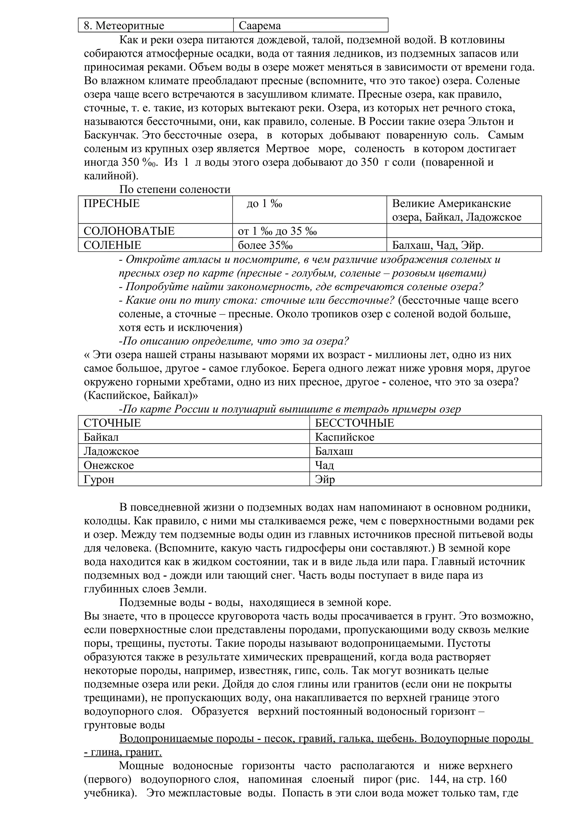 8. Метеоритные
Саарема
Как и реки озера питаются дождевой, талой, подземной водой. В котловины
собираются атмосферные осадки, вода от таяния ледников, из подземных запасов или
приносимая реками. Объем воды в озере может меняться в зависимости от времени года.
Во влажном климате преобладают пресные (вспомните, что это такое) озера. Соленые
озера чаще всего встречаются в засушливом климате. Пресные озера, как правило,
сточные, т. е. такие, из которых вытекают реки. Озера, из которых нет речного стока,
называются бессточными, они, как правило, соленые. В России такие озера Эльтон и
Баскунчак. Это бессточные озера, в которых добывают поваренную соль. Самым
соленым из крупных озер является Мертвое море, соленость в котором достигает
иногда 350 %0. Из 1 л воды этого озера добывают до 350 г соли (поваренной и
калийной).
По степени солености
ПРЕСНЫЕ
до 1 ‰
Великие Американские
озера, Байкал, Ладожское
СОЛОНОВАТЫЕ
от 1 ‰ до 35 ‰
СОЛЕНЫЕ
более 35‰
Балхаш, Чад, Эйр.
- Откройте атласы и посмотрите, в чем различие изображения соленых и
пресных озер по карте (пресные - голубым, соленые – розовым цветами)
- Попробуйте найти закономерность, где встречаются соленые озера?
- Какие они по типу стока: сточные или бессточные? (бессточные чаще всего
соленые, а сточные – пресные. Около тропиков озер с соленой водой больше,
хотя есть и исключения)
-По описанию определите, что это за озера?
« Эти озера нашей страны называют морями их возраст - миллионы лет, одно из них
самое большое, другое - самое глубокое. Берега одного лежат ниже уровня моря, другое
окружено горными хребтами, одно из них пресное, другое - соленое, что это за озера?
(Каспийское, Байкал)»
-По карте России и полушарий выпишите в тетрадь примеры озер
СТОЧНЫЕ
БЕССТОЧНЫЕ
Байкал
Каспийское
Ладожское
Балхаш
Онежское
Чад
Гурон
Эйр
В повседневной жизни о подземных водах нам напоминают в основном родники,
колодцы. Как правило, с ними мы сталкиваемся реже, чем с поверхностными водами рек
и озер. Между тем подземные воды один из главных источников пресной питьевой воды
для человека. (Вспомните, какую часть гидросферы они составляют.) В земной коре
вода находится как в жидком состоянии, так и в виде льда или пара. Главный источник
подземных вод - дожди или тающий снег. Часть воды поступает в виде пара из
глубинных слоев 3емли.
Подземные воды - воды, находящиеся в земной коре.
Вы знаете, что в процессе круговорота часть воды просачивается в грунт. Это возможно,
если поверхностные слои представлены породами, пропускающими воду сквозь мелкие
поры, трещины, пустоты. Taкие породы называют водопроницаемыми. Пустоты
образуются также в результате химических превращений, когда вода растворяет
некоторые породы, например, известняк, гипс, соль. Так могут возникать целые
подземные озера или реки. Дойдя до слоя глины или гранитов (если они не покрыты
трещинами), не пропускающих воду, она накапливается по верхней границе этого
водоупорного слоя. Образуется верхний постоянный водоносный горизонт –
грунтовые воды
Водопроницаемые породы - песок, гравий, галька, щебень. Водоупорные породы
- глина, гранит.
Мощные водоносные горизонты часто располагаются и ниже верхнего
(первого) водоупорного слоя, напоминая слоеный пирог (рис. 144, на стр. 160
учебника). Это межпластовые воды. Попасть в эти слои вода может только там, где

 