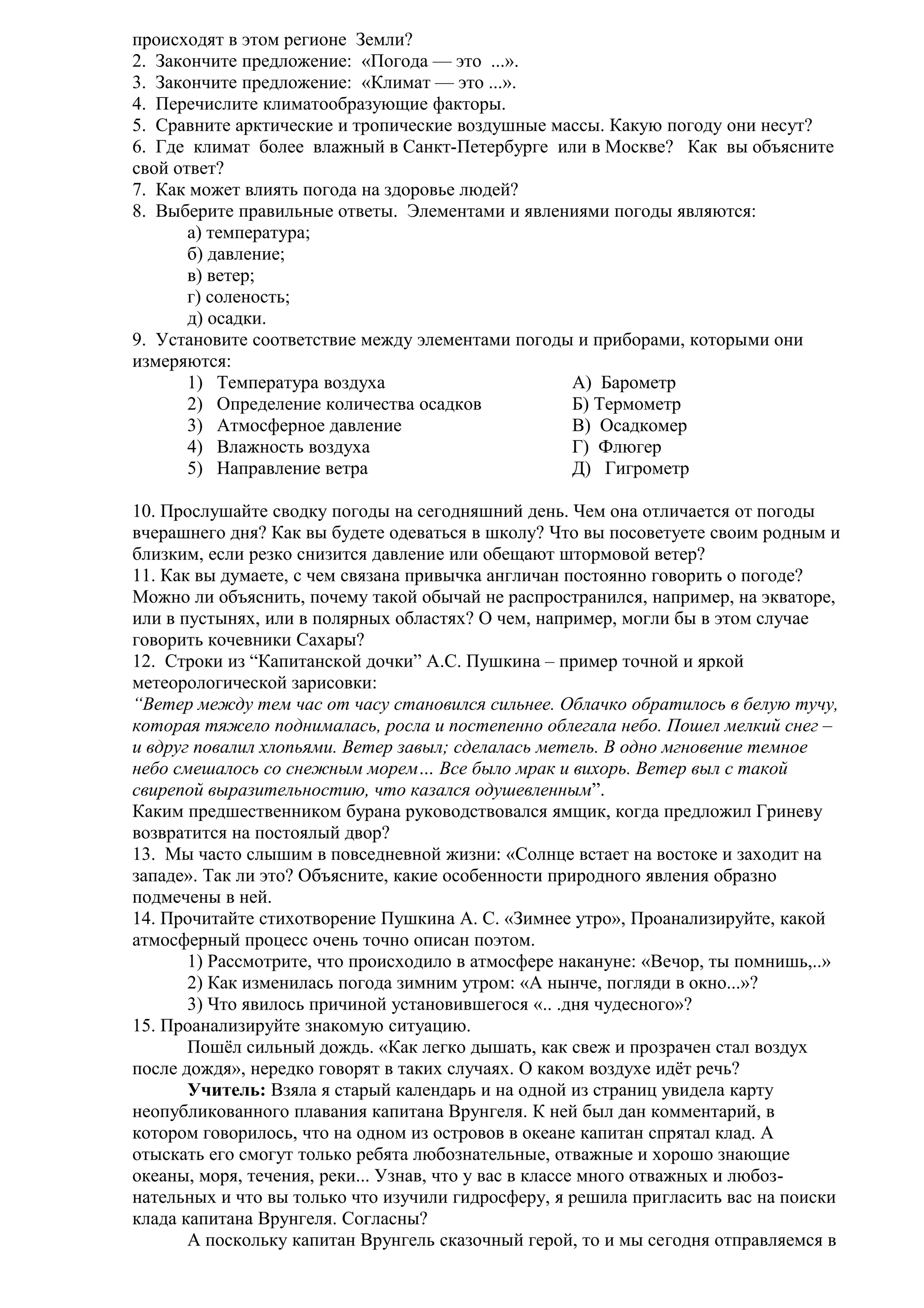 происходят в этом регионе Земли?
2. Закончите предложение: «Погода — это ...».
3. Закончите предложение: «Климат — это ...».
4. Перечислите климатообразующие факторы.
5. Сравните арктические и тропические воздушные массы. Какую погоду они несут?
6. Где климат более влажный в Санкт-Петербурге или в Москве? Как вы объясните
свой ответ?
7. Как может влиять погода на здоровье людей?
8. Выберите правильные ответы. Элементами и явлениями погоды являются:
а) температура;
б) давление;
в) ветер;
г) соленость;
д) осадки.
9. Установите соответствие между элементами погоды и приборами, которыми они
измеряются:
1) Температура воздуха
А) Барометр
2) Определение количества осадков
Б) Термометр
3) Атмосферное давление
В) Осадкомер
4) Влажность воздуха
Г) Флюгер
5) Направление ветра
Д) Гигрометр
10. Прослушайте сводку погоды на сегодняшний день. Чем она отличается от погоды
вчерашнего дня? Как вы будете одеваться в школу? Что вы посоветуете своим родным и
близким, если резко снизится давление или обещают штормовой ветер?
11. Как вы думаете, с чем связана привычка англичан постоянно говорить о погоде?
Можно ли объяснить, почему такой обычай не распространился, например, на экваторе,
или в пустынях, или в полярных областях? О чем, например, могли бы в этом случае
говорить кочевники Сахары?
12. Строки из “Капитанской дочки” А.С. Пушкина – пример точной и яркой
метеорологической зарисовки:
“Ветер между тем час от часу становился сильнее. Облачко обратилось в белую тучу,
которая тяжело поднималась, росла и постепенно облегала небо. Пошел мелкий снег –
и вдруг повалил хлопьями. Ветер завыл; сделалась метель. В одно мгновение темное
небо смешалось со снежным морем… Все было мрак и вихорь. Ветер выл с такой
свирепой выразительностию, что казался одушевленным”.
Каким предшественником бурана руководствовался ямщик, когда предложил Гриневу
возвратится на постоялый двор?
13. Мы часто слышим в повседневной жизни: «Солнце встает на востоке и заходит на
западе». Так ли это? Объясните, какие особенности природного явления образно
подмечены в ней.
14. Прочитайте стихотворение Пушкина А. С. «Зимнее утро», Проанализируйте, какой
атмосферный процесс очень точно описан поэтом.
1) Рассмотрите, что происходило в атмосфере накануне: «Вечор, ты помнишь,..»
2) Как изменилась погода зимним утром: «А нынче, погляди в окно...»?
3) Что явилось причиной установившегося «.. .дня чудесного»?
15. Проанализируйте знакомую ситуацию.
Пошёл сильный дождь. «Как легко дышать, как свеж и прозрачен стал воздух
после дождя», нередко говорят в таких случаях. О каком воздухе идёт речь?
Учитель: Взяла я старый календарь и на одной из страниц увидела карту
неопубликованного плавания капитана Врунгеля. К ней был дан комментарий, в
котором говорилось, что на одном из островов в океане капитан спрятал клад. А
отыскать его смогут только ребята любознательные, отважные и хорошо знающие
океаны, моря, течения, реки... Узнав, что у вас в классе много отважных и любознательных и что вы только что изучили гидросферу, я решила пригласить вас на поиски
клада капитана Врунгеля. Согласны?
А поскольку капитан Врунгель сказочный герой, то и мы сегодня отправляемся в

 