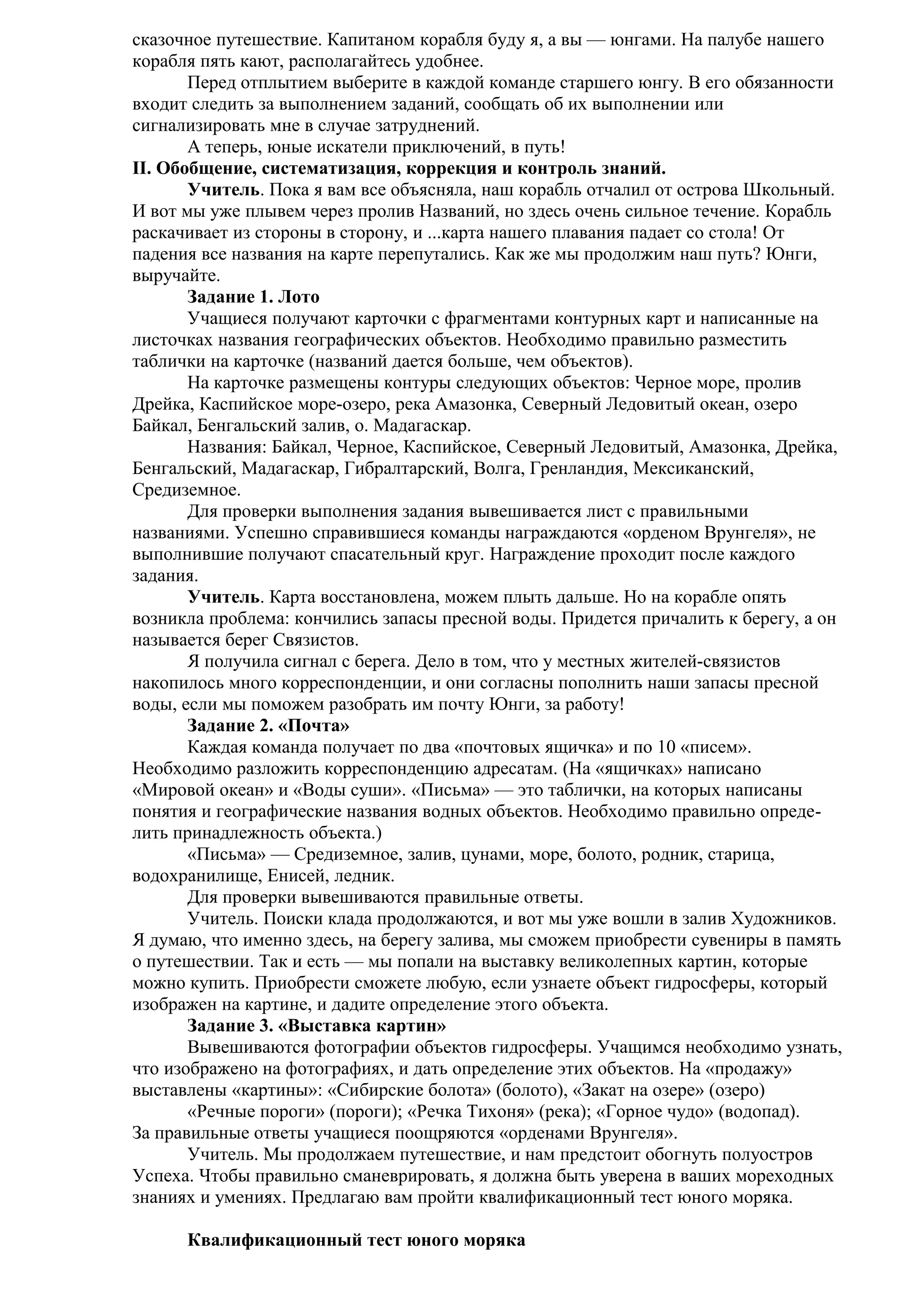 сказочное путешествие. Капитаном корабля буду я, а вы — юнгами. На палубе нашего
корабля пять кают, располагайтесь удобнее.
Перед отплытием выберите в каждой команде старшего юнгу. В его обязанности
входит следить за выполнением заданий, сообщать об их выполнении или
сигнализировать мне в случае затруднений.
А теперь, юные искатели приключений, в путь!
II. Обобщение, систематизация, коррекция и контроль знаний.
Учитель. Пока я вам все объясняла, наш корабль отчалил от острова Школьный.
И вот мы уже плывем через пролив Названий, но здесь очень сильное течение. Корабль
раскачивает из стороны в сторону, и ...карта нашего плавания падает со стола! От
падения все названия на карте перепутались. Как же мы продолжим наш путь? Юнги,
выручайте.
Задание 1. Лото
Учащиеся получают карточки с фрагментами контурных карт и написанные на
листочках названия географических объектов. Необходимо правильно разместить
таблички на карточке (названий дается больше, чем объектов).
На карточке размещены контуры следующих объектов: Черное море, пролив
Дрейка, Каспийское море-озеро, река Амазонка, Северный Ледовитый океан, озеро
Байкал, Бенгальский залив, о. Мадагаскар.
Названия: Байкал, Черное, Каспийское, Северный Ледовитый, Амазонка, Дрейка,
Бенгальский, Мадагаскар, Гибралтарский, Волга, Гренландия, Мексиканский,
Средиземное.
Для проверки выполнения задания вывешивается лист с правильными
названиями. Успешно справившиеся команды награждаются «орденом Врунгеля», не
выполнившие получают спасательный круг. Награждение проходит после каждого
задания.
Учитель. Карта восстановлена, можем плыть дальше. Но на корабле опять
возникла проблема: кончились запасы пресной воды. Придется причалить к берегу, а он
называется берег Связистов.
Я получила сигнал с берега. Дело в том, что у местных жителей-связистов
накопилось много корреспонденции, и они согласны пополнить наши запасы пресной
воды, если мы поможем разобрать им почту Юнги, за работу!
Задание 2. «Почта»
Каждая команда получает по два «почтовых ящичка» и по 10 «писем».
Необходимо разложить корреспонденцию адресатам. (На «ящичках» написано
«Мировой океан» и «Воды суши». «Письма» — это таблички, на которых написаны
понятия и географические названия водных объектов. Необходимо правильно определить принадлежность объекта.)
«Письма» — Средиземное, залив, цунами, море, болото, родник, старица,
водохранилище, Енисей, ледник.
Для проверки вывешиваются правильные ответы.
Учитель. Поиски клада продолжаются, и вот мы уже вошли в залив Художников.
Я думаю, что именно здесь, на берегу залива, мы сможем приобрести сувениры в память
о путешествии. Так и есть — мы попали на выставку великолепных картин, которые
можно купить. Приобрести сможете любую, если узнаете объект гидросферы, который
изображен на картине, и дадите определение этого объекта.
Задание 3. «Выставка картин»
Вывешиваются фотографии объектов гидросферы. Учащимся необходимо узнать,
что изображено на фотографиях, и дать определение этих объектов. На «продажу»
выставлены «картины»: «Сибирские болота» (болото), «Закат на озере» (озеро)
«Речные пороги» (пороги); «Речка Тихоня» (река); «Горное чудо» (водопад).
За правильные ответы учащиеся поощряются «орденами Врунгеля».
Учитель. Мы продолжаем путешествие, и нам предстоит обогнуть полуостров
Успеха. Чтобы правильно сманеврировать, я должна быть уверена в ваших мореходных
знаниях и умениях. Предлагаю вам пройти квалификационный тест юного моряка.
Квалификационный тест юного моряка

 