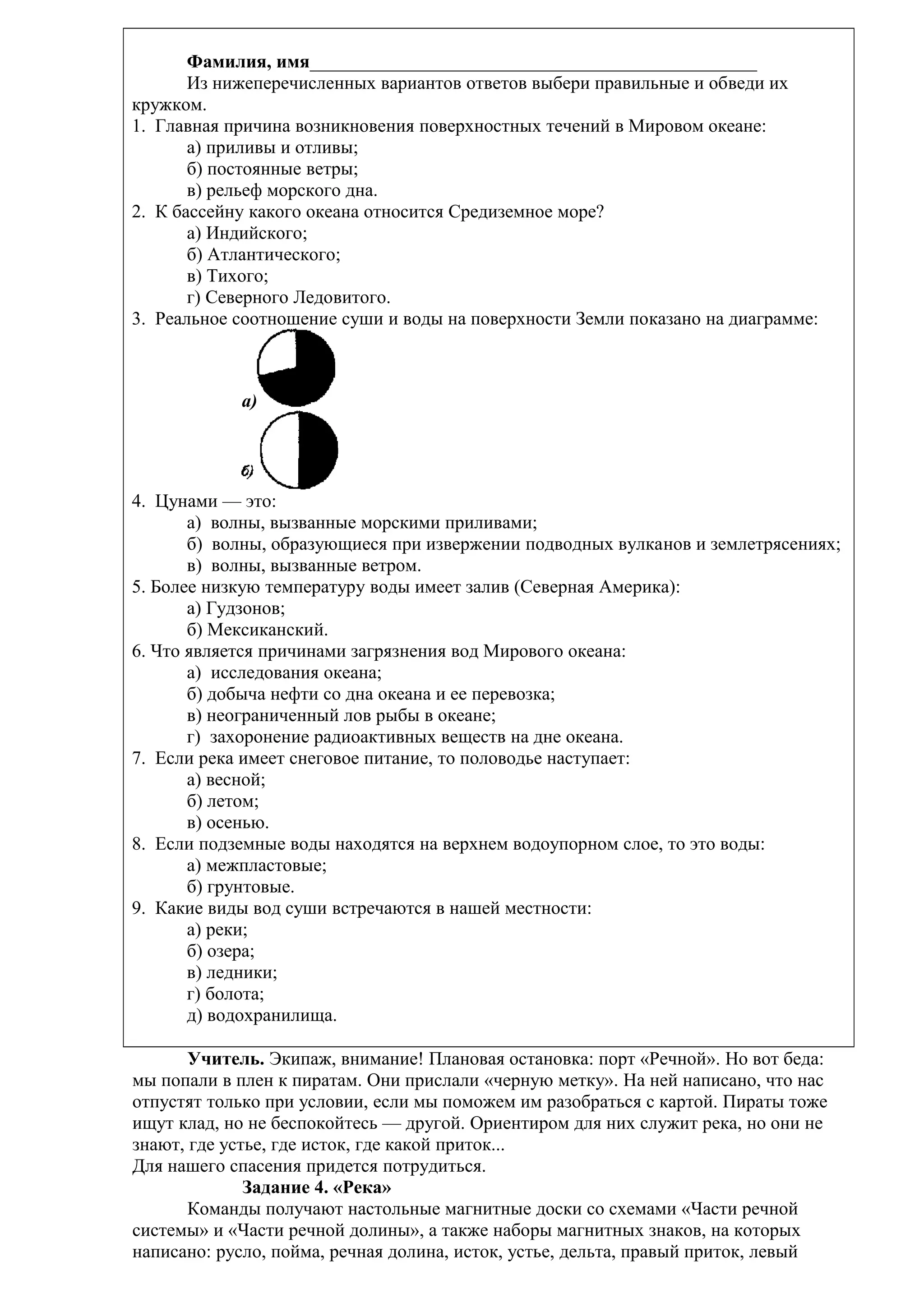 Фамилия, имя________________________________________________
Из нижеперечисленных вариантов ответов выбери правильные и обведи их
кружком.
1. Главная причина возникновения поверхностных течений в Мировом океане:
а) приливы и отливы;
б) постоянные ветры;
в) рельеф морского дна.
2. К бассейну какого океана относится Средиземное море?
а) Индийского;
б) Атлантического;
в) Тихого;
г) Северного Ледовитого.
3. Реальное соотношение суши и воды на поверхности Земли показано на диаграмме:

а)

4. Цунами — это:
а) волны, вызванные морскими приливами;
б) волны, образующиеся при извержении подводных вулканов и землетрясениях;
в) волны, вызванные ветром.
5. Более низкую температуру воды имеет залив (Северная Америка):
а) Гудзонов;
б) Мексиканский.
6. Что является причинами загрязнения вод Мирового океана:
а) исследования океана;
б) добыча нефти со дна океана и ее перевозка;
в) неограниченный лов рыбы в океане;
г) захоронение радиоактивных веществ на дне океана.
7. Если река имеет снеговое питание, то половодье наступает:
а) весной;
б) летом;
в) осенью.
8. Если подземные воды находятся на верхнем водоупорном слое, то это воды:
а) межпластовые;
б) грунтовые.
9. Какие виды вод суши встречаются в нашей местности:
а) реки;
б) озера;
в) ледники;
г) болота;
д) водохранилища.
Учитель. Экипаж, внимание! Плановая остановка: порт «Речной». Но вот беда:
мы попали в плен к пиратам. Они прислали «черную метку». На ней написано, что нас
отпустят только при условии, если мы поможем им разобраться с картой. Пираты тоже
ищут клад, но не беспокойтесь — другой. Ориентиром для них служит река, но они не
знают, где устье, где исток, где какой приток...
Для нашего спасения придется потрудиться.
Задание 4. «Река»
Команды получают настольные магнитные доски со схемами «Части речной
системы» и «Части речной долины», а также наборы магнитных знаков, на которых
написано: русло, пойма, речная долина, исток, устье, дельта, правый приток, левый

 