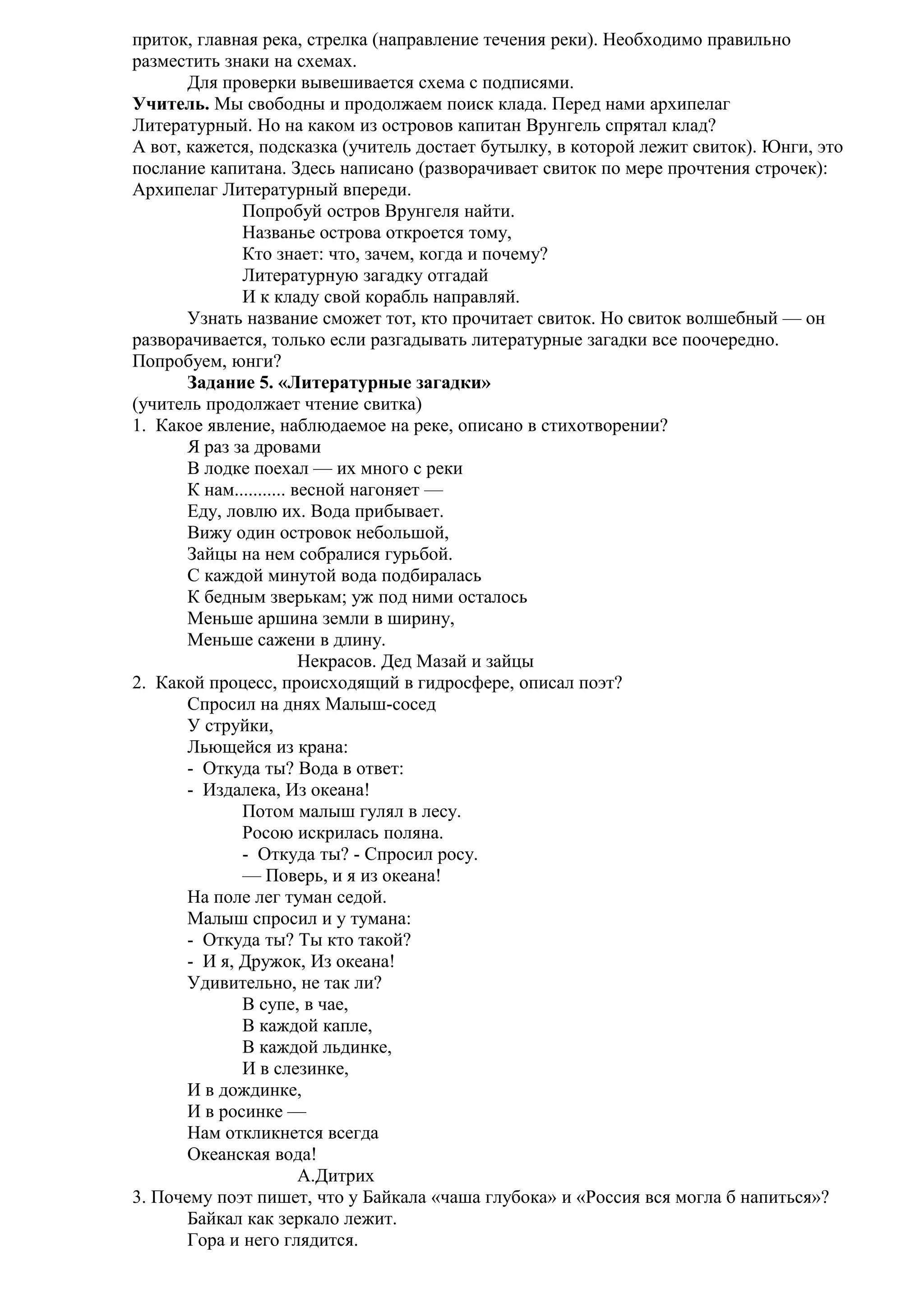 приток, главная река, стрелка (направление течения реки). Необходимо правильно
разместить знаки на схемах.
Для проверки вывешивается схема с подписями.
Учитель. Мы свободны и продолжаем поиск клада. Перед нами архипелаг
Литературный. Но на каком из островов капитан Врунгель спрятал клад?
А вот, кажется, подсказка (учитель достает бутылку, в которой лежит свиток). Юнги, это
послание капитана. Здесь написано (разворачивает свиток по мере прочтения строчек):
Архипелаг Литературный впереди.
Попробуй остров Врунгеля найти.
Названье острова откроется тому,
Кто знает: что, зачем, когда и почему?
Литературную загадку отгадай
И к кладу свой корабль направляй.
Узнать название сможет тот, кто прочитает свиток. Но свиток волшебный — он
разворачивается, только если разгадывать литературные загадки все поочередно.
Попробуем, юнги?
Задание 5. «Литературные загадки»
(учитель продолжает чтение свитка)
1. Какое явление, наблюдаемое на реке, описано в стихотворении?
Я раз за дровами
В лодке поехал — их много с реки
К нам........... весной нагоняет —
Еду, ловлю их. Вода прибывает.
Вижу один островок небольшой,
Зайцы на нем собралися гурьбой.
С каждой минутой вода подбиралась
К бедным зверькам; уж под ними осталось
Меньше аршина земли в ширину,
Меньше сажени в длину.
Некрасов. Дед Мазай и зайцы
2. Какой процесс, происходящий в гидросфере, описал поэт?
Спросил на днях Малыш-сосед
У струйки,
Льющейся из крана:
- Откуда ты? Вода в ответ:
- Издалека, Из океана!
Потом малыш гулял в лесу.
Росою искрилась поляна.
- Откуда ты? - Спросил росу.
— Поверь, и я из океана!
На поле лег туман седой.
Малыш спросил и у тумана:
- Откуда ты? Ты кто такой?
- И я, Дружок, Из океана!
Удивительно, не так ли?
В супе, в чае,
В каждой капле,
В каждой льдинке,
И в слезинке,
И в дождинке,
И в росинке —
Нам откликнется всегда
Океанская вода!
А.Дитрих
3. Почему поэт пишет, что у Байкала «чаша глубока» и «Россия вся могла б напиться»?
Байкал как зеркало лежит.
Гора и него глядится.

 