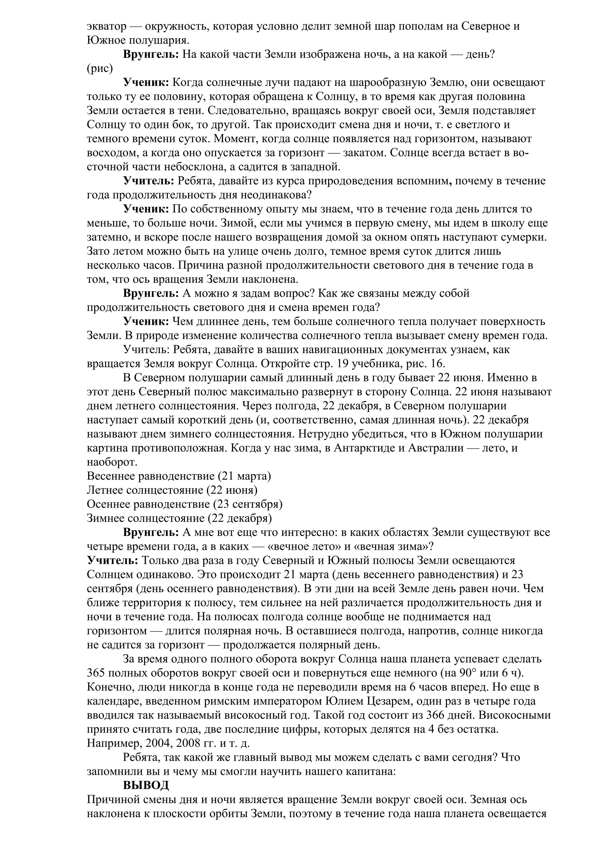 экватор — окружность, которая условно делит земной шар пополам на Северное и
Южное полушария.
Врунгель: На какой части Земли изображена ночь, а на какой — день?
(рис)
Ученик: Когда солнечные лучи падают на шарообразную Землю, они освещают
только ту ее половину, которая обращена к Солнцу, в то время как другая половина
Земли остается в тени. Следовательно, вращаясь вокруг своей оси, Земля подставляет
Солнцу то один бок, то другой. Так происходит смена дня и ночи, т. е светлого и
темного времени суток. Момент, когда солнце появляется над горизонтом, называют
восходом, а когда оно опускается за горизонт — закатом. Солнце всегда встает в восточной части небосклона, а садится в западной.
Учитель: Ребята, давайте из курса природоведения вспомним, почему в течение
года продолжительность дня неодинакова?
Ученик: По собственному опыту мы знаем, что в течение года день длится то
меньше, то больше ночи. Зимой, если мы учимся в первую смену, мы идем в школу еще
затемно, и вскоре после нашего возвращения домой за окном опять наступают сумерки.
Зато летом можно быть на улице очень долго, темное время суток длится лишь
несколько часов. Причина разной продолжительности светового дня в течение года в
том, что ось вращения Земли наклонена.
Врунгель: А можно я задам вопрос? Как же связаны между собой
продолжительность светового дня и смена времен года?
Ученик: Чем длиннее день, тем больше солнечного тепла получает поверхность
Земли. В природе изменение количества солнечного тепла вызывает смену времен года.
Учитель: Ребята, давайте в ваших навигационных документах узнаем, как
вращается Земля вокруг Солнца. Откройте стр. 19 учебника, рис. 16.
В Северном полушарии самый длинный день в году бывает 22 июня. Именно в
этот день Северный полюс максимально развернут в сторону Солнца. 22 июня называют
днем летнего солнцестояния. Через полгода, 22 декабря, в Северном полушарии
наступает самый короткий день (и, соответственно, самая длинная ночь). 22 декабря
называют днем зимнего солнцестояния. Нетрудно убедиться, что в Южном полушарии
картина противоположная. Когда у нас зима, в Антарктиде и Австралии — лето, и
наоборот.
Весеннее равноденствие (21 марта)
Летнее солнцестояние (22 июня)
Осеннее равноденствие (23 сентября)
Зимнее солнцестояние (22 декабря)
Врунгель: А мне вот еще что интересно: в каких областях Земли существуют все
четыре времени года, а в каких — «вечное лето» и «вечная зима»?
Учитель: Только два раза в году Северный и Южный полюсы Земли освещаются
Солнцем одинаково. Это происходит 21 марта (день весеннего равноденствия) и 23
сентября (день осеннего равноденствия). В эти дни на всей Земле день равен ночи. Чем
ближе территория к полюсу, тем сильнее на ней различается продолжительность дня и
ночи в течение года. На полюсах полгода солнце вообще не поднимается над
горизонтом — длится полярная ночь. В оставшиеся полгода, напротив, солнце никогда
не садится за горизонт — продолжается полярный день.
За время одного полного оборота вокруг Солнца наша планета успевает сделать
365 полных оборотов вокруг своей оси и повернуться еще немного (на 90° или 6 ч).
Конечно, люди никогда в конце года не переводили время на 6 часов вперед. Но еще в
календаре, введенном римским императором Юлием Цезарем, один раз в четыре года
вводился так называемый високосный год. Такой год состоит из 366 дней. Високосными
принято считать года, две последние цифры, которых делятся на 4 без остатка.
Например, 2004, 2008 гг. и т. д.
Ребята, так какой же главный вывод мы можем сделать с вами сегодня? Что
запомнили вы и чему мы смогли научить нашего капитана:
ВЫВОД
Причиной смены дня и ночи является вращение Земли вокруг своей оси. Земная ось
наклонена к плоскости орбиты Земли, поэтому в течение года наша планета освещается

 