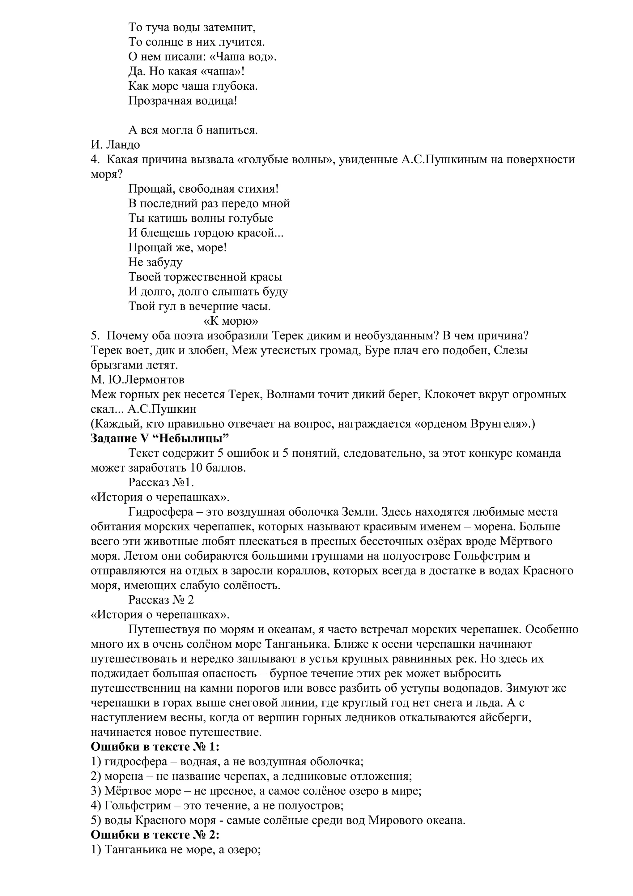 То туча воды затемнит,
То солнце в них лучится.
О нем писали: «Чаша вод».
Да. Но какая «чаша»!
Как море чаша глубока.
Прозрачная водица!
А вся могла б напиться.
И. Ландо
4. Какая причина вызвала «голубые волны», увиденные А.С.Пушкиным на поверхности
моря?
Прощай, свободная стихия!
В последний раз передо мной
Ты катишь волны голубые
И блещешь гордою красой...
Прощай же, море!
Не забуду
Твоей торжественной красы
И долго, долго слышать буду
Твой гул в вечерние часы.
«К морю»
5. Почему оба поэта изобразили Терек диким и необузданным? В чем причина?
Терек воет, дик и злобен, Меж утесистых громад, Буре плач его подобен, Слезы
брызгами летят.
М. Ю.Лермонтов
Меж горных рек несется Терек, Волнами точит дикий берег, Клокочет вкруг огромных
скал... А.С.Пушкин
(Каждый, кто правильно отвечает на вопрос, награждается «орденом Врунгеля».)
Задание V “Небылицы”
Текст содержит 5 ошибок и 5 понятий, следовательно, за этот конкурс команда
может заработать 10 баллов.
Рассказ №1.
«История о черепашках».
Гидросфера – это воздушная оболочка Земли. Здесь находятся любимые места
обитания морских черепашек, которых называют красивым именем – морена. Больше
всего эти животные любят плескаться в пресных бессточных озёрах вроде Мёртвого
моря. Летом они собираются большими группами на полуострове Гольфстрим и
отправляются на отдых в заросли кораллов, которых всегда в достатке в водах Красного
моря, имеющих слабую солёность.
Рассказ № 2
«История о черепашках».
Путешествуя по морям и океанам, я часто встречал морских черепашек. Особенно
много их в очень солёном море Танганьика. Ближе к осени черепашки начинают
путешествовать и нередко заплывают в устья крупных равнинных рек. Но здесь их
поджидает большая опасность – бурное течение этих рек может выбросить
путешественниц на камни порогов или вовсе разбить об уступы водопадов. Зимуют же
черепашки в горах выше снеговой линии, где круглый год нет снега и льда. А с
наступлением весны, когда от вершин горных ледников откалываются айсберги,
начинается новое путешествие.
Ошибки в тексте № 1:
1) гидросфера – водная, а не воздушная оболочка;
2) морена – не название черепах, а ледниковые отложения;
3) Мёртвое море – не пресное, а самое солёное озеро в мире;
4) Гольфстрим – это течение, а не полуостров;
5) воды Красного моря - самые солёные среди вод Мирового океана.
Ошибки в тексте № 2:
1) Танганьика не море, а озеро;

 