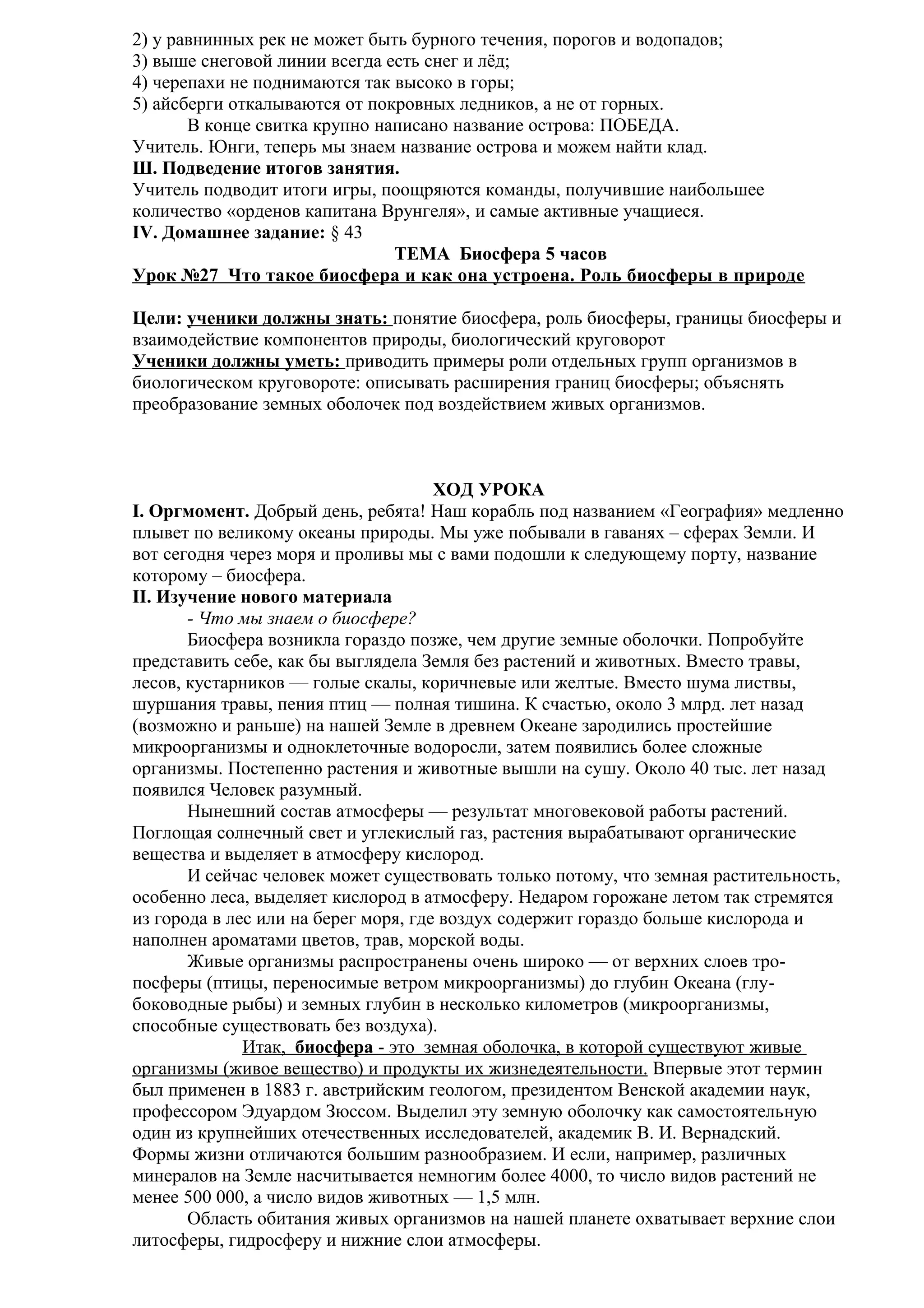 2) у равнинных рек не может быть бурного течения, порогов и водопадов;
3) выше снеговой линии всегда есть снег и лёд;
4) черепахи не поднимаются так высоко в горы;
5) айсберги откалываются от покровных ледников, а не от горных.
В конце свитка крупно написано название острова: ПОБЕДА.
Учитель. Юнги, теперь мы знаем название острова и можем найти клад.
Ш. Подведение итогов занятия.
Учитель подводит итоги игры, поощряются команды, получившие наибольшее
количество «орденов капитана Врунгеля», и самые активные учащиеся.
IV. Домашнее задание: § 43
ТЕМА Биосфера 5 часов
Урок №27 Что такое биосфера и как она устроена. Роль биосферы в природе
Цели: ученики должны знать: понятие биосфера, роль биосферы, границы биосферы и
взаимодействие компонентов природы, биологический круговорот
Ученики должны уметь: приводить примеры роли отдельных групп организмов в
биологическом круговороте: описывать расширения границ биосферы; объяснять
преобразование земных оболочек под воздействием живых организмов.

ХОД УРОКА
I. Оргмомент. Добрый день, ребята! Наш корабль под названием «География» медленно
плывет по великому океаны природы. Мы уже побывали в гаванях – сферах Земли. И
вот сегодня через моря и проливы мы с вами подошли к следующему порту, название
которому – биосфера.
II. Изучение нового материала
- Что мы знаем о биосфере?
Биосфера возникла гораздо позже, чем другие земные оболочки. Попробуйте
представить себе, как бы выглядела Земля без растений и животных. Вместо травы,
лесов, кустарников — голые скалы, коричневые или желтые. Вместо шума листвы,
шуршания травы, пения птиц — полная тишина. К счастью, около 3 млрд. лет назад
(возможно и раньше) на нашей Земле в древнем Океане зародились простейшие
микроорганизмы и одноклеточные водоросли, затем появились более сложные
организмы. Постепенно растения и животные вышли на сушу. Около 40 тыс. лет назад
появился Человек разумный.
Нынешний состав атмосферы — результат многовековой работы растений.
Поглощая солнечный свет и углекислый газ, растения вырабатывают органические
вещества и выделяет в атмосферу кислород.
И сейчас человек может существовать только потому, что земная растительность,
особенно леса, выделяет кислород в атмосферу. Недаром горожане летом так стремятся
из города в лес или на берег моря, где воздух содержит гораздо больше кислорода и
наполнен ароматами цветов, трав, морской воды.
Живые организмы распространены очень широко — от верхних слоев тропосферы (птицы, переносимые ветром микроорганизмы) до глубин Океана (глубоководные рыбы) и земных глубин в несколько километров (микроорганизмы,
способные существовать без воздуха).
Итак, биосфера - это земная оболочка, в которой существуют живые
организмы (живое вещество) и продукты их жизнедеятельности. Впервые этот термин
был применен в 1883 г. австрийским геологом, президентом Венской академии наук,
профессором Эдуардом Зюссом. Выделил эту земную оболочку как самостоятельную
один из крупнейших отечественных исследователей, академик В. И. Вернадский.
Формы жизни отличаются большим разнообразием. И если, например, различных
минералов на Земле насчитывается немногим более 4000, то число видов растений не
менее 500 000, а число видов животных — 1,5 млн.
Область обитания живых организмов на нашей планете охватывает верхние слои
литосферы, гидросферу и нижние слои атмосферы.

 