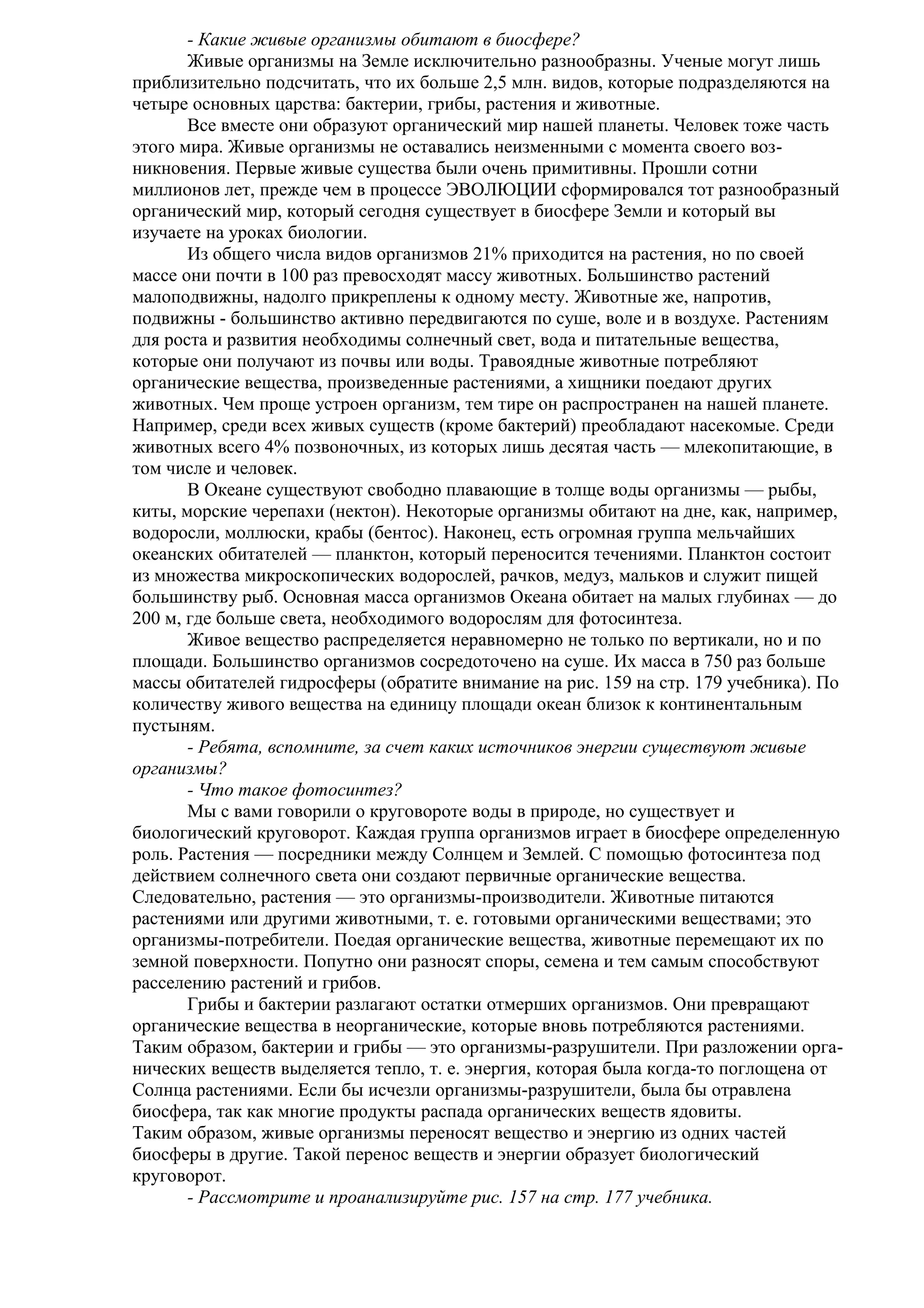 - Какие живые организмы обитают в биосфере?
Живые организмы на Земле исключительно разнообразны. Ученые могут лишь
приблизительно подсчитать, что их больше 2,5 млн. видов, которые подразделяются на
четыре основных царства: бактерии, грибы, растения и животные.
Все вместе они образуют органический мир нашей планеты. Человек тоже часть
этого мира. Живые организмы не оставались неизменными с момента своего возникновения. Первые живые существа были очень примитивны. Прошли сотни
миллионов лет, прежде чем в процессе ЭВОЛЮЦИИ сформировался тот разнообразный
органический мир, который сегодня существует в биосфере Земли и который вы
изучаете на уроках биологии.
Из общего числа видов организмов 21% приходится на растения, но по своей
массе они почти в 100 раз превосходят массу животных. Большинство растений
малоподвижны, надолго прикреплены к одному месту. Животные же, напротив,
подвижны - большинство активно передвигаются по суше, воле и в воздухе. Растениям
для роста и развития необходимы солнечный свет, вода и питательные вещества,
которые они получают из почвы или воды. Травоядные животные потребляют
органические вещества, произведенные растениями, а хищники поедают других
животных. Чем проще устроен организм, тем тире он распространен на нашей планете.
Например, среди всех живых существ (кроме бактерий) преобладают насекомые. Среди
животных всего 4% позвоночных, из которых лишь десятая часть — млекопитающие, в
том числе и человек.
В Океане существуют свободно плавающие в толще воды организмы — рыбы,
киты, морские черепахи (нектон). Некоторые организмы обитают на дне, как, например,
водоросли, моллюски, крабы (бентос). Наконец, есть огромная группа мельчайших
океанских обитателей — планктон, который переносится течениями. Планктон состоит
из множества микроскопических водорослей, рачков, медуз, мальков и служит пищей
большинству рыб. Основная масса организмов Океана обитает на малых глубинах — до
200 м, где больше света, необходимого водорослям для фотосинтеза.
Живое вещество распределяется неравномерно не только по вертикали, но и по
площади. Большинство организмов сосредоточено на суше. Их масса в 750 раз больше
массы обитателей гидросферы (обратите внимание на рис. 159 на стр. 179 учебника). По
количеству живого вещества на единицу площади океан близок к континентальным
пустыням.
- Ребята, вспомните, за счет каких источников энергии существуют живые
организмы?
- Что такое фотосинтез?
Мы с вами говорили о круговороте воды в природе, но существует и
биологический круговорот. Каждая группа организмов играет в биосфере определенную
роль. Растения — посредники между Солнцем и Землей. С помощью фотосинтеза под
действием солнечного света они создают первичные органические вещества.
Следовательно, растения — это организмы-производители. Животные питаются
растениями или другими животными, т. е. готовыми органическими веществами; это
организмы-потребители. Поедая органические вещества, животные перемещают их по
земной поверхности. Попутно они разносят споры, семена и тем самым способствуют
расселению растений и грибов.
Грибы и бактерии разлагают остатки отмерших организмов. Они превращают
органические вещества в неорганические, которые вновь потребляются растениями.
Таким образом, бактерии и грибы — это организмы-разрушители. При разложении органических веществ выделяется тепло, т. е. энергия, которая была когда-то поглощена от
Солнца растениями. Если бы исчезли организмы-разрушители, была бы отравлена
биосфера, так как многие продукты распада органических веществ ядовиты.
Таким образом, живые организмы переносят вещество и энергию из одних частей
биосферы в другие. Такой перенос веществ и энергии образует биологический
круговорот.
- Рассмотрите и проанализируйте рис. 157 на стр. 177 учебника.

 