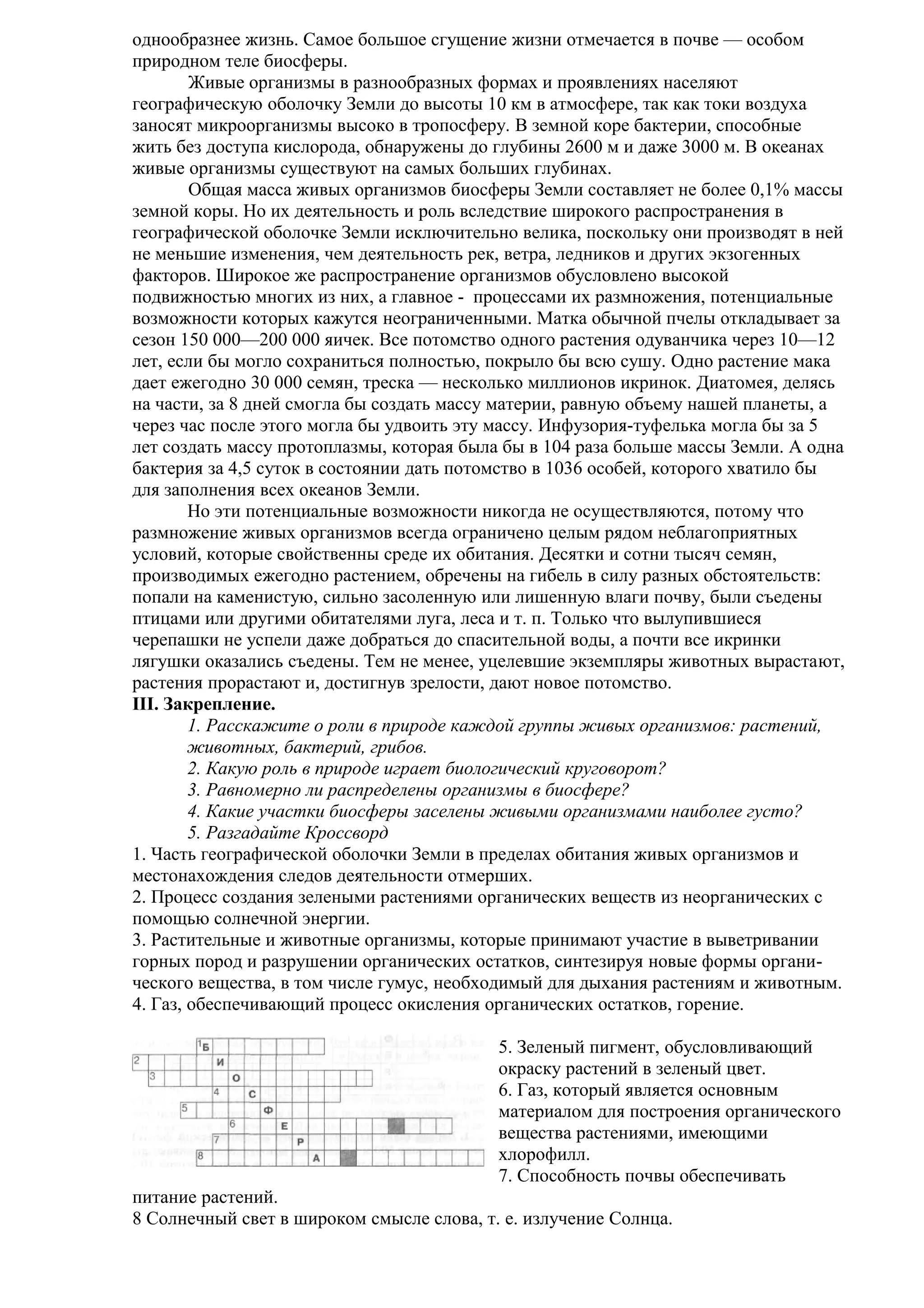 однообразнее жизнь. Самое большое сгущение жизни отмечается в почве — особом
природном теле биосферы.
Живые организмы в разнообразных формах и проявлениях населяют
географическую оболочку Земли до высоты 10 км в атмосфере, так как токи воздуха
заносят микроорганизмы высоко в тропосферу. В земной коре бактерии, способные
жить без доступа кислорода, обнаружены до глубины 2600 м и даже 3000 м. В океанах
живые организмы существуют на самых больших глубинах.
Общая масса живых организмов биосферы Земли составляет не более 0,1% массы
земной коры. Но их деятельность и роль вследствие широкого распространения в
географической оболочке Земли исключительно велика, поскольку они производят в ней
не меньшие изменения, чем деятельность рек, ветра, ледников и других экзогенных
факторов. Широкое же распространение организмов обусловлено высокой
подвижностью многих из них, а главное - процессами их размножения, потенциальные
возможности которых кажутся неограниченными. Матка обычной пчелы откладывает за
сезон 150 000—200 000 яичек. Все потомство одного растения одуванчика через 10—12
лет, если бы могло сохраниться полностью, покрыло бы всю сушу. Одно растение мака
дает ежегодно 30 000 семян, треска — несколько миллионов икринок. Диатомея, делясь
на части, за 8 дней смогла бы создать массу материи, равную объему нашей планеты, а
через час после этого могла бы удвоить эту массу. Инфузория-туфелька могла бы за 5
лет создать массу протоплазмы, которая была бы в 104 раза больше массы Земли. А одна
бактерия за 4,5 суток в состоянии дать потомство в 1036 особей, которого хватило бы
для заполнения всех океанов Земли.
Но эти потенциальные возможности никогда не осуществляются, потому что
размножение живых организмов всегда ограничено целым рядом неблагоприятных
условий, которые свойственны среде их обитания. Десятки и сотни тысяч семян,
производимых ежегодно растением, обречены на гибель в силу разных обстоятельств:
попали на каменистую, сильно засоленную или лишенную влаги почву, были съедены
птицами или другими обитателями луга, леса и т. п. Только что вылупившиеся
черепашки не успели даже добраться до спасительной воды, а почти все икринки
лягушки оказались съедены. Тем не менее, уцелевшие экземпляры животных вырастают,
растения прорастают и, достигнув зрелости, дают новое потомство.
III. Закрепление.
1. Расскажите о роли в природе каждой группы живых организмов: растений,
животных, бактерий, грибов.
2. Какую роль в природе играет биологический круговорот?
3. Равномерно ли распределены организмы в биосфере?
4. Какие участки биосферы заселены живыми организмами наиболее густо?
5. Разгадайте Кроссворд
1. Часть географической оболочки Земли в пределах обитания живых организмов и
местонахождения следов деятельности отмерших.
2. Процесс создания зелеными растениями органических веществ из неорганических с
помощью солнечной энергии.
3. Растительные и животные организмы, которые принимают участие в выветривании
горных пород и разрушении органических остатков, синтезируя новые формы органического вещества, в том числе гумус, необходимый для дыхания растениям и животным.
4. Газ, обеспечивающий процесс окисления органических остатков, горение.
5. Зеленый пигмент, обусловливающий
окраску растений в зеленый цвет.
6. Газ, который является основным
материалом для построения органического
вещества растениями, имеющими
хлорофилл.
7. Способность почвы обеспечивать
питание растений.
8 Солнечный свет в широком смысле слова, т. е. излучение Солнца.

 