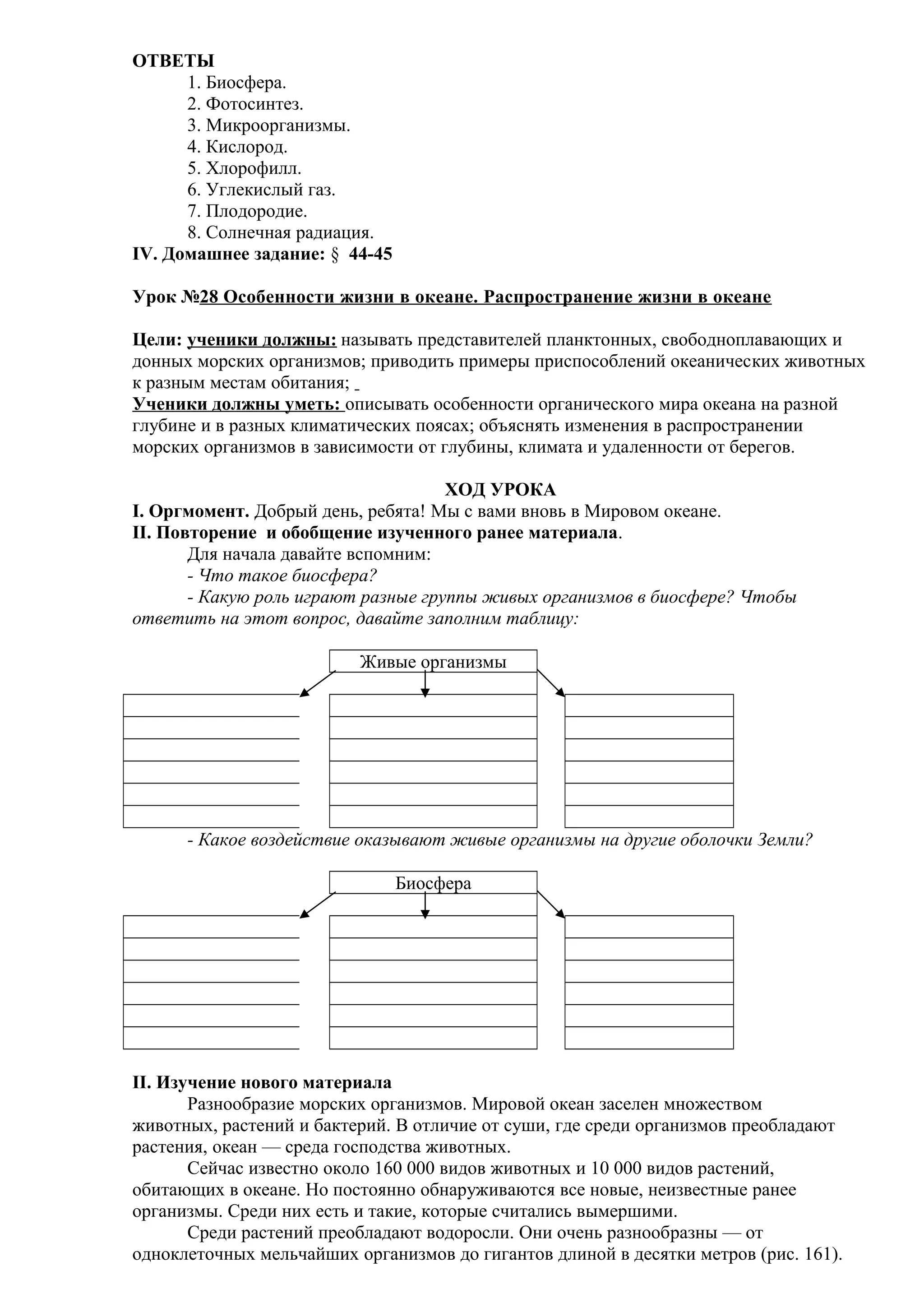 ОТВЕТЫ
1. Биосфера.
2. Фотосинтез.
3. Микроорганизмы.
4. Кислород.
5. Хлорофилл.
6. Углекислый газ.
7. Плодородие.
8. Солнечная радиация.
IV. Домашнее задание: § 44-45
Урок №28 Особенности жизни в океане. Распространение жизни в океане
Цели: ученики должны: называть представителей планктонных, свободноплавающих и
донных морских организмов; приводить примеры приспособлений океанических животных
к разным местам обитания;
Ученики должны уметь: описывать особенности органического мира океана на разной
глубине и в разных климатических поясах; объяснять изменения в распространении
морских организмов в зависимости от глубины, климата и удаленности от берегов.
ХОД УРОКА
I. Оргмомент. Добрый день, ребята! Мы с вами вновь в Мировом океане.
II. Повторение и обобщение изученного ранее материала.
Для начала давайте вспомним:
- Что такое биосфера?
- Какую роль играют разные группы живых организмов в биосфере? Чтобы
ответить на этот вопрос, давайте заполним таблицу:
Живые организмы

- Какое воздействие оказывают живые организмы на другие оболочки Земли?
Биосфера

II. Изучение нового материала
Разнообразие морских организмов. Мировой океан заселен множеством
животных, растений и бактерий. В отличие от суши, где среди организмов преобладают
растения, океан — среда господства животных.
Сейчас известно около 160 000 видов животных и 10 000 видов растений,
обитающих в океане. Но постоянно обнаруживаются все новые, неизвестные ранее
организмы. Среди них есть и такие, которые считались вымершими.
Среди растений преобладают водоросли. Они очень разнообразны — от
одноклеточных мельчайших организмов до гигантов длиной в десятки метров (рис. 161).

 