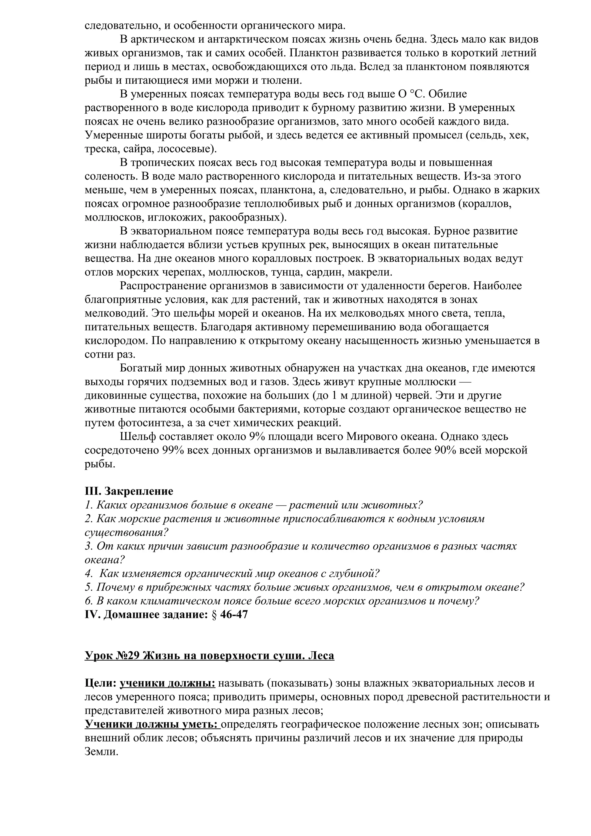 следовательно, и особенности органического мира.
В арктическом и антарктическом поясах жизнь очень бедна. Здесь мало как видов
живых организмов, так и самих особей. Планктон развивается только в короткий летний
период и лишь в местах, освобождающихся ото льда. Вслед за планктоном появляются
рыбы и питающиеся ими моржи и тюлени.
В умеренных поясах температура воды весь год выше О °С. Обилие
растворенного в воде кислорода приводит к бурному развитию жизни. В умеренных
поясах не очень велико разнообразие организмов, зато много особей каждого вида.
Умеренные широты богаты рыбой, и здесь ведется ее активный промысел (сельдь, хек,
треска, сайра, лососевые).
В тропических поясах весь год высокая температура воды и повышенная
соленость. В воде мало растворенного кислорода и питательных веществ. Из-за этого
меньше, чем в умеренных поясах, планктона, а, следовательно, и рыбы. Однако в жарких
поясах огромное разнообразие теплолюбивых рыб и донных организмов (кораллов,
моллюсков, иглокожих, ракообразных).
В экваториальном поясе температура воды весь год высокая. Бурное развитие
жизни наблюдается вблизи устьев крупных рек, выносящих в океан питательные
вещества. На дне океанов много коралловых построек. В экваториальных водах ведут
отлов морских черепах, моллюсков, тунца, сардин, макрели.
Распространение организмов в зависимости от удаленности берегов. Наиболее
благоприятные условия, как для растений, так и животных находятся в зонах
мелководий. Это шельфы морей и океанов. На их мелководьях много света, тепла,
питательных веществ. Благодаря активному перемешиванию вода обогащается
кислородом. По направлению к открытому океану насыщенность жизнью уменьшается в
сотни раз.
Богатый мир донных животных обнаружен на участках дна океанов, где имеются
выходы горячих подземных вод и газов. Здесь живут крупные моллюски —
диковинные существа, похожие на больших (до 1 м длиной) червей. Эти и другие
животные питаются особыми бактериями, которые создают органическое вещество не
путем фотосинтеза, а за счет химических реакций.
Шельф составляет около 9% площади всего Мирового океана. Однако здесь
сосредоточено 99% всех донных организмов и вылавливается более 90% всей морской
рыбы.
III. Закрепление
1. Каких организмов больше в океане — растений или животных?
2. Как морские растения и животные приспосабливаются к водным условиям
существования?
3. От каких причин зависит разнообразие и количество организмов в разных частях
океана?
4. Как изменяется органический мир океанов с глубиной?
5. Почему в прибрежных частях больше живых организмов, чем в открытом океане?
6. В каком климатическом поясе больше всего морских организмов и почему?
IV. Домашнее задание: § 46-47
Урок №29 Жизнь на поверхности суши. Леса
Цели: ученики должны: называть (показывать) зоны влажных экваториальных лесов и
лесов умеренного пояса; приводить примеры, основных пород древесной растительности и
представителей животного мира разных лесов;
Ученики должны уметь: определять географическое положение лесных зон; описывать
внешний облик лесов; объяснять причины различий лесов и их значение для природы
Земли.

 
