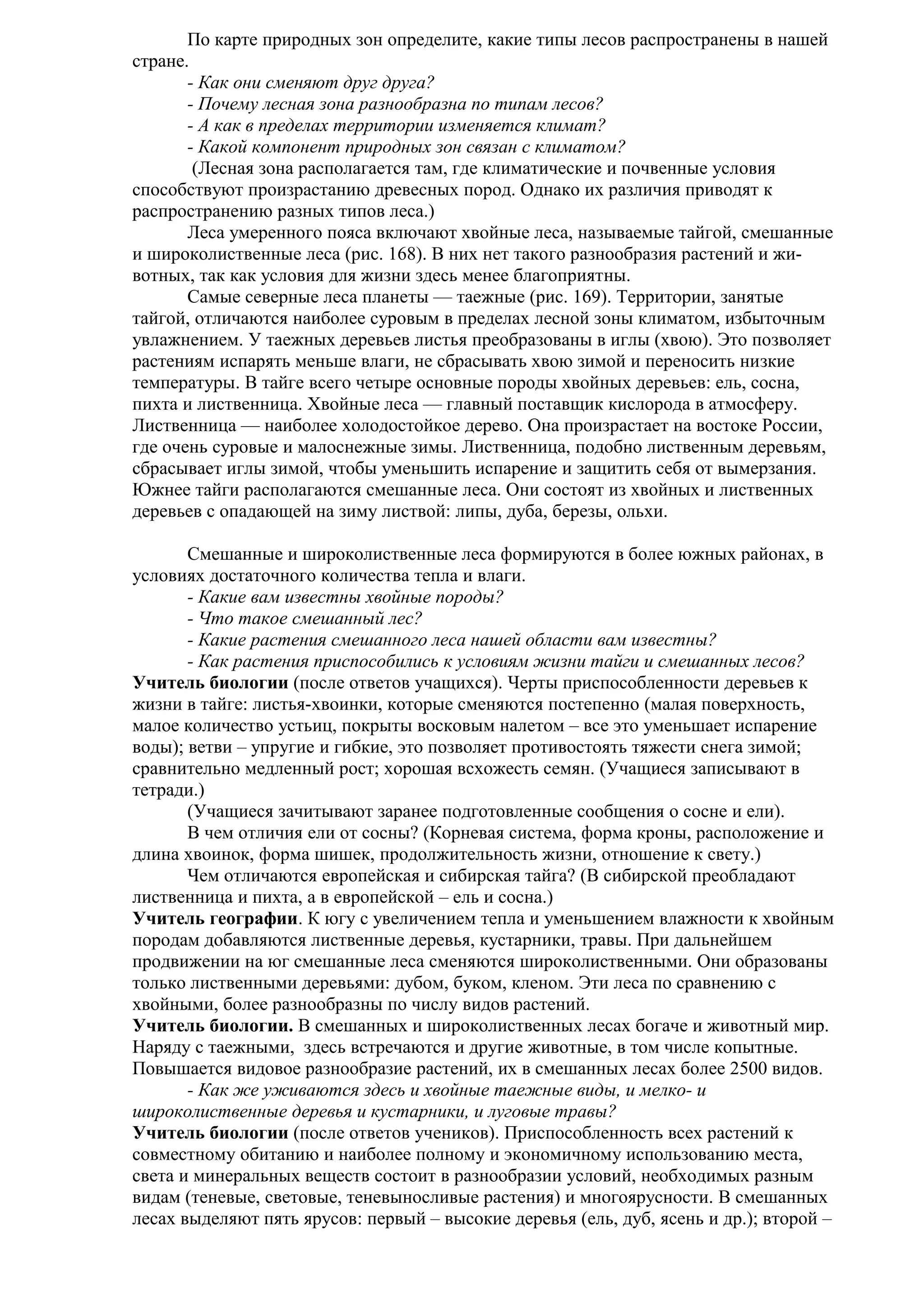По карте природных зон определите, какие типы лесов распространены в нашей
стране.
- Как они сменяют друг друга?
- Почему лесная зона разнообразна по типам лесов?
- А как в пределах территории изменяется климат?
- Какой компонент природных зон связан с климатом?
(Лесная зона располагается там, где климатические и почвенные условия
способствуют произрастанию древесных пород. Однако их различия приводят к
распространению разных типов леса.)
Леса умеренного пояса включают хвойные леса, называемые тайгой, смешанные
и широколиственные леса (рис. 168). В них нет такого разнообразия растений и животных, так как условия для жизни здесь менее благоприятны.
Самые северные леса планеты — таежные (рис. 169). Территории, занятые
тайгой, отличаются наиболее суровым в пределах лесной зоны климатом, избыточным
увлажнением. У таежных деревьев листья преобразованы в иглы (хвою). Это позволяет
растениям испарять меньше влаги, не сбрасывать хвою зимой и переносить низкие
температуры. В тайге всего четыре основные породы хвойных деревьев: ель, сосна,
пихта и лиственница. Хвойные леса — главный поставщик кислорода в атмосферу.
Лиственница — наиболее холодостойкое дерево. Она произрастает на востоке России,
где очень суровые и малоснежные зимы. Лиственница, подобно лиственным деревьям,
сбрасывает иглы зимой, чтобы уменьшить испарение и защитить себя от вымерзания.
Южнее тайги располагаются смешанные леса. Они состоят из хвойных и лиственных
деревьев с опадающей на зиму листвой: липы, дуба, березы, ольхи.
Смешанные и широколиственные леса формируются в более южных районах, в
условиях достаточного количества тепла и влаги.
- Какие вам известны хвойные породы?
- Что такое смешанный лес?
- Какие растения смешанного леса нашей области вам известны?
- Как растения приспособились к условиям жизни тайги и смешанных лесов?
Учитель биологии (после ответов учащихся). Черты приспособленности деревьев к
жизни в тайге: листья-хвоинки, которые сменяются постепенно (малая поверхность,
малое количество устьиц, покрыты восковым налетом – все это уменьшает испарение
воды); ветви – упругие и гибкие, это позволяет противостоять тяжести снега зимой;
сравнительно медленный рост; хорошая всхожесть семян. (Учащиеся записывают в
тетради.)
(Учащиеся зачитывают заранее подготовленные сообщения о сосне и ели).
В чем отличия ели от сосны? (Корневая система, форма кроны, расположение и
длина хвоинок, форма шишек, продолжительность жизни, отношение к свету.)
Чем отличаются европейская и сибирская тайга? (В сибирской преобладают
лиственница и пихта, а в европейской – ель и сосна.)
Учитель географии. К югу с увеличением тепла и уменьшением влажности к хвойным
породам добавляются лиственные деревья, кустарники, травы. При дальнейшем
продвижении на юг смешанные леса сменяются широколиственными. Они образованы
только лиственными деревьями: дубом, буком, кленом. Эти леса по сравнению с
хвойными, более разнообразны по числу видов растений.
Учитель биологии. В смешанных и широколиственных лесах богаче и животный мир.
Наряду с таежными, здесь встречаются и другие животные, в том числе копытные.
Повышается видовое разнообразие растений, их в смешанных лесах более 2500 видов.
- Как же уживаются здесь и хвойные таежные виды, и мелко- и
широколиственные деревья и кустарники, и луговые травы?
Учитель биологии (после ответов учеников). Приспособленность всех растений к
совместному обитанию и наиболее полному и экономичному использованию места,
света и минеральных веществ состоит в разнообразии условий, необходимых разным
видам (теневые, световые, теневыносливые растения) и многоярусности. В смешанных
лесах выделяют пять ярусов: первый – высокие деревья (ель, дуб, ясень и др.); второй –

 