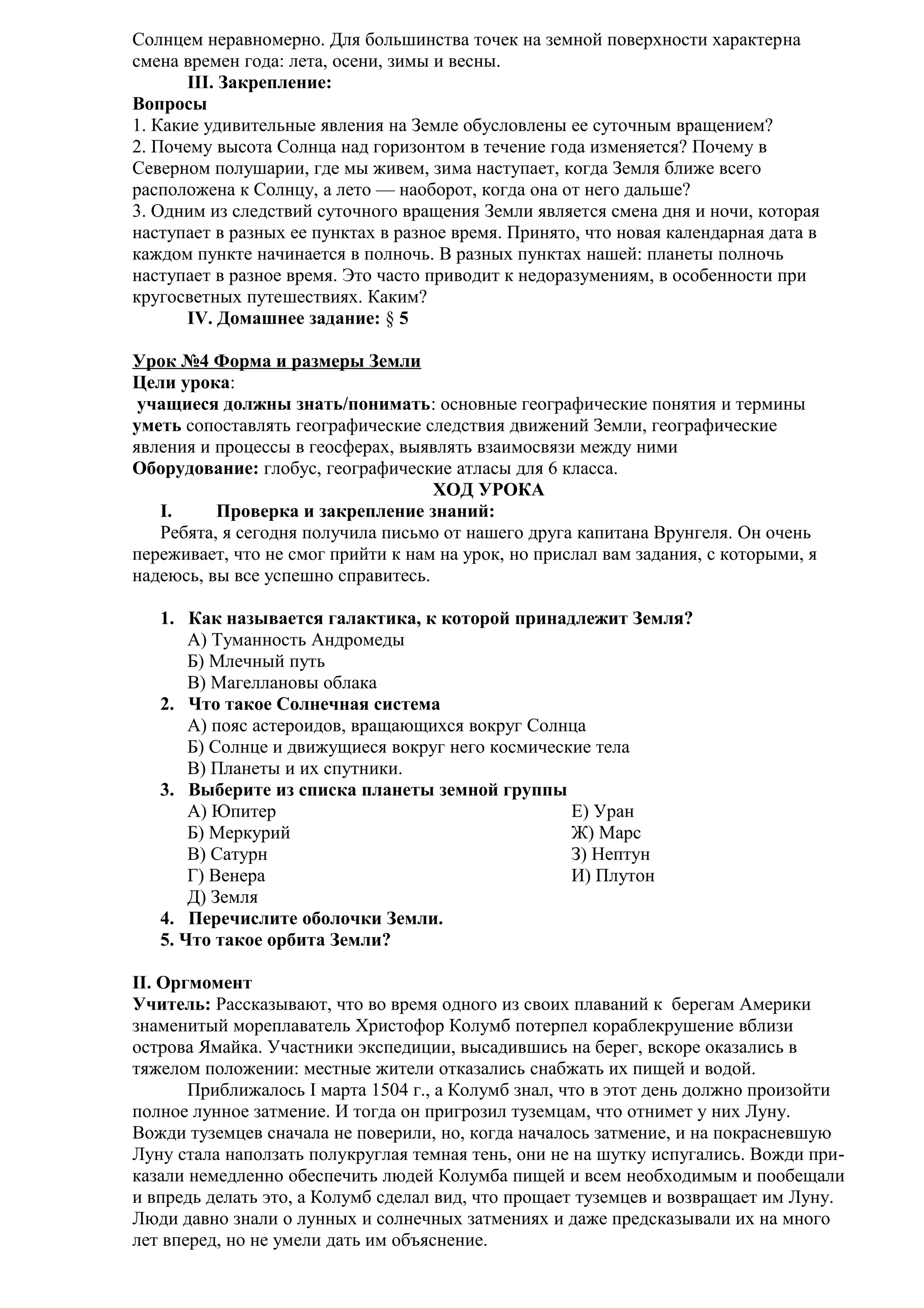 Солнцем неравномерно. Для большинства точек на земной поверхности характерна
смена времен года: лета, осени, зимы и весны.
III. Закрепление:
Вопросы
1. Какие удивительные явления на Земле обусловлены ее суточным вращением?
2. Почему высота Солнца над горизонтом в течение года изменяется? Почему в
Северном полушарии, где мы живем, зима наступает, когда Земля ближе всего
расположена к Солнцу, а лето — наоборот, когда она от него дальше?
3. Одним из следствий суточного вращения Земли является смена дня и ночи, которая
наступает в разных ее пунктах в разное время. Принято, что новая календарная дата в
каждом пункте начинается в полночь. В разных пунктах нашей: планеты полночь
наступает в разное время. Это часто приводит к недоразумениям, в особенности при
кругосветных путешествиях. Каким?
IV. Домашнее задание: § 5
Урок №4 Форма и размеры Земли
Цели урока:
учащиеся должны знать/понимать: основные географические понятия и термины
уметь сопоставлять географические следствия движений Земли, географические
явления и процессы в геосферах, выявлять взаимосвязи между ними
Оборудование: глобус, географические атласы для 6 класса.
ХОД УРОКА
I.
Проверка и закрепление знаний:
Ребята, я сегодня получила письмо от нашего друга капитана Врунгеля. Он очень
переживает, что не смог прийти к нам на урок, но прислал вам задания, с которыми, я
надеюсь, вы все успешно справитесь.
1. Как называется галактика, к которой принадлежит Земля?
А) Туманность Андромеды
Б) Млечный путь
В) Магеллановы облака
2. Что такое Солнечная система
А) пояс астероидов, вращающихся вокруг Солнца
Б) Солнце и движущиеся вокруг него космические тела
В) Планеты и их спутники.
3. Выберите из списка планеты земной группы
А) Юпитер
Е) Уран
Б) Меркурий
Ж) Марс
В) Сатурн
З) Нептун
Г) Венера
И) Плутон
Д) Земля
4. Перечислите оболочки Земли.
5. Что такое орбита Земли?
II. Оргмомент
Учитель: Рассказывают, что во время одного из своих плаваний к берегам Америки
знаменитый мореплаватель Христофор Колумб потерпел кораблекрушение вблизи
острова Ямайка. Участники экспедиции, высадившись на берег, вскоре оказались в
тяжелом положении: местные жители отказались снабжать их пищей и водой.
Приближалось I марта 1504 г., а Колумб знал, что в этот день должно произойти
полное лунное затмение. И тогда он пригрозил туземцам, что отнимет у них Луну.
Вожди туземцев сначала не поверили, но, когда началось затмение, и на покрасневшую
Луну стала наползать полукруглая темная тень, они не на шутку испугались. Вожди приказали немедленно обеспечить людей Колумба пищей и всем необходимым и пообещали
и впредь делать это, а Колумб сделал вид, что прощает туземцев и возвращает им Луну.
Люди давно знали о лунных и солнечных затмениях и даже предсказывали их на много
лет вперед, но не умели дать им объяснение.

 