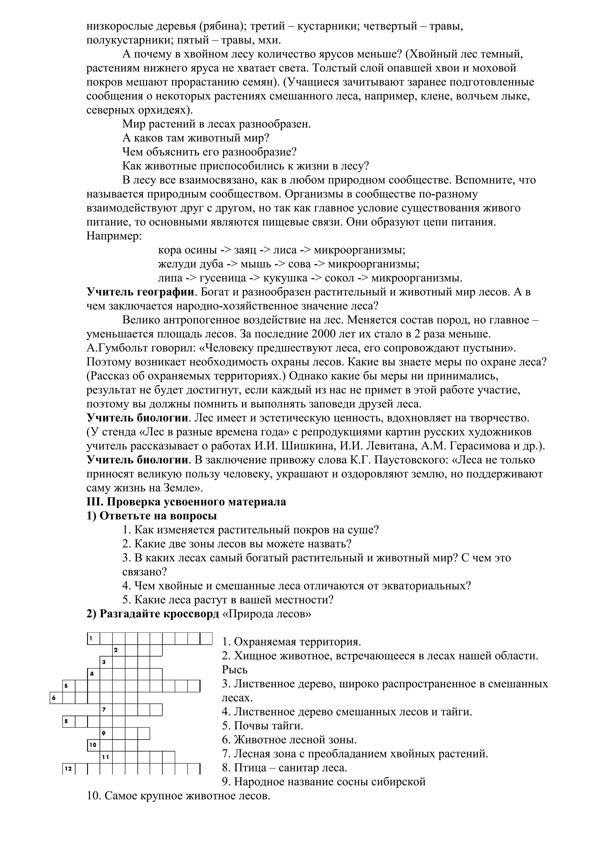 низкорослые деревья (рябина); третий – кустарники; четвертый – травы,
полукустарники; пятый – травы, мхи.
А почему в хвойном лесу количество ярусов меньше? (Хвойный лес темный,
растениям нижнего яруса не хватает света. Толстый слой опавшей хвои и моховой
покров мешают прорастанию семян). (Учащиеся зачитывают заранее подготовленные
сообщения о некоторых растениях смешанного леса, например, клене, волчьем лыке,
северных орхидеях).
Мир растений в лесах разнообразен.
А каков там животный мир?
Чем объяснить его разнообразие?
Как животные приспособились к жизни в лесу?
В лесу все взаимосвязано, как в любом природном сообществе. Вспомните, что
называется природным сообществом. Организмы в сообществе по-разному
взаимодействуют друг с другом, но так как главное условие существования живого
питание, то основными являются пищевые связи. Они образуют цепи питания.
Например:
кора осины -> заяц -> лиса -> микроорганизмы;
желуди дуба -> мышь -> сова -> микроорганизмы;
липа -> гусеница -> кукушка -> сокол -> микроорганизмы.
Учитель географии. Богат и разнообразен растительный и животный мир лесов. А в
чем заключается народно-хозяйственное значение леса?
Велико антропогенное воздействие на лес. Меняется состав пород, но главное –
уменьшается площадь лесов. За последние 2000 лет их стало в 2 раза меньше.
А.Гумбольт говорил: «Человеку предшествуют леса, его сопровождают пустыни».
Поэтому возникает необходимость охраны лесов. Какие вы знаете меры по охране леса?
(Рассказ об охраняемых территориях.) Однако какие бы меры ни принимались,
результат не будет достигнут, если каждый из нас не примет в этой работе участие,
поэтому вы должны помнить и выполнять заповеди друзей леса.
Учитель биологии. Лес имеет и эстетическую ценность, вдохновляет на творчество.
(У стенда «Лес в разные времена года» с репродукциями картин русских художников
учитель рассказывает о работах И.И. Шишкина, И.И. Левитана, А.М. Герасимова и др.).
Учитель биологии. В заключение привожу слова К.Г. Паустовского: «Леса не только
приносят великую пользу человеку, украшают и оздоровляют землю, но поддерживают
саму жизнь на Земле».
III. Проверка усвоенного материала
1) Ответьте на вопросы
1. Как изменяется растительный покров на суше?
2. Какие две зоны лесов вы можете назвать?
3. В каких лесах самый богатый растительный и животный мир? С чем это
связано?
4. Чем хвойные и смешанные леса отличаются от экваториальных?
5. Какие леса растут в вашей местности?
2) Разгадайте кроссворд «Природа лесов»
1. Охраняемая территория.
2. Хищное животное, встречающееся в лесах нашей области.
Рысь
3. Лиственное дерево, широко распространенное в смешанных
лесах.
4. Лиственное дерево смешанных лесов и тайги.
5. Почвы тайги.
6. Животное лесной зоны.
7. Лесная зона с преобладанием хвойных растений.
8. Птица – санитар леса.
9. Народное название сосны сибирской
10. Самое крупное животное лесов.

 