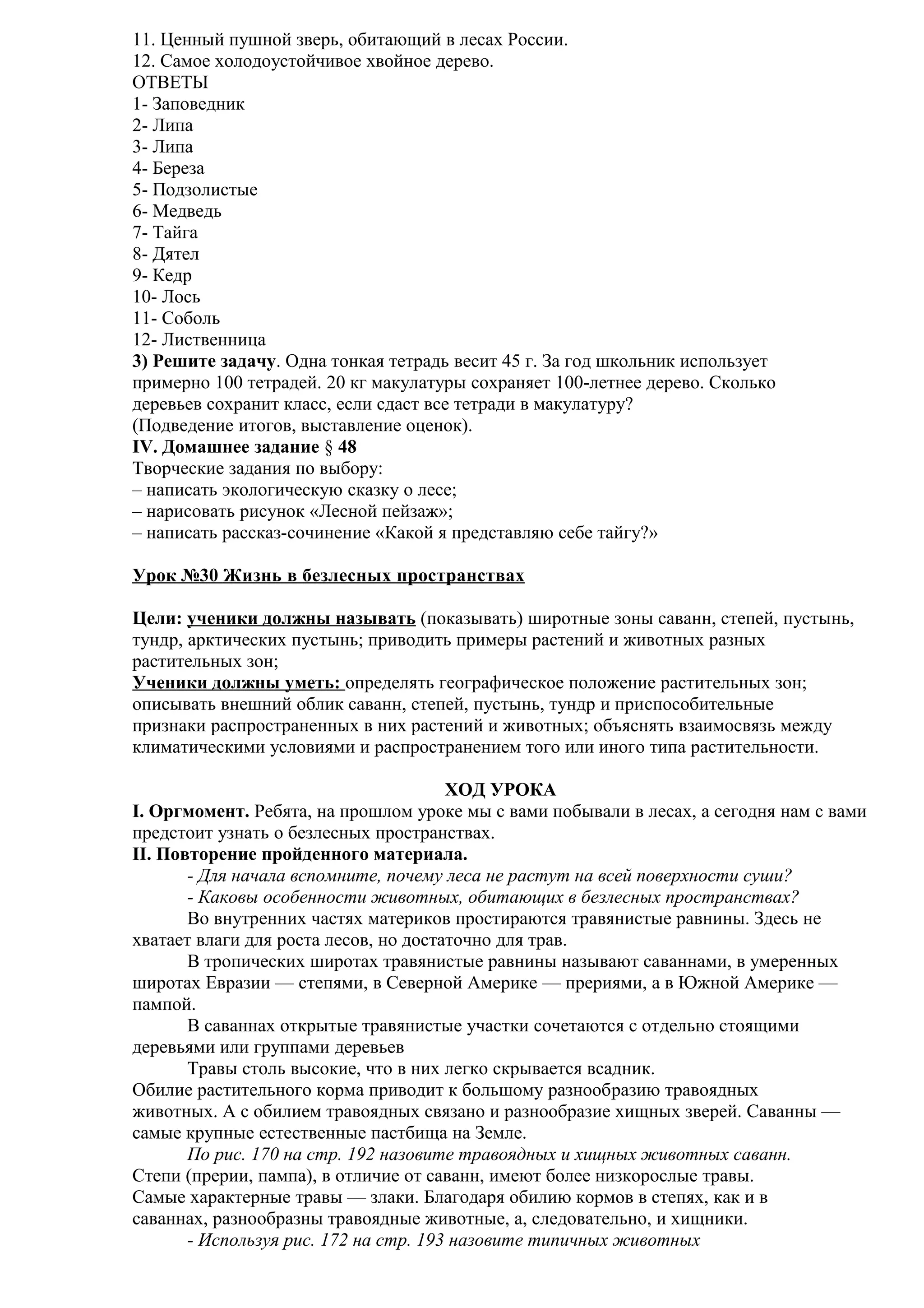 11. Ценный пушной зверь, обитающий в лесах России.
12. Самое холодоустойчивое хвойное дерево.
ОТВЕТЫ
1- Заповедник
2- Липа
3- Липа
4- Береза
5- Подзолистые
6- Медведь
7- Тайга
8- Дятел
9- Кедр
10- Лось
11- Соболь
12- Лиственница
3) Решите задачу. Одна тонкая тетрадь весит 45 г. За год школьник использует
примерно 100 тетрадей. 20 кг макулатуры сохраняет 100-летнее дерево. Сколько
деревьев сохранит класс, если сдаст все тетради в макулатуру?
(Подведение итогов, выставление оценок).
IV. Домашнее задание § 48
Творческие задания по выбору:
– написать экологическую сказку о лесе;
– нарисовать рисунок «Лесной пейзаж»;
– написать рассказ-сочинение «Какой я представляю себе тайгу?»
Урок №30 Жизнь в безлесных пространствах
Цели: ученики должны называть (показывать) широтные зоны саванн, степей, пустынь,
тундр, арктических пустынь; приводить примеры растений и животных разных
растительных зон;
Ученики должны уметь: определять географическое положение растительных зон;
описывать внешний облик саванн, степей, пустынь, тундр и приспособительные
признаки распространенных в них растений и животных; объяснять взаимосвязь между
климатическими условиями и распространением того или иного типа растительности.
ХОД УРОКА
I. Оргмомент. Ребята, на прошлом уроке мы с вами побывали в лесах, а сегодня нам с вами
предстоит узнать о безлесных пространствах.
II. Повторение пройденного материала.
- Для начала вспомните, почему леса не растут на всей поверхности суши?
- Каковы особенности животных, обитающих в безлесных пространствах?
Во внутренних частях материков простираются травянистые равнины. Здесь не
хватает влаги для роста лесов, но достаточно для трав.
В тропических широтах травянистые равнины называют саваннами, в умеренных
широтах Евразии — степями, в Северной Америке — прериями, а в Южной Америке —
пампой.
В саваннах открытые травянистые участки сочетаются с отдельно стоящими
деревьями или группами деревьев
Травы столь высокие, что в них легко скрывается всадник.
Обилие растительного корма приводит к большому разнообразию травоядных
животных. А с обилием травоядных связано и разнообразие хищных зверей. Саванны —
самые крупные естественные пастбища на Земле.
По рис. 170 на стр. 192 назовите травоядных и хищных животных саванн.
Степи (прерии, пампа), в отличие от саванн, имеют более низкорослые травы.
Самые характерные травы — злаки. Благодаря обилию кормов в степях, как и в
саваннах, разнообразны травоядные животные, а, следовательно, и хищники.
- Используя рис. 172 на стр. 193 назовите типичных животных

 