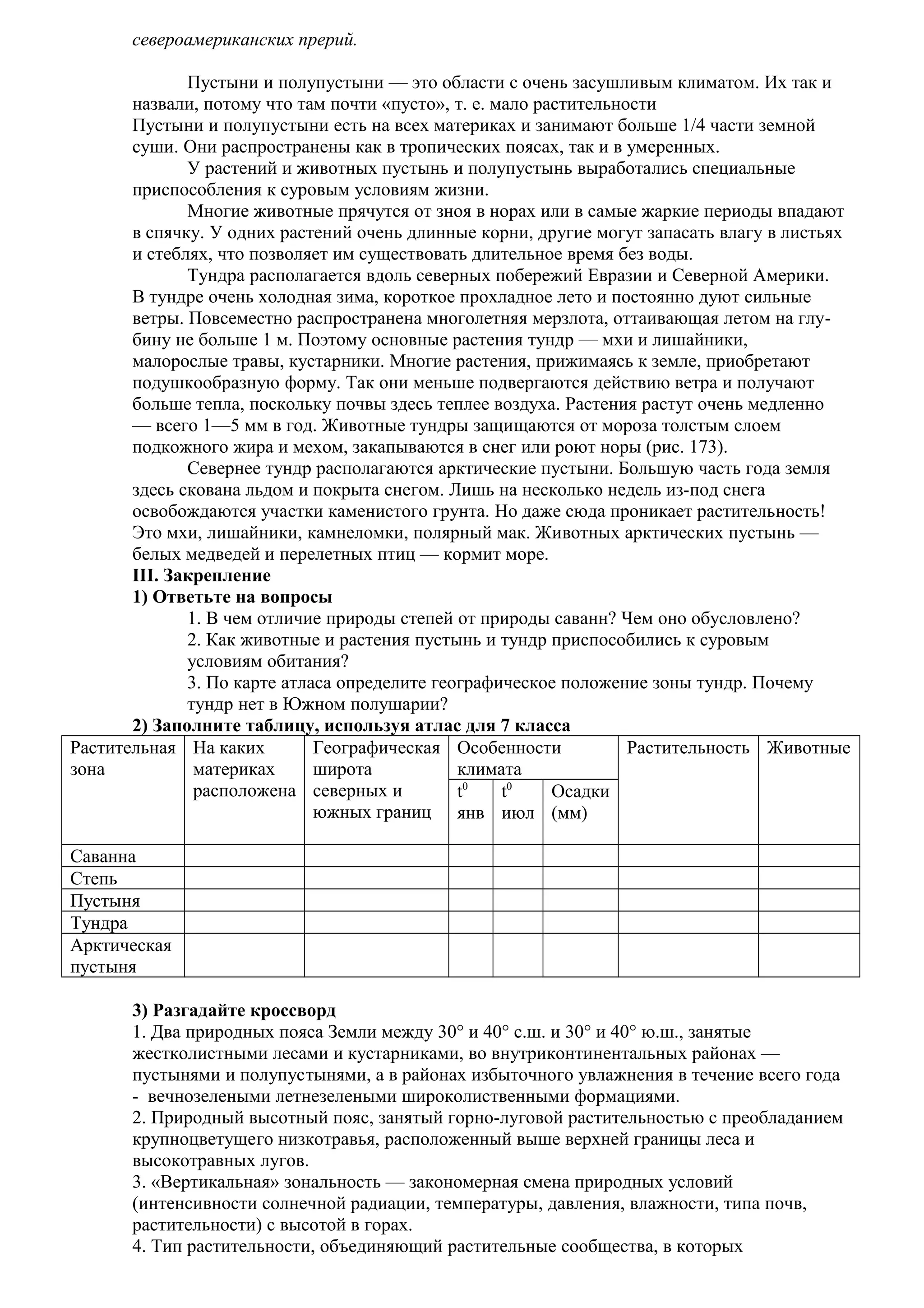 североамериканских прерий.
Пустыни и полупустыни — это области с очень засушливым климатом. Их так и
назвали, потому что там почти «пусто», т. е. мало растительности
Пустыни и полупустыни есть на всех материках и занимают больше 1/4 части земной
суши. Они распространены как в тропических поясах, так и в умеренных.
У растений и животных пустынь и полупустынь выработались специальные
приспособления к суровым условиям жизни.
Многие животные прячутся от зноя в норах или в самые жаркие периоды впадают
в спячку. У одних растений очень длинные корни, другие могут запасать влагу в листьях
и стеблях, что позволяет им существовать длительное время без воды.
Тундра располагается вдоль северных побережий Евразии и Северной Америки.
В тундре очень холодная зима, короткое прохладное лето и постоянно дуют сильные
ветры. Повсеместно распространена многолетняя мерзлота, оттаивающая летом на глубину не больше 1 м. Поэтому основные растения тундр — мхи и лишайники,
малорослые травы, кустарники. Многие растения, прижимаясь к земле, приобретают
подушкообразную форму. Так они меньше подвергаются действию ветра и получают
больше тепла, поскольку почвы здесь теплее воздуха. Растения растут очень медленно
— всего 1—5 мм в год. Животные тундры защищаются от мороза толстым слоем
подкожного жира и мехом, закапываются в снег или роют норы (рис. 173).
Севернее тундр располагаются арктические пустыни. Большую часть года земля
здесь скована льдом и покрыта снегом. Лишь на несколько недель из-под снега
освобождаются участки каменистого грунта. Но даже сюда проникает растительность!
Это мхи, лишайники, камнеломки, полярный мак. Животных арктических пустынь —
белых медведей и перелетных птиц — кормит море.
III. Закрепление
1) Ответьте на вопросы
1. В чем отличие природы степей от природы саванн? Чем оно обусловлено?
2. Как животные и растения пустынь и тундр приспособились к суровым
условиям обитания?
3. По карте атласа определите географическое положение зоны тундр. Почему
тундр нет в Южном полушарии?
2) Заполните таблицу, используя атлас для 7 класса
Растительная На каких
Географическая Особенности
Растительность Животные
зона
материках
широта
климата
расположена северных и
t0
t0
Осадки
южных границ янв июл (мм)
Саванна
Степь
Пустыня
Тундра
Арктическая
пустыня
3) Разгадайте кроссворд
1. Два природных пояса Земли между 30° и 40° с.ш. и 30° и 40° ю.ш., занятые
жестколистными лесами и кустарниками, во внутриконтинентальных районах —
пустынями и полупустынями, а в районах избыточного увлажнения в течение всего года
- вечнозелеными летнезелеными широколиственными формациями.
2. Природный высотный пояс, занятый горно-луговой растительностью с преобладанием
крупноцветущего низкотравья, расположенный выше верхней границы леса и
высокотравных лугов.
3. «Вертикальная» зональность — закономерная смена природных условий
(интенсивности солнечной радиации, температуры, давления, влажности, типа почв,
растительности) с высотой в горах.
4. Тип растительности, объединяющий растительные сообщества, в которых

 