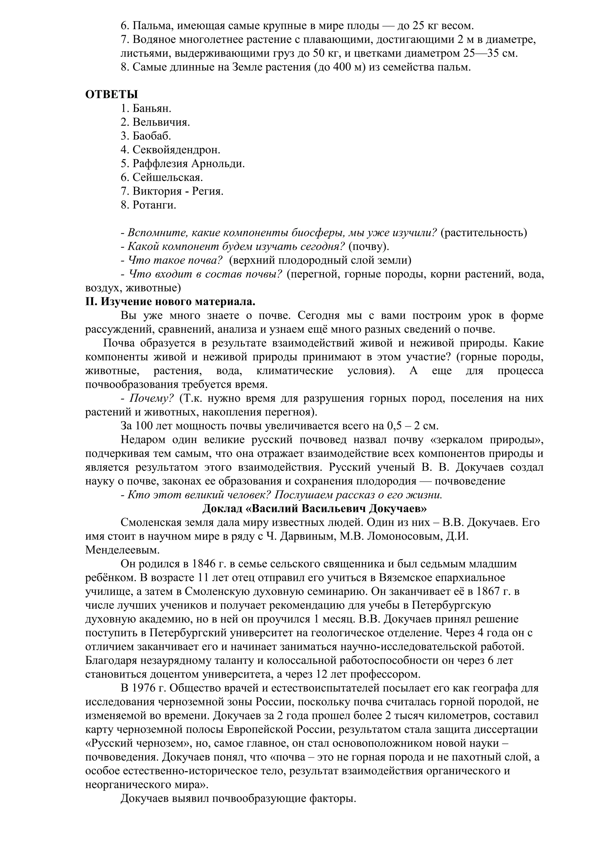 6. Пальма, имеющая самые крупные в мире плоды — до 25 кг весом.
7. Водяное многолетнее растение с плавающими, достигающими 2 м в диаметре,
листьями, выдерживающими груз до 50 кг, и цветками диаметром 25—35 см.
8. Самые длинные на Земле растения (до 400 м) из семейства пальм.
ОТВЕТЫ
1. Баньян.
2. Вельвичия.
3. Баобаб.
4. Секвойядендрон.
5. Раффлезия Арнольди.
6. Сейшельская.
7. Виктория - Регия.
8. Ротанги.
- Вспомните, какие компоненты биосферы, мы уже изучили? (растительность)
- Какой компонент будем изучать сегодня? (почву).
- Что такое почва? (верхний плодородный слой земли)
- Что входит в состав почвы? (перегной, горные породы, корни растений, вода,
воздух, животные)
II. Изучение нового материала.
Вы уже много знаете о почве. Сегодня мы с вами построим урок в форме
рассуждений, сравнений, анализа и узнаем ещё много разных сведений о почве.
Почва образуется в результате взаимодействий живой и неживой природы. Какие
компоненты живой и неживой природы принимают в этом участие? (горные породы,
животные, растения, вода, климатические условия). А еще для процесса
почвообразования требуется время.
- Почему? (Т.к. нужно время для разрушения горных пород, поселения на них
растений и животных, накопления перегноя).
За 100 лет мощность почвы увеличивается всего на 0,5 – 2 см.
Недаром один великие русский почвовед назвал почву «зеркалом природы»,
подчеркивая тем самым, что она отражает взаимодействие всех компонентов природы и
является результатом этого взаимодействия. Русский ученый В. В. Докучаев создал
науку о почве, законах ее образования и сохранения плодородия — почвоведение
- Кто этот великий человек? Послушаем рассказ о его жизни.
Доклад «Василий Васильевич Докучаев»
Смоленская земля дала миру известных людей. Один из них – В.В. Докучаев. Его
имя стоит в научном мире в ряду с Ч. Дарвиным, М.В. Ломоносовым, Д.И.
Менделеевым.
Он родился в 1846 г. в семье сельского священника и был седьмым младшим
ребёнком. В возрасте 11 лет отец отправил его учиться в Вяземское епархиальное
училище, а затем в Смоленскую духовную семинарию. Он заканчивает её в 1867 г. в
числе лучших учеников и получает рекомендацию для учебы в Петербургскую
духовную академию, но в ней он проучился 1 месяц. В.В. Докучаев принял решение
поступить в Петербургский университет на геологическое отделение. Через 4 года он с
отличием заканчивает его и начинает заниматься научно-исследовательской работой.
Благодаря незаурядному таланту и колоссальной работоспособности он через 6 лет
становиться доцентом университета, а через 12 лет профессором.
В 1976 г. Общество врачей и естествоиспытателей посылает его как географа для
исследования черноземной зоны России, поскольку почва считалась горной породой, не
изменяемой во времени. Докучаев за 2 года прошел более 2 тысяч километров, составил
карту черноземной полосы Европейской России, результатом стала защита диссертации
«Русский чернозем», но, самое главное, он стал основоположником новой науки –
почвоведения. Докучаев понял, что «почва – это не горная порода и не пахотный слой, а
особое естественно-историческое тело, результат взаимодействия органического и
неорганического мира».
Докучаев выявил почвообразующие факторы.

 
