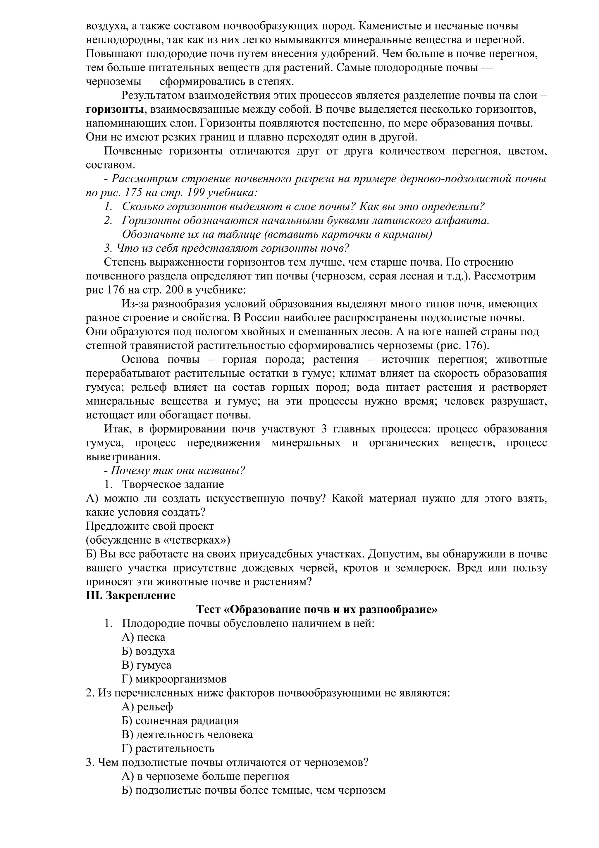 воздуха, а также составом почвообразующих пород. Каменистые и песчаные почвы
неплодородны, так как из них легко вымываются минеральные вещества и перегной.
Повышают плодородие почв путем внесения удобрений. Чем больше в почве перегноя,
тем больше питательных веществ для растений. Самые плодородные почвы —
черноземы — сформировались в степях.
Результатом взаимодействия этих процессов является разделение почвы на слои –
горизонты, взаимосвязанные между собой. В почве выделяется несколько горизонтов,
напоминающих слои. Горизонты появляются постепенно, по мере образования почвы.
Они не имеют резких границ и плавно переходят один в другой.
Почвенные горизонты отличаются друг от друга количеством перегноя, цветом,
составом.
- Рассмотрим строение почвенного разреза на примере дерново-подзолистой почвы
по рис. 175 на стр. 199 учебника:
1. Сколько горизонтов выделяют в слое почвы? Как вы это определили?
2. Горизонты обозначаются начальными буквами латинского алфавита.
Обозначьте их на таблице (вставить карточки в карманы)
3. Что из себя представляют горизонты почв?
Степень выраженности горизонтов тем лучше, чем старше почва. По строению
почвенного раздела определяют тип почвы (чернозем, серая лесная и т.д.). Рассмотрим
рис 176 на стр. 200 в учебнике:
Из-за разнообразия условий образования выделяют много типов почв, имеющих
разное строение и свойства. В России наиболее распространены подзолистые почвы.
Они образуются под пологом хвойных и смешанных лесов. А на юге нашей страны под
степной травянистой растительностью сформировались черноземы (рис. 176).
Основа почвы – горная порода; растения – источник перегноя; животные
перерабатывают растительные остатки в гумус; климат влияет на скорость образования
гумуса; рельеф влияет на состав горных пород; вода питает растения и растворяет
минеральные вещества и гумус; на эти процессы нужно время; человек разрушает,
истощает или обогащает почвы.
Итак, в формировании почв участвуют 3 главных процесса: процесс образования
гумуса, процесс передвижения минеральных и органических веществ, процесс
выветривания.
- Почему так они названы?
1. Творческое задание
А) можно ли создать искусственную почву? Какой материал нужно для этого взять,
какие условия создать?
Предложите свой проект
(обсуждение в «четверках»)
Б) Вы все работаете на своих приусадебных участках. Допустим, вы обнаружили в почве
вашего участка присутствие дождевых червей, кротов и землероек. Вред или пользу
приносят эти животные почве и растениям?
III. Закрепление
Тест «Образование почв и их разнообразие»
1. Плодородие почвы обусловлено наличием в ней:
А) песка
Б) воздуха
В) гумуса
Г) микроорганизмов
2. Из перечисленных ниже факторов почвообразующими не являются:
А) рельеф
Б) солнечная радиация
В) деятельность человека
Г) растительность
3. Чем подзолистые почвы отличаются от черноземов?
А) в черноземе больше перегноя
Б) подзолистые почвы более темные, чем чернозем

 