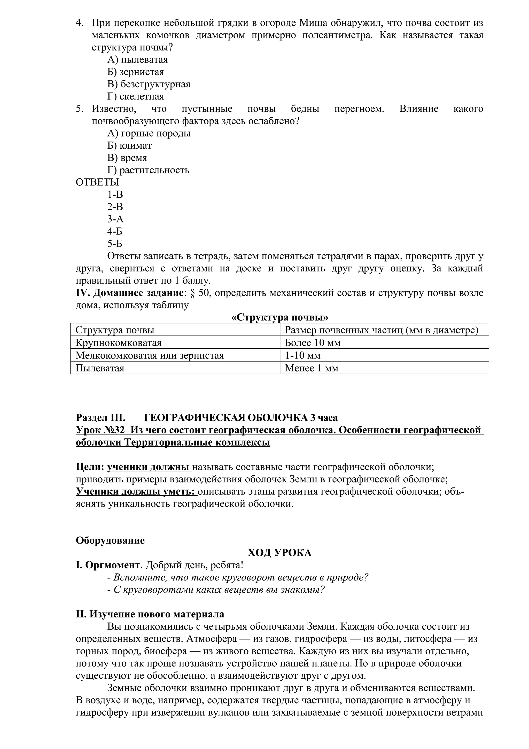 4. При перекопке небольшой грядки в огороде Миша обнаружил, что почва состоит из
маленьких комочков диаметром примерно полсантиметра. Как называется такая
структура почвы?
А) пылеватая
Б) зернистая
В) безструктурная
Г) скелетная
5. Известно, что пустынные почвы бедны перегноем. Влияние какого
почвообразующего фактора здесь ослаблено?
А) горные породы
Б) климат
В) время
Г) растительность
ОТВЕТЫ
1-В
2-В
3-А
4-Б
5-Б
Ответы записать в тетрадь, затем поменяться тетрадями в парах, проверить друг у
друга, свериться с ответами на доске и поставить друг другу оценку. За каждый
правильный ответ по 1 баллу.
IV. Домашнее задание: § 50, определить механический состав и структуру почвы возле
дома, используя таблицу
«Структура почвы»
Структура почвы
Размер почвенных частиц (мм в диаметре)
Крупнокомковатая
Более 10 мм
Мелкокомковатая или зернистая
1-10 мм
Пылеватая
Менее 1 мм

Раздел III.
ГЕОГРАФИЧЕСКАЯ ОБОЛОЧКА 3 часа
Урок №32 Из чего состоит географическая оболочка. Особенности географической
оболочки Территориальные комплексы
Цели: ученики должны называть составные части географической оболочки;
приводить примеры взаимодействия оболочек Земли в географической оболочке;
Ученики должны уметь: описывать этапы развития географической оболочки; объяснять уникальность географической оболочки.
Оборудование
ХОД УРОКА
I. Оргмомент. Добрый день, ребята!
- Вспомните, что такое круговорот веществ в природе?
- С круговоротами каких веществ вы знакомы?
II. Изучение нового материала
Вы познакомились с четырьмя оболочками Земли. Каждая оболочка состоит из
определенных веществ. Атмосфера — из газов, гидросфера — из воды, литосфера — из
горных пород, биосфера — из живого вещества. Каждую из них вы изучали отдельно,
потому что так проще познавать устройство нашей планеты. Но в природе оболочки
существуют не обособленно, а взаимодействуют друг с другом.
Земные оболочки взаимно проникают друг в друга и обмениваются веществами.
В воздухе и воде, например, содержатся твердые частицы, попадающие в атмосферу и
гидросферу при извержении вулканов или захватываемые с земной поверхности ветрами

 