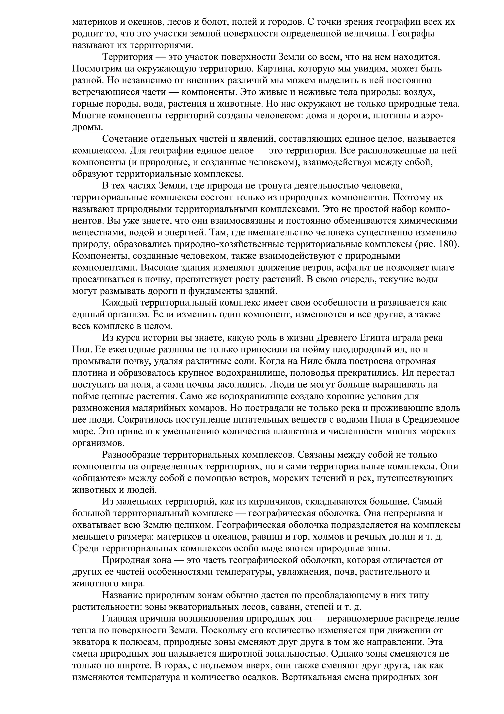материков и океанов, лесов и болот, полей и городов. С точки зрения географии всех их
роднит то, что это участки земной поверхности определенной величины. Географы
называют их территориями.
Территория — это участок поверхности Земли со всем, что на нем находится.
Посмотрим на окружающую территорию. Картина, которую мы увидим, может быть
разной. Но независимо от внешних различий мы можем выделить в ней постоянно
встречающиеся части — компоненты. Это живые и неживые тела природы: воздух,
горные породы, вода, растения и животные. Но нас окружают не только природные тела.
Многие компоненты территорий созданы человеком: дома и дороги, плотины и аэродромы.
Сочетание отдельных частей и явлений, составляющих единое целое, называется
комплексом. Для географии единое целое — это территория. Все расположенные на ней
компоненты (и природные, и созданные человеком), взаимодействуя между собой,
образуют территориальные комплексы.
В тех частях Земли, где природа не тронута деятельностью человека,
территориальные комплексы состоят только из природных компонентов. Поэтому их
называют природными территориальными комплексами. Это не простой набор компонентов. Вы уже знаете, что они взаимосвязаны и постоянно обмениваются химическими
веществами, водой и энергией. Там, где вмешательство человека существенно изменило
природу, образовались природно-хозяйственные территориальные комплексы (рис. 180).
Компоненты, созданные человеком, также взаимодействуют с природными
компонентами. Высокие здания изменяют движение ветров, асфальт не позволяет влаге
просачиваться в почву, препятствует росту растений. В свою очередь, текучие воды
могут размывать дороги и фундаменты зданий.
Каждый территориальный комплекс имеет свои особенности и развивается как
единый организм. Если изменить один компонент, изменяются и все другие, а также
весь комплекс в целом.
Из курса истории вы знаете, какую роль в жизни Древнего Египта играла река
Нил. Ее ежегодные разливы не только приносили на пойму плодородный ил, но и
промывали почву, удаляя различные соли. Когда на Ниле была построена огромная
плотина и образовалось крупное водохранилище, половодья прекратились. Ил перестал
поступать на поля, а сами почвы засолились. Люди не могут больше выращивать на
пойме ценные растения. Само же водохранилище создало хорошие условия для
размножения малярийных комаров. Но пострадали не только река и проживающие вдоль
нее люди. Сократилось поступление питательных веществ с водами Нила в Средиземное
море. Это привело к уменьшению количества планктона и численности многих морских
организмов.
Разнообразие территориальных комплексов. Связаны между собой не только
компоненты на определенных территориях, но и сами территориальные комплексы. Они
«общаются» между собой с помощью ветров, морских течений и рек, путешествующих
животных и людей.
Из маленьких территорий, как из кирпичиков, складываются большие. Самый
большой территориальный комплекс — географическая оболочка. Она непрерывна и
охватывает всю Землю целиком. Географическая оболочка подразделяется на комплексы
меньшего размера: материков и океанов, равнин и гор, холмов и речных долин и т. д.
Среди территориальных комплексов особо выделяются природные зоны.
Природная зона — это часть географической оболочки, которая отличается от
других ее частей особенностями температуры, увлажнения, почв, растительного и
животного мира.
Название природным зонам обычно дается по преобладающему в них типу
растительности: зоны экваториальных лесов, саванн, степей и т. д.
Главная причина возникновения природных зон — неравномерное распределение
тепла по поверхности Земли. Поскольку его количество изменяется при движении от
экватора к полюсам, природные зоны сменяют друг друга в том же направлении. Эта
смена природных зон называется широтной зональностью. Однако зоны сменяются не
только по широте. В горах, с подъемом вверх, они также сменяют друг друга, так как
изменяются температура и количество осадков. Вертикальная смена природных зон

 