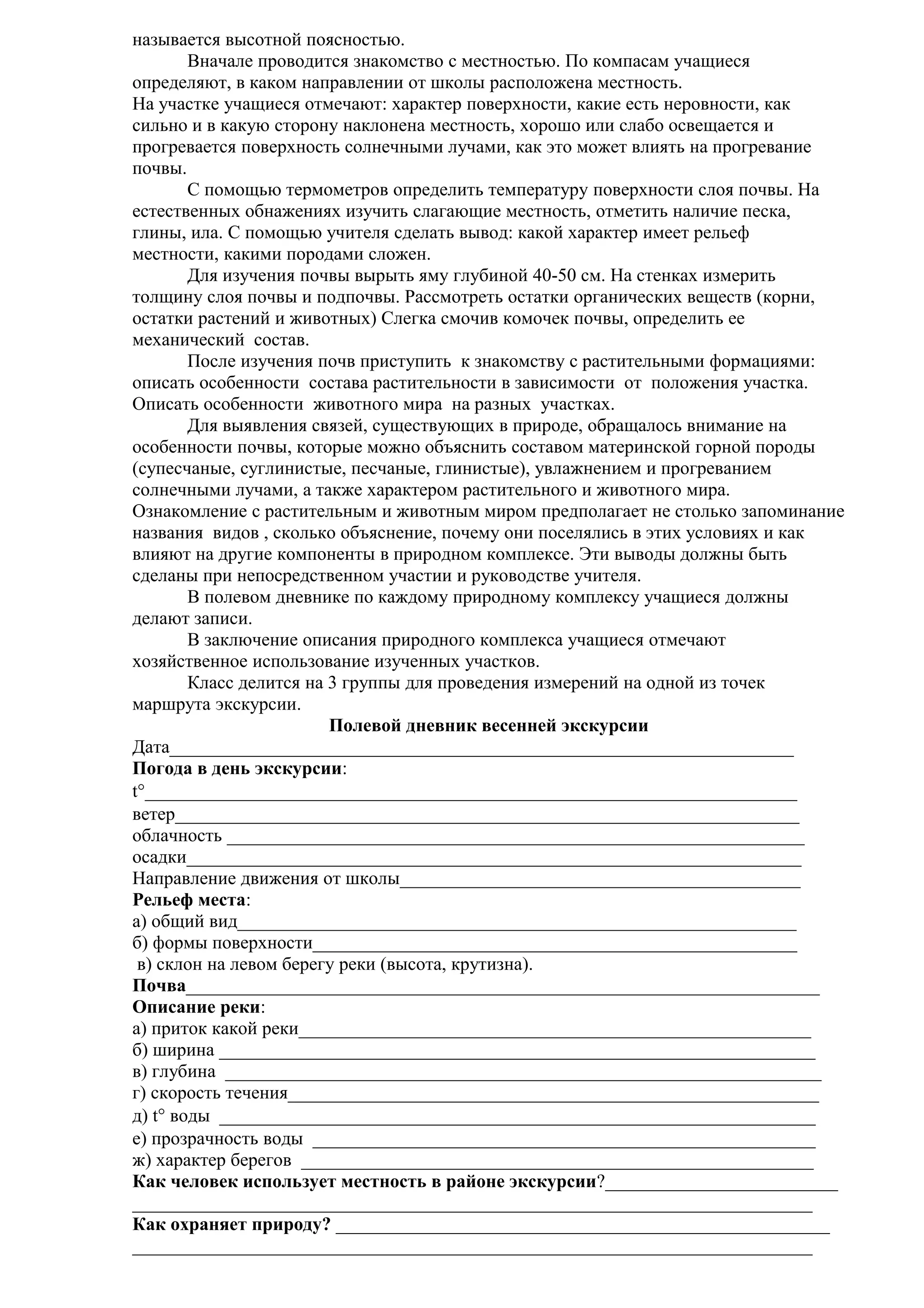 называется высотной поясностью.
Вначале проводится знакомство с местностью. По компасам учащиеся
определяют, в каком направлении от школы расположена местность.
На участке учащиеся отмечают: характер поверхности, какие есть неровности, как
сильно и в какую сторону наклонена местность, хорошо или слабо освещается и
прогревается поверхность солнечными лучами, как это может влиять на прогревание
почвы.
С помощью термометров определить температуру поверхности слоя почвы. На
естественных обнажениях изучить слагающие местность, отметить наличие песка,
глины, ила. С помощью учителя сделать вывод: какой характер имеет рельеф
местности, какими породами сложен.
Для изучения почвы вырыть яму глубиной 40-50 см. На стенках измерить
толщину слоя почвы и подпочвы. Рассмотреть остатки органических веществ (корни,
остатки растений и животных) Слегка смочив комочек почвы, определить ее
механический состав.
После изучения почв приступить к знакомству с растительными формациями:
описать особенности состава растительности в зависимости от положения участка.
Описать особенности животного мира на разных участках.
Для выявления связей, существующих в природе, обращалось внимание на
особенности почвы, которые можно объяснить составом материнской горной породы
(супесчаные, суглинистые, песчаные, глинистые), увлажнением и прогреванием
солнечными лучами, а также характером растительного и животного мира.
Ознакомление с растительным и животным миром предполагает не столько запоминание
названия видов , сколько объяснение, почему они поселялись в этих условиях и как
влияют на другие компоненты в природном комплексе. Эти выводы должны быть
сделаны при непосредственном участии и руководстве учителя.
В полевом дневнике по каждому природному комплексу учащиеся должны
делают записи.
В заключение описания природного комплекса учащиеся отмечают
хозяйственное использование изученных участков.
Класс делится на 3 группы для проведения измерений на одной из точек
маршрута экскурсии.
Полевой дневник весенней экскурсии
Дата___________________________________________________________________
Погода в день экскурсии:
t°______________________________________________________________________
ветер___________________________________________________________________
облачность ______________________________________________________________
осадки__________________________________________________________________
Направление движения от школы___________________________________________
Рельеф места:
а) общий вид____________________________________________________________
б) формы поверхности____________________________________________________
в) склон на левом берегу реки (высота, крутизна).
Почва____________________________________________________________________
Описание реки:
а) приток какой реки_______________________________________________________
б) ширина ________________________________________________________________
в) глубина ________________________________________________________________
г) скорость течения_________________________________________________________
д) t° воды ________________________________________________________________
е) прозрачность воды ______________________________________________________
ж) характер берегов _______________________________________________________
Как человек использует местность в районе экскурсии?_________________________
_________________________________________________________________________
Как охраняет природу? _____________________________________________________
_________________________________________________________________________

 