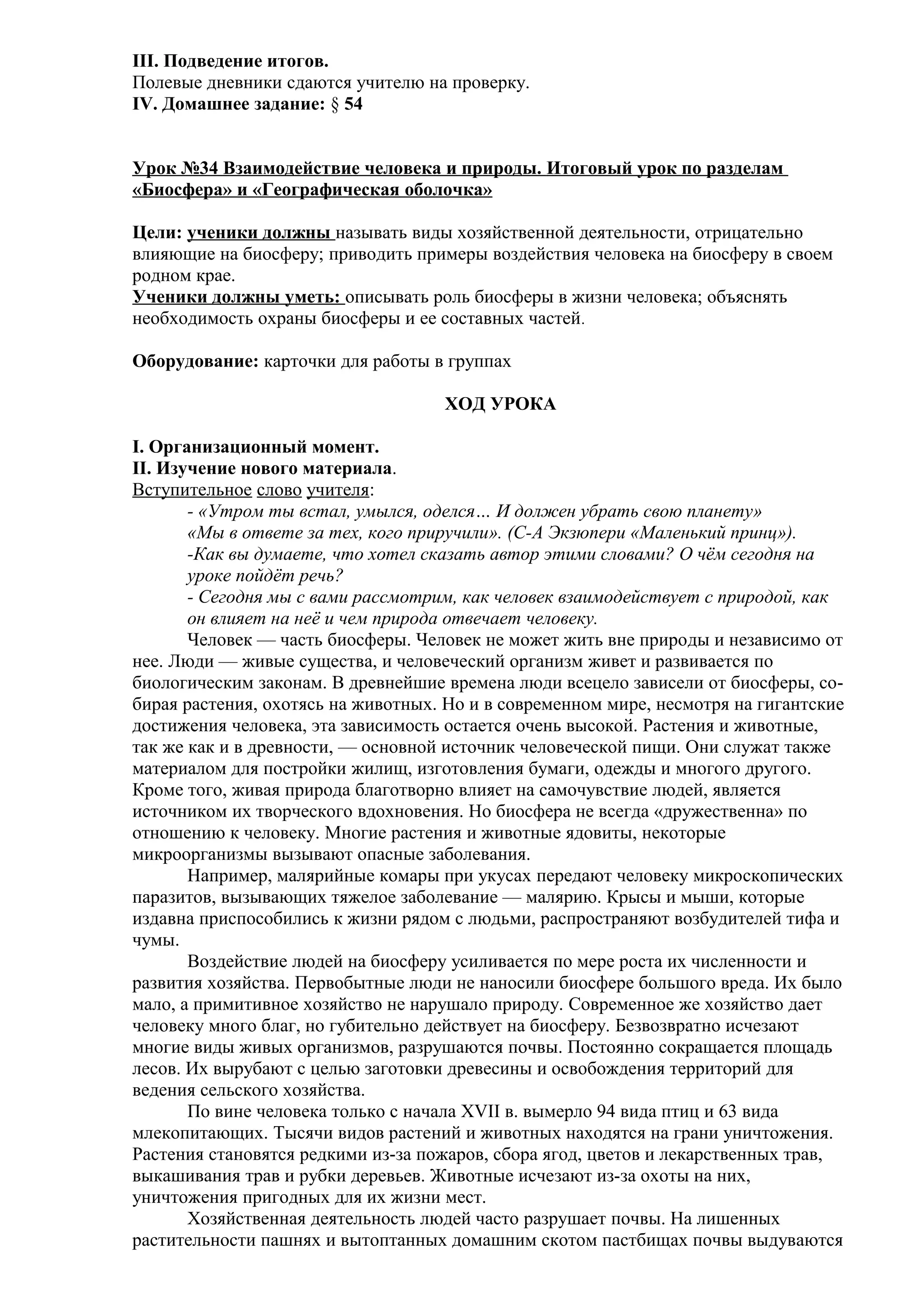 III. Подведение итогов.
Полевые дневники сдаются учителю на проверку.
IV. Домашнее задание: § 54
Урок №34 Взаимодействие человека и природы. Итоговый урок по разделам
«Биосфера» и «Географическая оболочка»
Цели: ученики должны называть виды хозяйственной деятельности, отрицательно
влияющие на биосферу; приводить примеры воздействия человека на биосферу в своем
родном крае.
Ученики должны уметь: описывать роль биосферы в жизни человека; объяснять
необходимость охраны биосферы и ее составных частей.
Оборудование: карточки для работы в группах
ХОД УРОКА
I. Организационный момент.
II. Изучение нового материала.
Вступительное слово учителя:
- «Утром ты встал, умылся, оделся… И должен убрать свою планету»
«Мы в ответе за тех, кого приручили». (С-А Экзюпери «Маленький принц»).
-Как вы думаете, что хотел сказать автор этими словами? О чём сегодня на
уроке пойдёт речь?
- Сегодня мы с вами рассмотрим, как человек взаимодействует с природой, как
он влияет на неё и чем природа отвечает человеку.
Человек — часть биосферы. Человек не может жить вне природы и независимо от
нее. Люди — живые существа, и человеческий организм живет и развивается по
биологическим законам. В древнейшие времена люди всецело зависели от биосферы, собирая растения, охотясь на животных. Но и в современном мире, несмотря на гигантские
достижения человека, эта зависимость остается очень высокой. Растения и животные,
так же как и в древности, — основной источник человеческой пищи. Они служат также
материалом для постройки жилищ, изготовления бумаги, одежды и многого другого.
Кроме того, живая природа благотворно влияет на самочувствие людей, является
источником их творческого вдохновения. Но биосфера не всегда «дружественна» по
отношению к человеку. Многие растения и животные ядовиты, некоторые
микроорганизмы вызывают опасные заболевания.
Например, малярийные комары при укусах передают человеку микроскопических
паразитов, вызывающих тяжелое заболевание — малярию. Крысы и мыши, которые
издавна приспособились к жизни рядом с людьми, распространяют возбудителей тифа и
чумы.
Воздействие людей на биосферу усиливается по мере роста их численности и
развития хозяйства. Первобытные люди не наносили биосфере большого вреда. Их было
мало, а примитивное хозяйство не нарушало природу. Современное же хозяйство дает
человеку много благ, но губительно действует на биосферу. Безвозвратно исчезают
многие виды живых организмов, разрушаются почвы. Постоянно сокращается площадь
лесов. Их вырубают с целью заготовки древесины и освобождения территорий для
ведения сельского хозяйства.
По вине человека только с начала XVII в. вымерло 94 вида птиц и 63 вида
млекопитающих. Тысячи видов растений и животных находятся на грани уничтожения.
Растения становятся редкими из-за пожаров, сбора ягод, цветов и лекарственных трав,
выкашивания трав и рубки деревьев. Животные исчезают из-за охоты на них,
уничтожения пригодных для их жизни мест.
Хозяйственная деятельность людей часто разрушает почвы. На лишенных
растительности пашнях и вытоптанных домашним скотом пастбищах почвы выдуваются

 