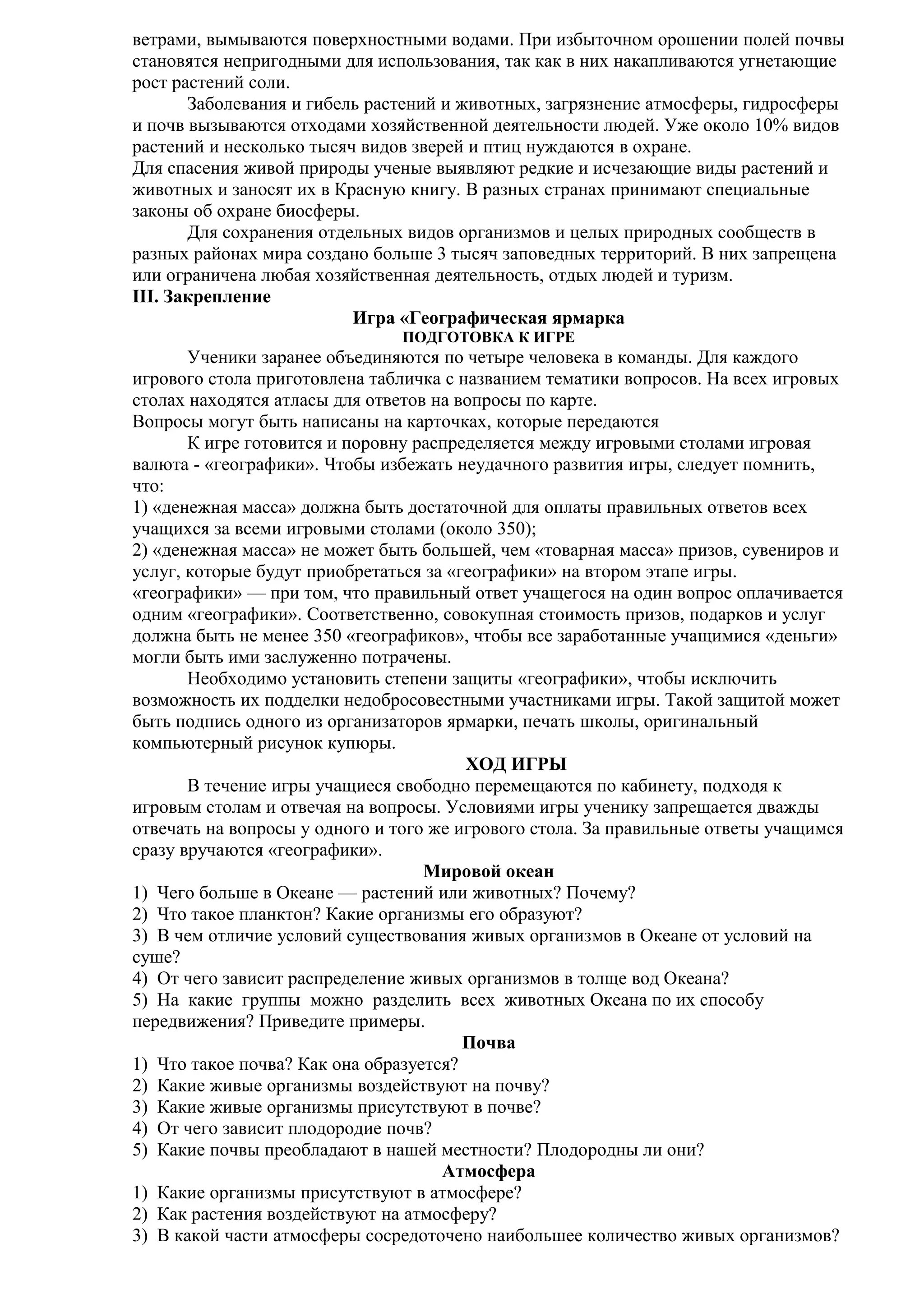 ветрами, вымываются поверхностными водами. При избыточном орошении полей почвы
становятся непригодными для использования, так как в них накапливаются угнетающие
рост растений соли.
Заболевания и гибель растений и животных, загрязнение атмосферы, гидросферы
и почв вызываются отходами хозяйственной деятельности людей. Уже около 10% видов
растений и несколько тысяч видов зверей и птиц нуждаются в охране.
Для спасения живой природы ученые выявляют редкие и исчезающие виды растений и
животных и заносят их в Красную книгу. В разных странах принимают специальные
законы об охране биосферы.
Для сохранения отдельных видов организмов и целых природных сообществ в
разных районах мира создано больше 3 тысяч заповедных территорий. В них запрещена
или ограничена любая хозяйственная деятельность, отдых людей и туризм.
III. Закрепление
Игра «Географическая ярмарка
ПОДГОТОВКА К ИГРЕ

Ученики заранее объединяются по четыре человека в команды. Для каждого
игрового стола приготовлена табличка с названием тематики вопросов. На всех игровых
столах находятся атласы для ответов на вопросы по карте.
Вопросы могут быть написаны на карточках, которые передаются
К игре готовится и поровну распределяется между игровыми столами игровая
валюта - «географики». Чтобы избежать неудачного развития игры, следует помнить,
что:
1) «денежная масса» должна быть достаточной для оплаты правильных ответов всех
учащихся за всеми игровыми столами (около 350);
2) «денежная масса» не может быть большей, чем «товарная масса» призов, сувениров и
услуг, которые будут приобретаться за «географики» на втором этапе игры.
«географики» — при том, что правильный ответ учащегося на один вопрос оплачивается
одним «географики». Соответственно, совокупная стоимость призов, подарков и услуг
должна быть не менее 350 «географиков», чтобы все заработанные учащимися «деньги»
могли быть ими заслуженно потрачены.
Необходимо установить степени защиты «географики», чтобы исключить
возможность их подделки недобросовестными участниками игры. Такой защитой может
быть подпись одного из организаторов ярмарки, печать школы, оригинальный
компьютерный рисунок купюры.
ХОД ИГРЫ
В течение игры учащиеся свободно перемещаются по кабинету, подходя к
игровым столам и отвечая на вопросы. Условиями игры ученику запрещается дважды
отвечать на вопросы у одного и того же игрового стола. За правильные ответы учащимся
сразу вручаются «географики».
Мировой океан
1) Чего больше в Океане — растений или животных? Почему?
2) Что такое планктон? Какие организмы его образуют?
3) В чем отличие условий существования живых организмов в Океане от условий на
суше?
4) От чего зависит распределение живых организмов в толще вод Океана?
5) На какие группы можно разделить всех животных Океана по их способу
передвижения? Приведите примеры.
Почва
1) Что такое почва? Как она образуется?
2) Какие живые организмы воздействуют на почву?
3) Какие живые организмы присутствуют в почве?
4) От чего зависит плодородие почв?
5) Какие почвы преобладают в нашей местности? Плодородны ли они?
Атмосфера
1) Какие организмы присутствуют в атмосфере?
2) Как растения воздействуют на атмосферу?
3) В какой части атмосферы сосредоточено наибольшее количество живых организмов?

 