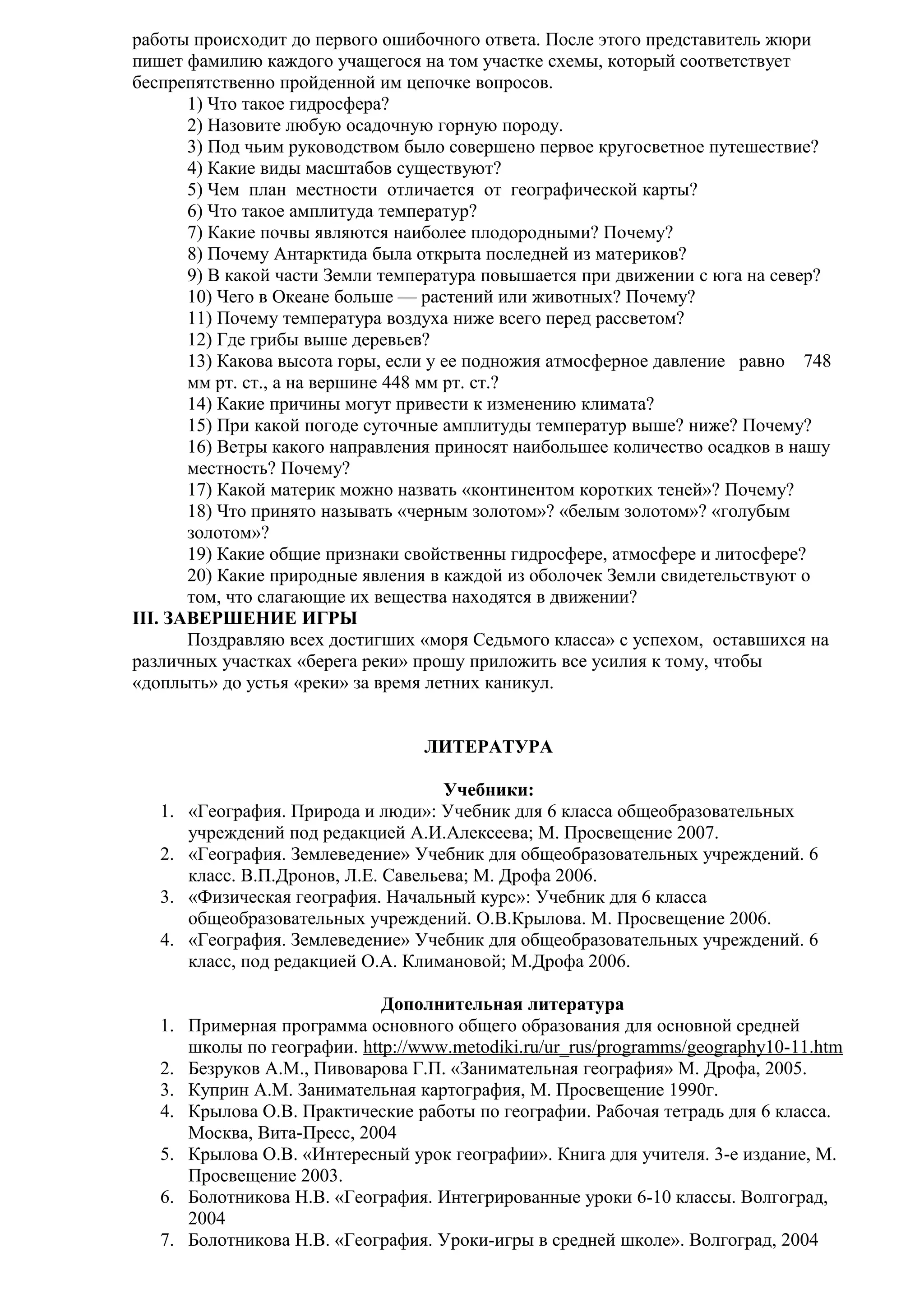 работы происходит до первого ошибочного ответа. После этого представитель жюри
пишет фамилию каждого учащегося на том участке схемы, который соответствует
беспрепятственно пройденной им цепочке вопросов.
1) Что такое гидросфера?
2) Назовите любую осадочную горную породу.
3) Под чьим руководством было совершено первое кругосветное путешествие?
4) Какие виды масштабов существуют?
5) Чем план местности отличается от географической карты?
6) Что такое амплитуда температур?
7) Какие почвы являются наиболее плодородными? Почему?
8) Почему Антарктида была открыта последней из материков?
9) В какой части Земли температура повышается при движении с юга на север?
10) Чего в Океане больше — растений или животных? Почему?
11) Почему температура воздуха ниже всего перед рассветом?
12) Где грибы выше деревьев?
13) Какова высота горы, если у ее подножия атмосферное давление равно 748
мм рт. ст., а на вершине 448 мм рт. ст.?
14) Какие причины могут привести к изменению климата?
15) При какой погоде суточные амплитуды температур выше? ниже? Почему?
16) Ветры какого направления приносят наибольшее количество осадков в нашу
местность? Почему?
17) Какой материк можно назвать «континентом коротких теней»? Почему?
18) Что принято называть «черным золотом»? «белым золотом»? «голубым
золотом»?
19) Какие общие признаки свойственны гидросфере, атмосфере и литосфере?
20) Какие природные явления в каждой из оболочек Земли свидетельствуют о
том, что слагающие их вещества находятся в движении?
III. ЗАВЕРШЕНИЕ ИГРЫ
Поздравляю всех достигших «моря Седьмого класса» с успехом, оставшихся на
различных участках «берега реки» прошу приложить все усилия к тому, чтобы
«доплыть» до устья «реки» за время летних каникул.
ЛИТЕРАТУРА
Учебники:
1. «География. Природа и люди»: Учебник для 6 класса общеобразовательных
учреждений под редакцией А.И.Алексеева; М. Просвещение 2007.
2. «География. Землеведение» Учебник для общеобразовательных учреждений. 6
класс. В.П.Дронов, Л.Е. Савельева; М. Дрофа 2006.
3. «Физическая география. Начальный курс»: Учебник для 6 класса
общеобразовательных учреждений. О.В.Крылова. М. Просвещение 2006.
4. «География. Землеведение» Учебник для общеобразовательных учреждений. 6
класс, под редакцией О.А. Климановой; М.Дрофа 2006.
Дополнительная литература
1. Примерная программа основного общего образования для основной средней
школы по географии. http://www.metodiki.ru/ur_rus/programms/geography10-11.htm
2. Безруков А.М., Пивоварова Г.П. «Занимательная география» М. Дрофа, 2005.
3. Куприн А.М. Занимательная картография, М. Просвещение 1990г.
4. Крылова О.В. Практические работы по географии. Рабочая тетрадь для 6 класса.
Москва, Вита-Пресс, 2004
5. Крылова О.В. «Интересный урок географии». Книга для учителя. 3-е издание, М.
Просвещение 2003.
6. Болотникова Н.В. «География. Интегрированные уроки 6-10 классы. Волгоград,
2004
7. Болотникова Н.В. «География. Уроки-игры в средней школе». Волгоград, 2004

 