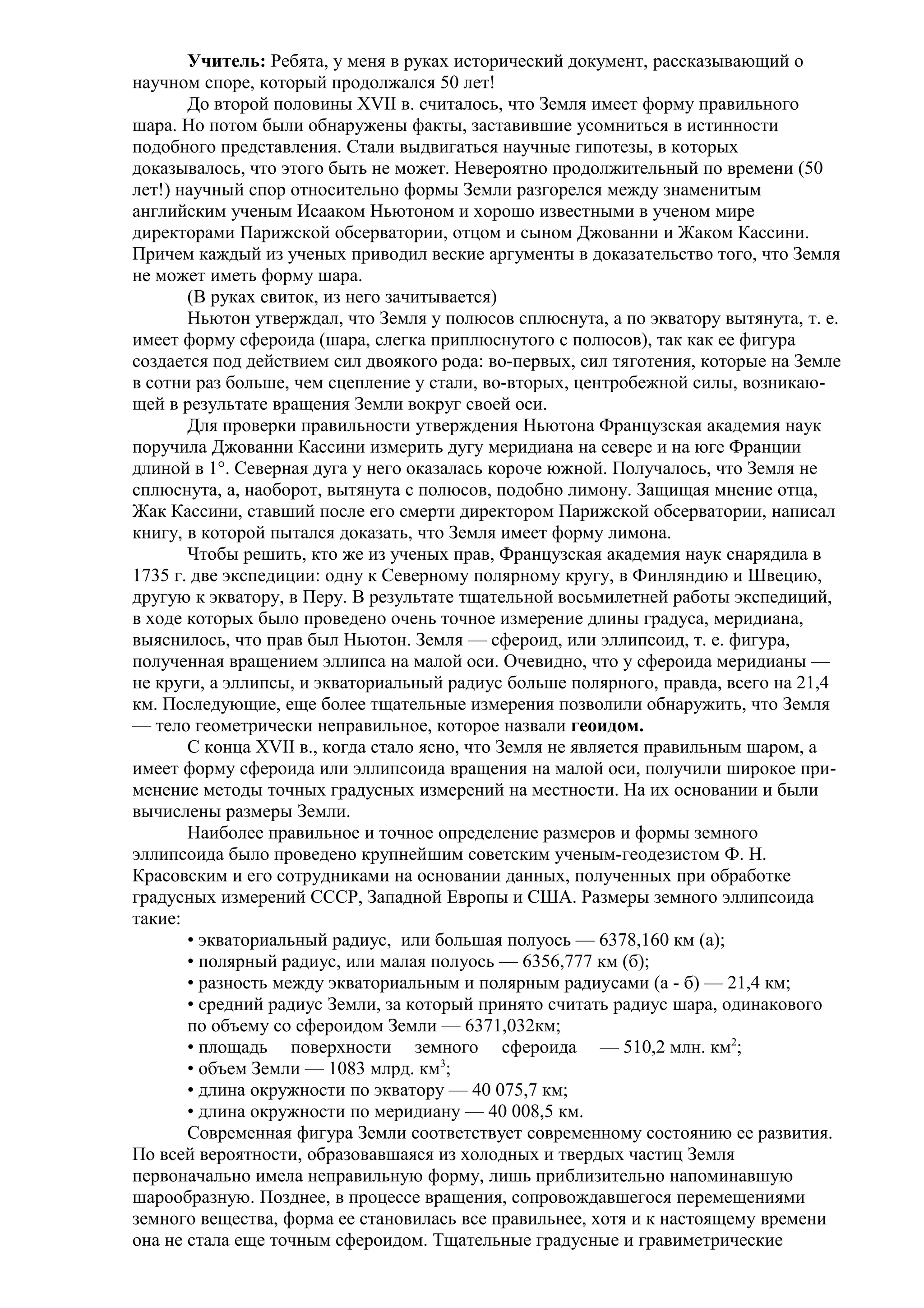 Учитель: Ребята, у меня в руках исторический документ, рассказывающий о
научном споре, который продолжался 50 лет!
До второй половины XVII в. считалось, что Земля имеет форму правильного
шара. Но потом были обнаружены факты, заставившие усомниться в истинности
подобного представления. Стали выдвигаться научные гипотезы, в которых
доказывалось, что этого быть не может. Невероятно продолжительный по времени (50
лет!) научный спор относительно формы Земли разгорелся между знаменитым
английским ученым Исааком Ньютоном и хорошо известными в ученом мире
директорами Парижской обсерватории, отцом и сыном Джованни и Жаком Кассини.
Причем каждый из ученых приводил веские аргументы в доказательство того, что Земля
не может иметь форму шара.
(В руках свиток, из него зачитывается)
Ньютон утверждал, что Земля у полюсов сплюснута, а по экватору вытянута, т. е.
имеет форму сфероида (шара, слегка приплюснутого с полюсов), так как ее фигура
создается под действием сил двоякого рода: во-первых, сил тяготения, которые на Земле
в сотни раз больше, чем сцепление у стали, во-вторых, центробежной силы, возникающей в результате вращения Земли вокруг своей оси.
Для проверки правильности утверждения Ньютона Французская академия наук
поручила Джованни Кассини измерить дугу меридиана на севере и на юге Франции
длиной в 1°. Северная дуга у него оказалась короче южной. Получалось, что Земля не
сплюснута, а, наоборот, вытянута с полюсов, подобно лимону. Защищая мнение отца,
Жак Кассини, ставший после его смерти директором Парижской обсерватории, написал
книгу, в которой пытался доказать, что Земля имеет форму лимона.
Чтобы решить, кто же из ученых прав, Французская академия наук снарядила в
1735 г. две экспедиции: одну к Северному полярному кругу, в Финляндию и Швецию,
другую к экватору, в Перу. В результате тщательной восьмилетней работы экспедиций,
в ходе которых было проведено очень точное измерение длины градуса, меридиана,
выяснилось, что прав был Ньютон. Земля — сфероид, или эллипсоид, т. е. фигура,
полученная вращением эллипса на малой оси. Очевидно, что у сфероида меридианы —
не круги, а эллипсы, и экваториальный радиус больше полярного, правда, всего на 21,4
км. Последующие, еще более тщательные измерения позволили обнаружить, что Земля
— тело геометрически неправильное, которое назвали геоидом.
С конца XVII в., когда стало ясно, что Земля не является правильным шаром, а
имеет форму сфероида или эллипсоида вращения на малой оси, получили широкое применение методы точных градусных измерений на местности. На их основании и были
вычислены размеры Земли.
Наиболее правильное и точное определение размеров и формы земного
эллипсоида было проведено крупнейшим советским ученым-геодезистом Ф. Н.
Красовским и его сотрудниками на основании данных, полученных при обработке
градусных измерений СССР, Западной Европы и США. Размеры земного эллипсоида
такие:
• экваториальный радиус, или большая полуось — 6378,160 км (а);
• полярный радиус, или малая полуось — 6356,777 км (б);
• разность между экваториальным и полярным радиусами (а - б) — 21,4 км;
• средний радиус Земли, за который принято считать радиус шара, одинакового
по объему со сфероидом Земли — 6371,032км;
• площадь поверхности земного сфероида — 510,2 млн. км2;
• объем Земли — 1083 млрд. км3;
• длина окружности по экватору — 40 075,7 км;
• длина окружности по меридиану — 40 008,5 км.
Современная фигура Земли соответствует современному состоянию ее развития.
По всей вероятности, образовавшаяся из холодных и твердых частиц Земля
первоначально имела неправильную форму, лишь приблизительно напоминавшую
шарообразную. Позднее, в процессе вращения, сопровождавшегося перемещениями
земного вещества, форма ее становилась все правильнее, хотя и к настоящему времени
она не стала еще точным сфероидом. Тщательные градусные и гравиметрические

 