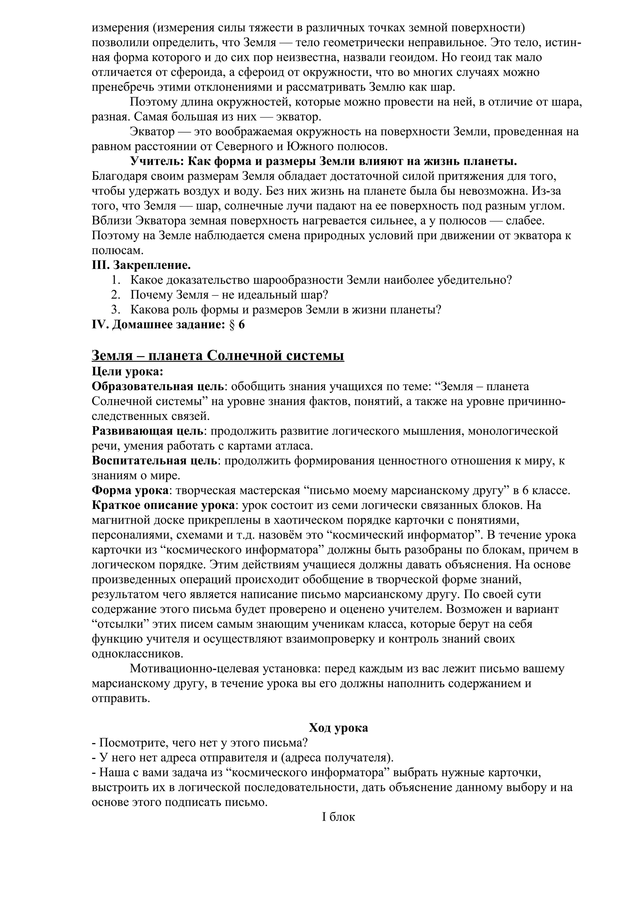 измерения (измерения силы тяжести в различных точках земной поверхности)
позволили определить, что Земля — тело геометрически неправильное. Это тело, истинная форма которого и до сих пор неизвестна, назвали геоидом. Но геоид так мало
отличается от сфероида, а сфероид от окружности, что во многих случаях можно
пренебречь этими отклонениями и рассматривать Землю как шар.
Поэтому длина окружностей, которые можно провести на ней, в отличие от шара,
разная. Самая большая из них — экватор.
Экватор — это воображаемая окружность на поверхности Земли, проведенная на
равном расстоянии от Северного и Южного полюсов.
Учитель: Как форма и размеры Земли влияют на жизнь планеты.
Благодаря своим размерам Земля обладает достаточной силой притяжения для того,
чтобы удержать воздух и воду. Без них жизнь на планете была бы невозможна. Из-за
того, что Земля — шар, солнечные лучи падают на ее поверхность под разным углом.
Вблизи Экватора земная поверхность нагревается сильнее, а у полюсов — слабее.
Поэтому на Земле наблюдается смена природных условий при движении от экватора к
полюсам.
III. Закрепление.
1. Какое доказательство шарообразности Земли наиболее убедительно?
2. Почему Земля – не идеальный шар?
3. Какова роль формы и размеров Земли в жизни планеты?
IV. Домашнее задание: § 6

Земля – планета Солнечной системы
Цели урока:
Образовательная цель: обобщить знания учащихся по теме: “Земля – планета
Солнечной системы” на уровне знания фактов, понятий, а также на уровне причинноследственных связей.
Развивающая цель: продолжить развитие логического мышления, монологической
речи, умения работать с картами атласа.
Воспитательная цель: продолжить формирования ценностного отношения к миру, к
знаниям о мире.
Форма урока: творческая мастерская “письмо моему марсианскому другу” в 6 классе.
Краткое описание урока: урок состоит из семи логически связанных блоков. На
магнитной доске прикреплены в хаотическом порядке карточки с понятиями,
персоналиями, схемами и т.д. назовём это “космический информатор”. В течение урока
карточки из “космического информатора” должны быть разобраны по блокам, причем в
логическом порядке. Этим действиям учащиеся должны давать объяснения. На основе
произведенных операций происходит обобщение в творческой форме знаний,
результатом чего является написание письмо марсианскому другу. По своей сути
содержание этого письма будет проверено и оценено учителем. Возможен и вариант
“отсылки” этих писем самым знающим ученикам класса, которые берут на себя
функцию учителя и осуществляют взаимопроверку и контроль знаний своих
одноклассников.
Мотивационно-целевая установка: перед каждым из вас лежит письмо вашему
марсианскому другу, в течение урока вы его должны наполнить содержанием и
отправить.
Ход урока
- Посмотрите, чего нет у этого письма?
- У него нет адреса отправителя и (адреса получателя).
- Наша с вами задача из “космического информатора” выбрать нужные карточки,
выстроить их в логической последовательности, дать объяснение данному выбору и на
основе этого подписать письмо.
I блок

 