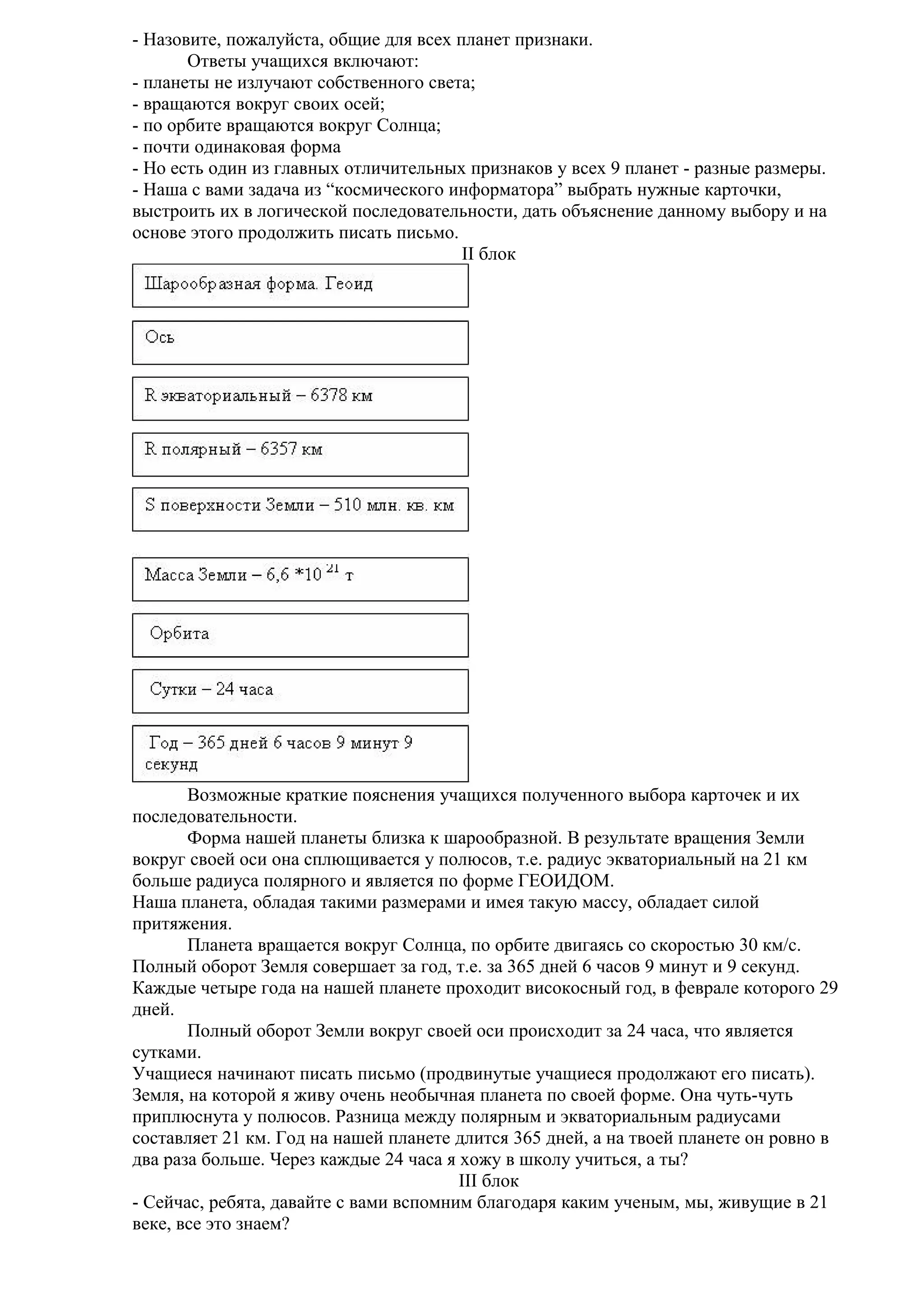 - Назовите, пожалуйста, общие для всех планет признаки.
Ответы учащихся включают:
- планеты не излучают собственного света;
- вращаются вокруг своих осей;
- по орбите вращаются вокруг Солнца;
- почти одинаковая форма
- Но есть один из главных отличительных признаков у всех 9 планет - разные размеры.
- Наша с вами задача из “космического информатора” выбрать нужные карточки,
выстроить их в логической последовательности, дать объяснение данному выбору и на
основе этого продолжить писать письмо.
II блок

Возможные краткие пояснения учащихся полученного выбора карточек и их
последовательности.
Форма нашей планеты близка к шарообразной. В результате вращения Земли
вокруг своей оси она сплющивается у полюсов, т.е. радиус экваториальный на 21 км
больше радиуса полярного и является по форме ГЕОИДОМ.
Наша планета, обладая такими размерами и имея такую массу, обладает силой
притяжения.
Планета вращается вокруг Солнца, по орбите двигаясь со скоростью 30 км/с.
Полный оборот Земля совершает за год, т.е. за 365 дней 6 часов 9 минут и 9 секунд.
Каждые четыре года на нашей планете проходит високосный год, в феврале которого 29
дней.
Полный оборот Земли вокруг своей оси происходит за 24 часа, что является
сутками.
Учащиеся начинают писать письмо (продвинутые учащиеся продолжают его писать).
Земля, на которой я живу очень необычная планета по своей форме. Она чуть-чуть
приплюснута у полюсов. Разница между полярным и экваториальным радиусами
составляет 21 км. Год на нашей планете длится 365 дней, а на твоей планете он ровно в
два раза больше. Через каждые 24 часа я хожу в школу учиться, а ты?
III блок
- Сейчас, ребята, давайте с вами вспомним благодаря каким ученым, мы, живущие в 21
веке, все это знаем?

 