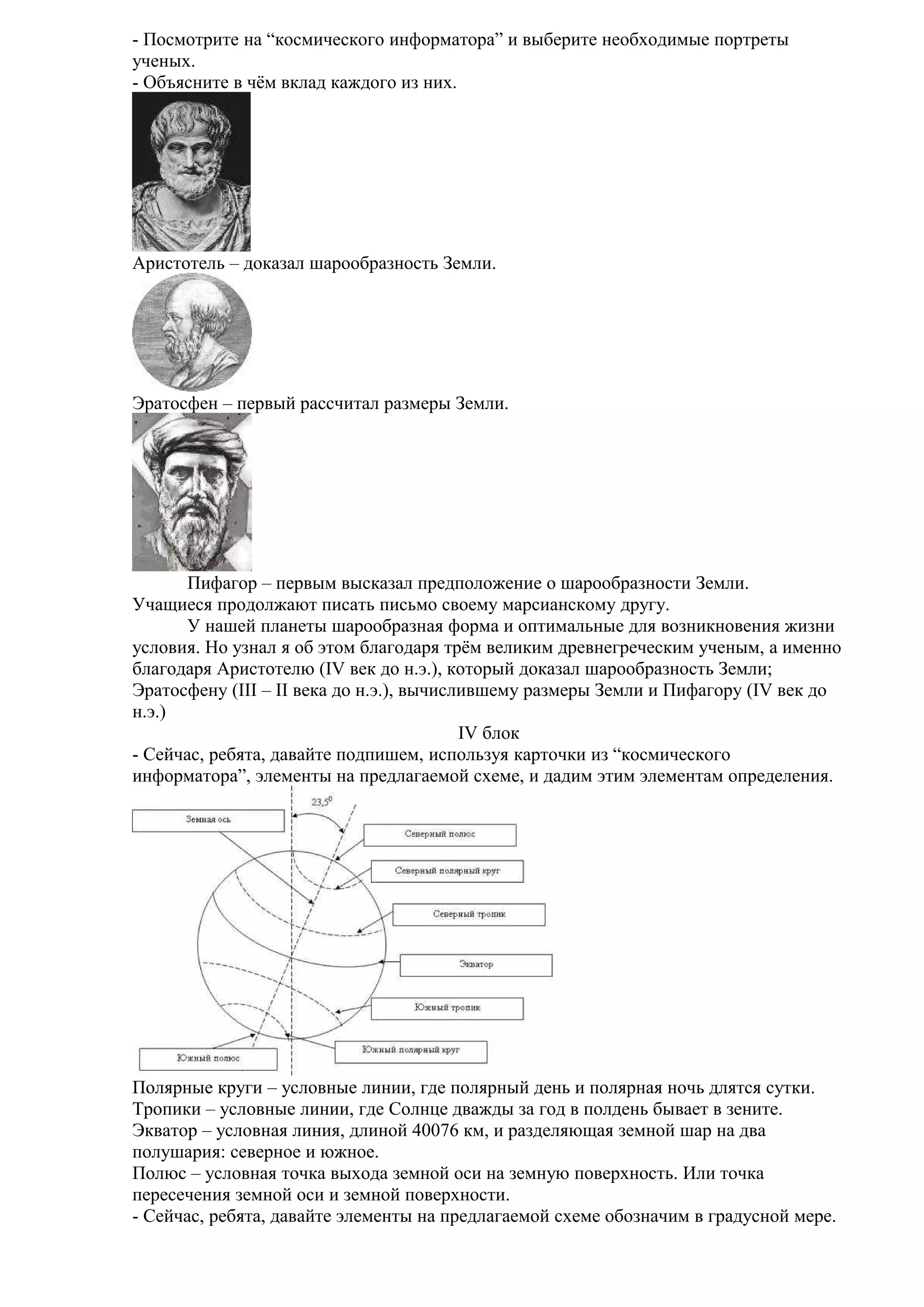 - Посмотрите на “космического информатора” и выберите необходимые портреты
ученых.
- Объясните в чём вклад каждого из них.

Аристотель – доказал шарообразность Земли.

Эратосфен – первый рассчитал размеры Земли.

Пифагор – первым высказал предположение о шарообразности Земли.
Учащиеся продолжают писать письмо своему марсианскому другу.
У нашей планеты шарообразная форма и оптимальные для возникновения жизни
условия. Но узнал я об этом благодаря трём великим древнегреческим ученым, а именно
благодаря Аристотелю (IV век до н.э.), который доказал шарообразность Земли;
Эратосфену (III – II века до н.э.), вычислившему размеры Земли и Пифагору (IV век до
н.э.)
IV блок
- Сейчас, ребята, давайте подпишем, используя карточки из “космического
информатора”, элементы на предлагаемой схеме, и дадим этим элементам определения.

Полярные круги – условные линии, где полярный день и полярная ночь длятся сутки.
Тропики – условные линии, где Солнце дважды за год в полдень бывает в зените.
Экватор – условная линия, длиной 40076 км, и разделяющая земной шар на два
полушария: северное и южное.
Полюс – условная точка выхода земной оси на земную поверхность. Или точка
пересечения земной оси и земной поверхности.
- Сейчас, ребята, давайте элементы на предлагаемой схеме обозначим в градусной мере.

 