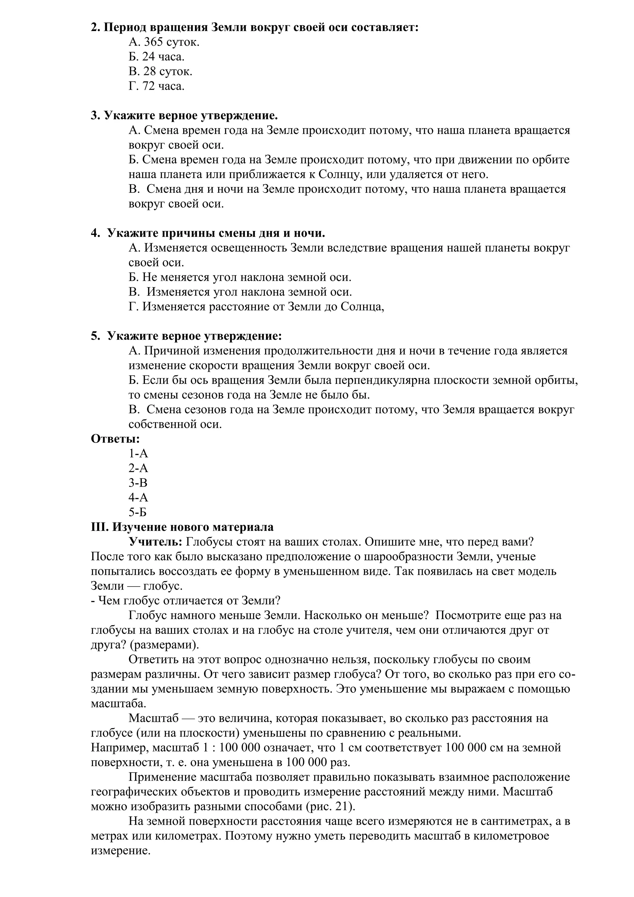 2. Период вращения Земли вокруг своей оси составляет:
А. 365 суток.
Б. 24 часа.
В. 28 суток.
Г. 72 часа.
3. Укажите верное утверждение.
A. Смена времен года на Земле происходит потому, что наша планета вращается
вокруг своей оси.
Б. Смена времен года на Земле происходит потому, что при движении по орбите
наша планета или приближается к Солнцу, или удаляется от него.
B. Смена дня и ночи на Земле происходит потому, что наша планета вращается
вокруг своей оси.
4. Укажите причины смены дня и ночи.
A. Изменяется освещенность Земли вследствие вращения нашей планеты вокруг
своей оси.
Б. Не меняется угол наклона земной оси.
B. Изменяется угол наклона земной оси.
Г. Изменяется расстояние от Земли до Солнца,
5. Укажите верное утверждение:
A. Причиной изменения продолжительности дня и ночи в течение года является
изменение скорости вращения Земли вокруг своей оси.
Б. Если бы ось вращения Земли была перпендикулярна плоскости земной орбиты,
то смены сезонов года на Земле не было бы.
B. Смена сезонов года на Земле происходит потому, что Земля вращается вокруг
собственной оси.
Ответы:
1-А
2-А
3-В
4-А
5-Б
III. Изучение нового материала
Учитель: Глобусы стоят на ваших столах. Опишите мне, что перед вами?
После того как было высказано предположение о шарообразности Земли, ученые
попытались воссоздать ее форму в уменьшенном виде. Так появилась на свет модель
Земли — глобус.
- Чем глобус отличается от Земли?
Глобус намного меньше Земли. Насколько он меньше? Посмотрите еще раз на
глобусы на ваших столах и на глобус на столе учителя, чем они отличаются друг от
друга? (размерами).
Ответить на этот вопрос однозначно нельзя, поскольку глобусы по своим
размерам различны. От чего зависит размер глобуса? От того, во сколько раз при его создании мы уменьшаем земную поверхность. Это уменьшение мы выражаем с помощью
масштаба.
Масштаб — это величина, которая показывает, во сколько раз расстояния на
глобусе (или на плоскости) уменьшены по сравнению с реальными.
Например, масштаб 1 : 100 000 означает, что 1 см соответствует 100 000 см на земной
поверхности, т. е. она уменьшена в 100 000 раз.
Применение масштаба позволяет правильно показывать взаимное расположение
географических объектов и проводить измерение расстояний между ними. Масштаб
можно изобразить разными способами (рис. 21).
На земной поверхности расстояния чаще всего измеряются не в сантиметрах, а в
метрах или километрах. Поэтому нужно уметь переводить масштаб в километровое
измерение.

 