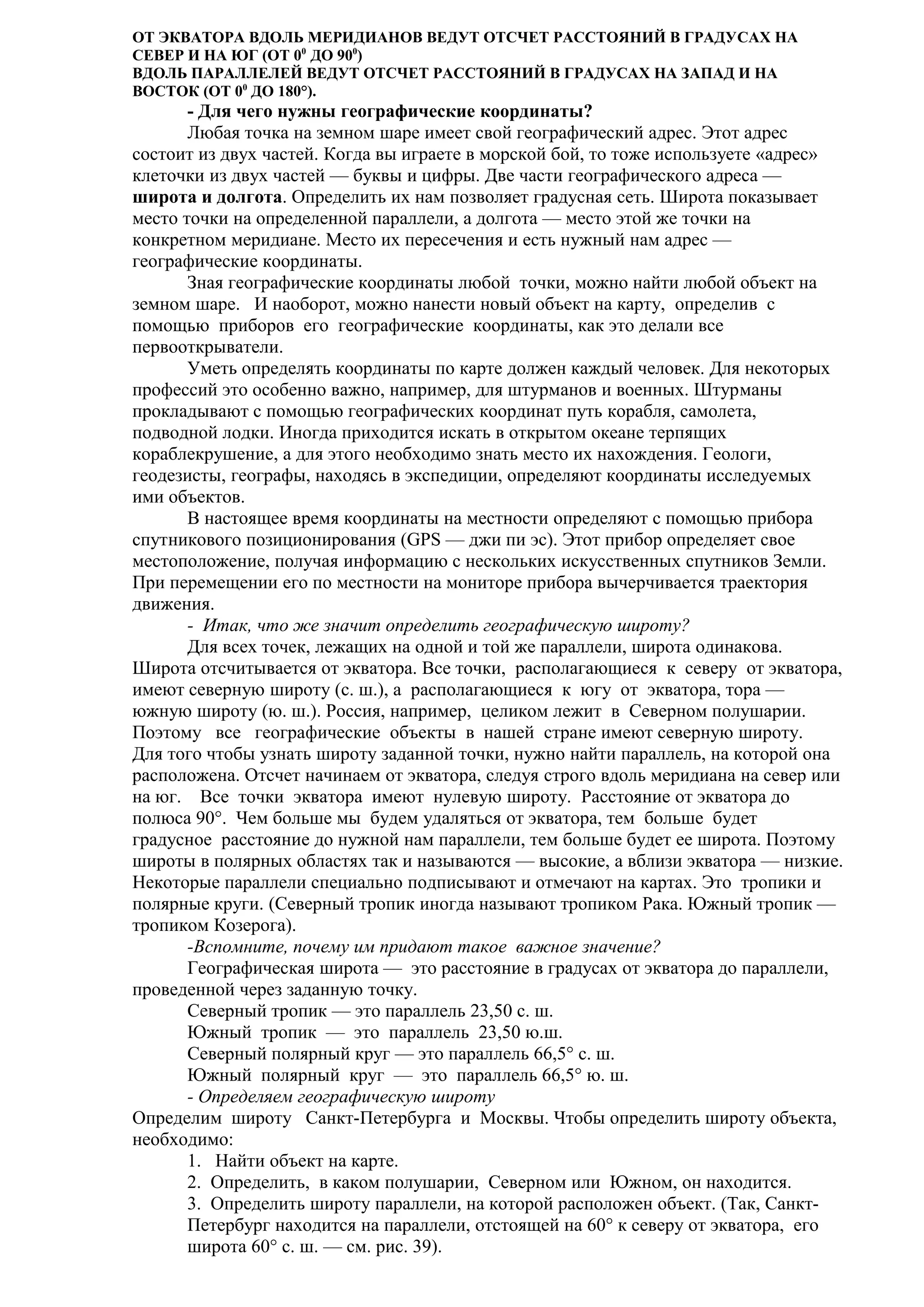 ОТ ЭКВАТОРА ВДОЛЬ МЕРИДИАНОВ ВЕДУТ ОТСЧЕТ РАССТОЯНИЙ В ГРАДУСАХ НА
СЕВЕР И НА ЮГ (ОТ 00 ДО 900)
ВДОЛЬ ПАРАЛЛЕЛЕЙ ВЕДУТ ОТСЧЕТ РАССТОЯНИЙ В ГРАДУСАХ НА ЗАПАД И НА
ВОСТОК (ОТ 00 ДО 180°).

- Для чего нужны географические координаты?
Любая точка на земном шаре имеет свой географический адрес. Этот адрес
состоит из двух частей. Когда вы играете в морской бой, то тоже используете «адрес»
клеточки из двух частей — буквы и цифры. Две части географического адреса —
широта и долгота. Определить их нам позволяет градусная сеть. Широта показывает
место точки на определенной параллели, а долгота — место этой же точки на
конкретном меридиане. Место их пересечения и есть нужный нам адрес —
географические координаты.
Зная географические координаты любой точки, можно найти любой объект на
земном шаре. И наоборот, можно нанести новый объект на карту, определив с
помощью приборов его географические координаты, как это делали все
первооткрыватели.
Уметь определять координаты по карте должен каждый человек. Для некоторых
профессий это особенно важно, например, для штурманов и военных. Штурманы
прокладывают с помощью географических координат путь корабля, самолета,
подводной лодки. Иногда приходится искать в открытом океане терпящих
кораблекрушение, а для этого необходимо знать место их нахождения. Геологи,
геодезисты, географы, находясь в экспедиции, определяют координаты исследуемых
ими объектов.
В настоящее время координаты на местности определяют с помощью прибора
спутникового позиционирования (GPS — джи пи эс). Этот прибор определяет свое
местоположение, получая информацию с нескольких искусственных спутников Земли.
При перемещении его по местности на мониторе прибора вычерчивается траектория
движения.
- Итак, что же значит определить географическую широту?
Для всех точек, лежащих на одной и той же параллели, широта одинакова.
Широта отсчитывается от экватора. Все точки, располагающиеся к северу от экватора,
имеют северную широту (с. ш.), а располагающиеся к югу от экватора, тора —
южную широту (ю. ш.). Россия, например, целиком лежит в Северном полушарии.
Поэтому все географические объекты в нашей стране имеют северную широту.
Для того чтобы узнать широту заданной точки, нужно найти параллель, на которой она
расположена. Отсчет начинаем от экватора, следуя строго вдоль меридиана на север или
на юг. Все точки экватора имеют нулевую широту. Расстояние от экватора до
полюса 90°. Чем больше мы будем удаляться от экватора, тем больше будет
градусное расстояние до нужной нам параллели, тем больше будет ее широта. Поэтому
широты в полярных областях так и называются — высокие, а вблизи экватора — низкие.
Некоторые параллели специально подписывают и отмечают на картах. Это тропики и
полярные круги. (Северный тропик иногда называют тропиком Рака. Южный тропик —
тропиком Козерога).
-Вспомните, почему им придают такое важное значение?
Географическая широта — это расстояние в градусах от экватора до параллели,
проведенной через заданную точку.
Северный тропик — это параллель 23,50 с. ш.
Южный тропик — это параллель 23,50 ю.ш.
Северный полярный круг — это параллель 66,5° с. ш.
Южный полярный круг — это параллель 66,5° ю. ш.
- Определяем географическую широту
Определим широту Санкт-Петербурга и Москвы. Чтобы определить широту объекта,
необходимо:
1. Найти объект на карте.
2. Определить, в каком полушарии, Северном или Южном, он находится.
3. Определить широту параллели, на которой расположен объект. (Так, СанктПетербург находится на параллели, отстоящей на 60° к северу от экватора, его
широта 60° с. ш. — см. рис. 39).

 