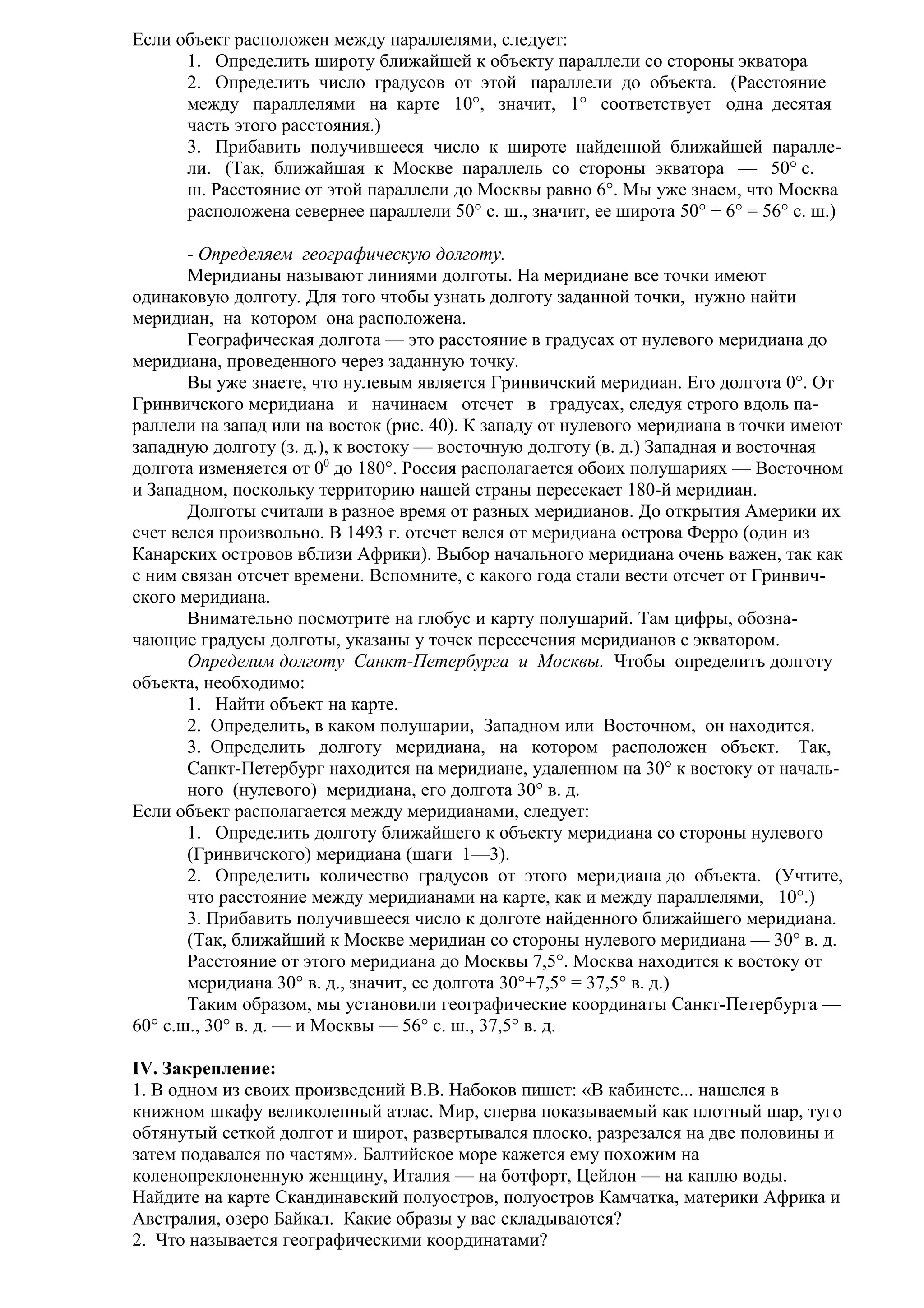 Если объект расположен между параллелями, следует:
1. Определить широту ближайшей к объекту параллели со стороны экватора
2. Определить число градусов от этой параллели до объекта. (Расстояние
между параллелями на карте 10°, значит, 1° соответствует одна десятая
часть этого расстояния.)
3. Прибавить получившееся число к широте найденной ближайшей параллели. (Так, ближайшая к Москве параллель со стороны экватора — 50° с.
ш. Расстояние от этой параллели до Москвы равно 6°. Мы уже знаем, что Москва
расположена севернее параллели 50° с. ш., значит, ее широта 50° + 6° = 56° с. ш.)
- Определяем географическую долготу.
Меридианы называют линиями долготы. На меридиане все точки имеют
одинаковую долготу. Для того чтобы узнать долготу заданной точки, нужно найти
меридиан, на котором она расположена.
Географическая долгота — это расстояние в градусах от нулевого меридиана до
меридиана, проведенного через заданную точку.
Вы уже знаете, что нулевым является Гринвичский меридиан. Его долгота 0°. От
Гринвичского меридиана и начинаем отсчет в градусах, следуя строго вдоль параллели на запад или на восток (рис. 40). К западу от нулевого меридиана в точки имеют
западную долготу (з. д.), к востоку — восточную долготу (в. д.) Западная и восточная
долгота изменяется от 00 до 180°. Россия располагается обоих полушариях — Восточном
и Западном, поскольку территорию нашей страны пересекает 180-й меридиан.
Долготы считали в разное время от разных меридианов. До открытия Америки их
счет велся произвольно. В 1493 г. отсчет велся от меридиана острова Ферро (один из
Канарских островов вблизи Африки). Выбор начального меридиана очень важен, так как
с ним связан отсчет времени. Вспомните, с какого года стали вести отсчет от Гринвичского меридиана.
Внимательно посмотрите на глобус и карту полушарий. Там цифры, обозначающие градусы долготы, указаны у точек пересечения меридианов с экватором.
Определим долготу Санкт-Петербурга и Москвы. Чтобы определить долготу
объекта, необходимо:
1. Найти объект на карте.
2. Определить, в каком полушарии, Западном или Восточном, он находится.
3. Определить долготу меридиана, на котором расположен объект. Так,
Санкт-Петербург находится на меридиане, удаленном на 30° к востоку от начального (нулевого) меридиана, его долгота 30° в. д.
Если объект располагается между меридианами, следует:
1. Определить долготу ближайшего к объекту меридиана со стороны нулевого
(Гринвичского) меридиана (шаги 1—3).
2. Определить количество градусов от этого меридиана до объекта. (Учтите,
что расстояние между меридианами на карте, как и между параллелями, 10°.)
3. Прибавить получившееся число к долготе найденного ближайшего меридиана.
(Так, ближайший к Москве меридиан со стороны нулевого меридиана — 30° в. д.
Расстояние от этого меридиана до Москвы 7,5°. Москва находится к востоку от
меридиана 30° в. д., значит, ее долгота 30°+7,5° = 37,5° в. д.)
Таким образом, мы установили географические координаты Санкт-Петербурга —
60° с.ш., 30° в. д. — и Москвы — 56° с. ш., 37,5° в. д.
IV. Закрепление:
1. В одном из своих произведений В.В. Набоков пишет: «В кабинете... нашелся в
книжном шкафу великолепный атлас. Мир, сперва показываемый как плотный шар, туго
обтянутый сеткой долгот и широт, развертывался плоско, разрезался на две половины и
затем подавался по частям». Балтийское море кажется ему похожим на
коленопреклоненную женщину, Италия — на ботфорт, Цейлон — на каплю воды.
Найдите на карте Скандинавский полуостров, полуостров Камчатка, материки Африка и
Австралия, озеро Байкал. Какие образы у вас складываются?
2. Что называется географическими координатами?

 