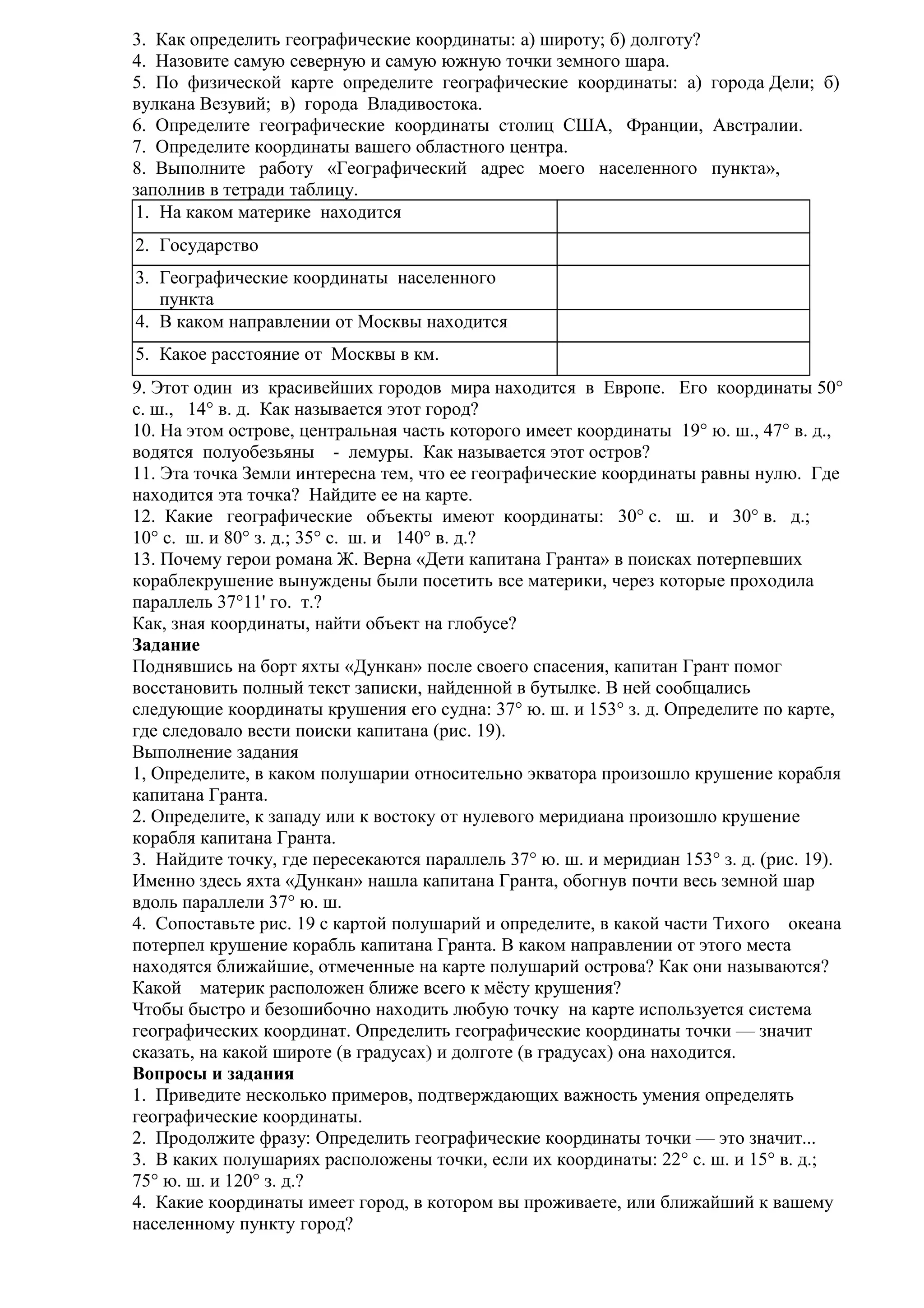 3. Как определить географические координаты: а) широту; б) долготу?
4. Назовите самую северную и самую южную точки земного шара.
5. По физической карте определите географические координаты: а) города Дели; б)
вулкана Везувий; в) города Владивостока.
6. Определите географические координаты столиц США, Франции, Австралии.
7. Определите координаты вашего областного центра.
8. Выполните работу «Географический адрес моего населенного пункта»,
заполнив в тетради таблицу.
1. На каком материке находится
2. Государство
3. Географические координаты населенного
пункта
4. В каком направлении от Москвы находится
5. Какое расстояние от Москвы в км.
9. Этот один из красивейших городов мира находится в Европе. Его координаты 50°
с. ш., 14° в. д. Как называется этот город?
10. На этом острове, центральная часть которого имеет координаты 19° ю. ш., 47° в. д.,
водятся полуобезьяны - лемуры. Как называется этот остров?
11. Эта точка Земли интересна тем, что ее географические координаты равны нулю. Где
находится эта точка? Найдите ее на карте.
12. Какие географические объекты имеют координаты: 30° с. ш. и 30° в. д.;
10° с. ш. и 80° з. д.; 35° с. ш. и 140° в. д.?
13. Почему герои романа Ж. Верна «Дети капитана Гранта» в поисках потерпевших
кораблекрушение вынуждены были посетить все материки, через которые проходила
параллель 37°11' го. т.?
Как, зная координаты, найти объект на глобусе?
Задание
Поднявшись на борт яхты «Дункан» после своего спасения, капитан Грант помог
восстановить полный текст записки, найденной в бутылке. В ней сообщались
следующие координаты крушения его судна: 37° ю. ш. и 153° з. д. Определите по карте,
где следовало вести поиски капитана (рис. 19).
Выполнение задания
1, Определите, в каком полушарии относительно экватора произошло крушение корабля
капитана Гранта.
2. Определите, к западу или к востоку от нулевого меридиана произошло крушение
корабля капитана Гранта.
3. Найдите точку, где пересекаются параллель 37° ю. ш. и меридиан 153° з. д. (рис. 19).
Именно здесь яхта «Дункан» нашла капитана Гранта, обогнув почти весь земной шар
вдоль параллели 37° ю. ш.
4. Сопоставьте рис. 19 с картой полушарий и определите, в какой части Тихого океана
потерпел крушение корабль капитана Гранта. В каком направлении от этого места
находятся ближайшие, отмеченные на карте полушарий острова? Как они называются?
Какой материк расположен ближе всего к мёсту крушения?
Чтобы быстро и безошибочно находить любую точку на карте используется система
географических координат. Определить географические координаты точки — значит
сказать, на какой широте (в градусах) и долготе (в градусах) она находится.
Вопросы и задания
1. Приведите несколько примеров, подтверждающих важность умения определять
географические координаты.
2. Продолжите фразу: Определить географические координаты точки — это значит...
3. В каких полушариях расположены точки, если их координаты: 22° с. ш. и 15° в. д.;
75° ю. ш. и 120° з. д.?
4. Какие координаты имеет город, в котором вы проживаете, или ближайший к вашему
населенному пункту город?

 
