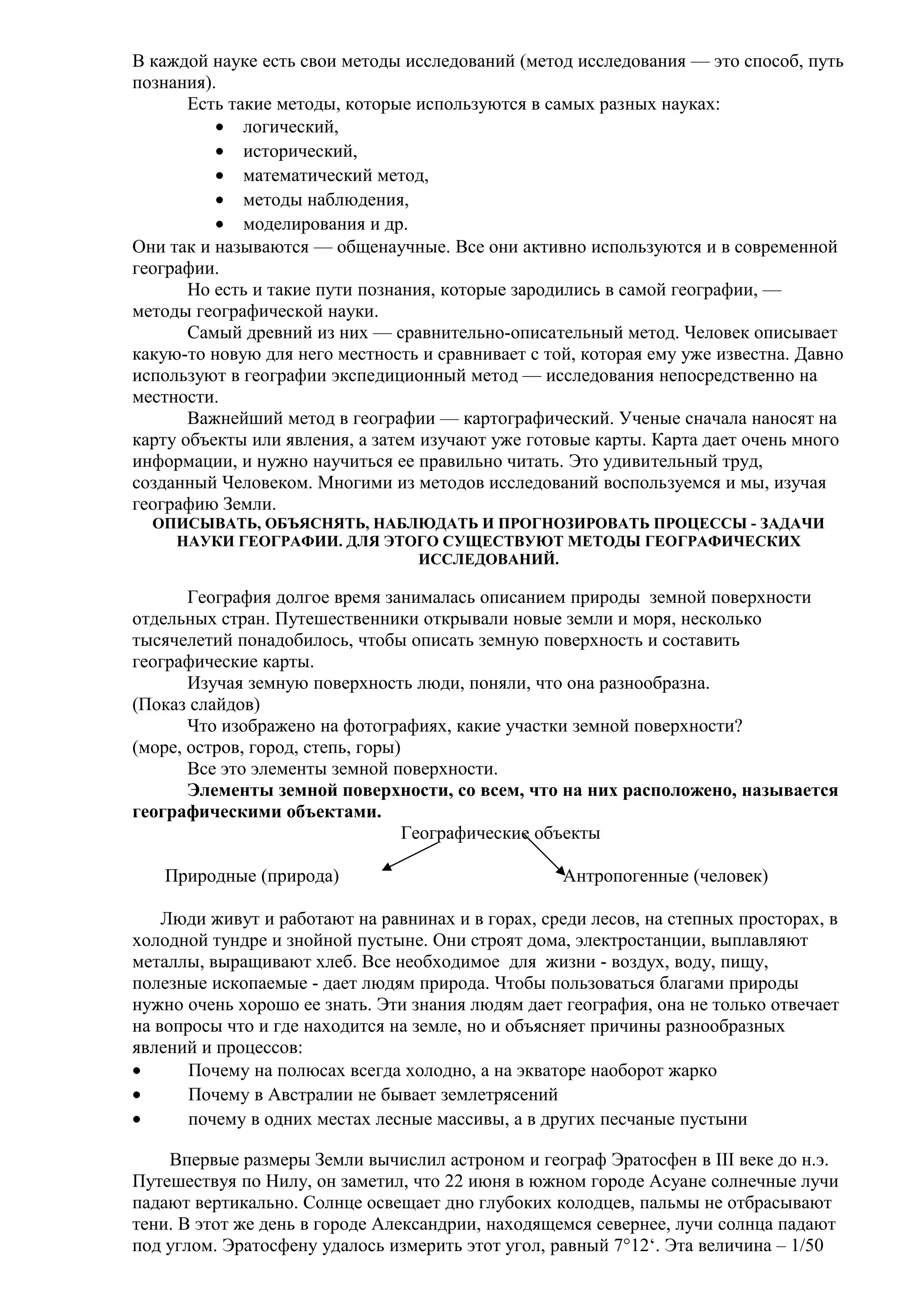 В каждой науке есть свои методы исследований (метод исследования — это способ, путь
познания).
Есть такие методы, которые используются в самых разных науках:
• логический,
• исторический,
• математический метод,
• методы наблюдения,
• моделирования и др.
Они так и называются — общенаучные. Все они активно используются и в современной
географии.
Но есть и такие пути познания, которые зародились в самой географии, —
методы географической науки.
Самый древний из них — сравнительно-описательный метод. Человек описывает
какую-то новую для него местность и сравнивает с той, которая ему уже известна. Давно
используют в географии экспедиционный метод — исследования непосредственно на
местности.
Важнейший метод в географии — картографический. Ученые сначала наносят на
карту объекты или явления, а затем изучают уже готовые карты. Карта дает очень много
информации, и нужно научиться ее правильно читать. Это удивительный труд,
созданный Человеком. Многими из методов исследований воспользуемся и мы, изучая
географию Земли.
ОПИСЫВАТЬ, ОБЪЯСНЯТЬ, НАБЛЮДАТЬ И ПРОГНОЗИРОВАТЬ ПРОЦЕССЫ - ЗАДАЧИ
НАУКИ ГЕОГРАФИИ. ДЛЯ ЭТОГО СУЩЕСТВУЮТ МЕТОДЫ ГЕОГРАФИЧЕСКИХ
ИССЛЕДОВАНИЙ.

География долгое время занималась описанием природы земной поверхности
отдельных стран. Путешественники открывали новые земли и моря, несколько
тысячелетий понадобилось, чтобы описать земную поверхность и составить
географические карты.
Изучая земную поверхность люди, поняли, что она разнообразна.
(Показ слайдов)
Что изображено на фотографиях, какие участки земной поверхности?
(море, остров, город, степь, горы)
Все это элементы земной поверхности.
Элементы земной поверхности, со всем, что на них расположено, называется
географическими объектами.
Географические объекты
Природные (природа)

Антропогенные (человек)

Люди живут и работают на равнинах и в горах, среди лесов, на степных просторах, в
холодной тундре и знойной пустыне. Они строят дома, электростанции, выплавляют
металлы, выращивают хлеб. Все необходимое для жизни - воздух, воду, пищу,
полезные ископаемые - дает людям природа. Чтобы пользоваться благами природы
нужно очень хорошо ее знать. Эти знания людям дает география, она не только отвечает
на вопросы что и где находится на земле, но и объясняет причины разнообразных
явлений и процессов:
•
Почему на полюсах всегда холодно, а на экваторе наоборот жарко
•
Почему в Австралии не бывает землетрясений
•
почему в одних местах лесные массивы, а в других песчаные пустыни
Впервые размеры Земли вычислил астроном и географ Эратосфен в III веке до н.э.
Путешествуя по Нилу, он заметил, что 22 июня в южном городе Асуане солнечные лучи
падают вертикально. Солнце освещает дно глубоких колодцев, пальмы не отбрасывают
тени. В этот же день в городе Александрии, находящемся севернее, лучи солнца падают
под углом. Эратосфену удалось измерить этот угол, равный 7°12‘. Эта величина – 1/50

 