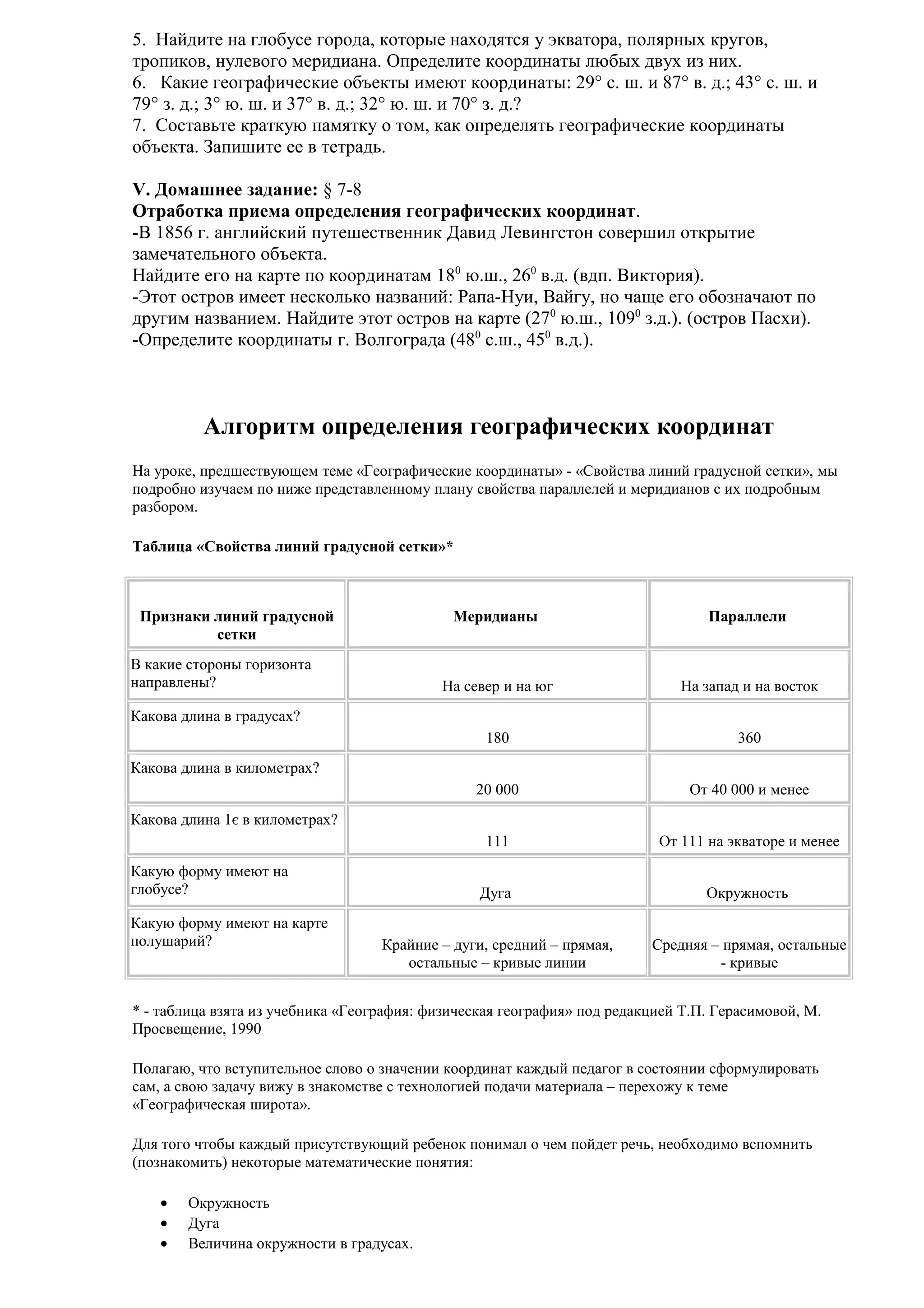 5. Найдите на глобусе города, которые находятся у экватора, полярных кругов,
тропиков, нулевого меридиана. Определите координаты любых двух из них.
6. Какие географические объекты имеют координаты: 29° с. ш. и 87° в. д.; 43° с. ш. и
79° з. д.; 3° ю. ш. и 37° в. д.; 32° ю. ш. и 70° з. д.?
7. Составьте краткую памятку о том, как определять географические координаты
объекта. Запишите ее в тетрадь.
V. Домашнее задание: § 7-8
Отработка приема определения географических координат.
-В 1856 г. английский путешественник Давид Левингстон совершил открытие
замечательного объекта.
Найдите его на карте по координатам 180 ю.ш., 260 в.д. (вдп. Виктория).
-Этот остров имеет несколько названий: Рапа-Нуи, Вайгу, но чаще его обозначают по
другим названием. Найдите этот остров на карте (270 ю.ш., 1090 з.д.). (остров Пасхи).
-Определите координаты г. Волгограда (480 с.ш., 450 в.д.).

Алгоритм определения географических координат
На уроке, предшествующем теме «Географические координаты» - «Свойства линий градусной сетки», мы
подробно изучаем по ниже представленному плану свойства параллелей и меридианов с их подробным
разбором.
Таблица «Свойства линий градусной сетки»*

Признаки линий градусной
сетки

Меридианы

Параллели

На север и на юг

На запад и на восток

180

360

20 000

От 40 000 и менее

111

От 111 на экваторе и менее

Дуга

Окружность

Крайние – дуги, средний – прямая,
остальные – кривые линии

Средняя – прямая, остальные
- кривые

В какие стороны горизонта
направлены?
Какова длина в градусах?
Какова длина в километрах?
Какова длина 1є в километрах?
Какую форму имеют на
глобусе?
Какую форму имеют на карте
полушарий?

* - таблица взята из учебника «География: физическая география» под редакцией Т.П. Герасимовой, М.
Просвещение, 1990
Полагаю, что вступительное слово о значении координат каждый педагог в состоянии сформулировать
сам, а свою задачу вижу в знакомстве с технологией подачи материала – перехожу к теме
«Географическая широта».
Для того чтобы каждый присутствующий ребенок понимал о чем пойдет речь, необходимо вспомнить
(познакомить) некоторые математические понятия:
•
•
•

Окружность
Дуга
Величина окружности в градусах.

 