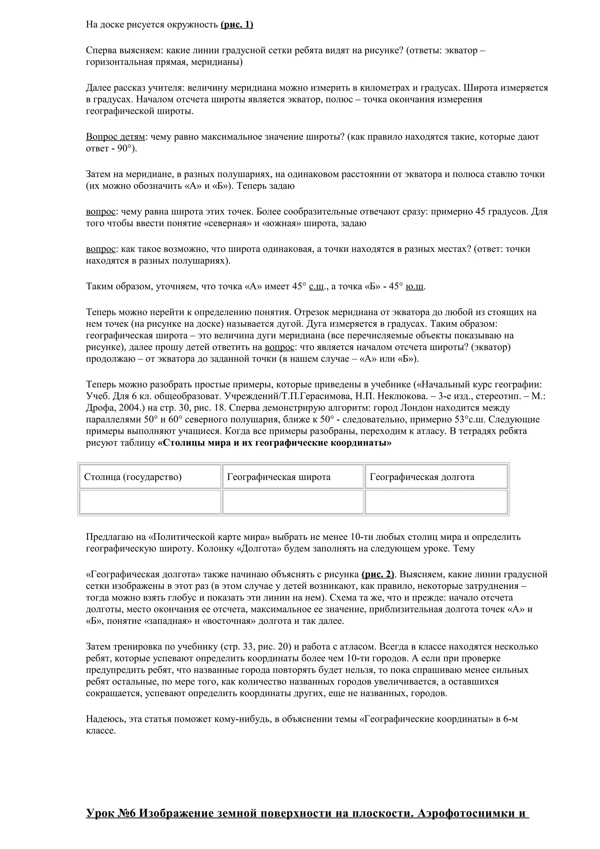 На доске рисуется окружность (рис. 1)
Сперва выясняем: какие линии градусной сетки ребята видят на рисунке? (ответы: экватор –
горизонтальная прямая, меридианы)
Далее рассказ учителя: величину меридиана можно измерить в километрах и градусах. Широта измеряется
в градусах. Началом отсчета широты является экватор, полюс – точка окончания измерения
географической широты.
Вопрос детям: чему равно максимальное значение широты? (как правило находятся такие, которые дают
ответ - 90°).
Затем на меридиане, в разных полушариях, на одинаковом расстоянии от экватора и полюса ставлю точки
(их можно обозначить «А» и «Б»). Теперь задаю
вопрос: чему равна широта этих точек. Более сообразительные отвечают сразу: примерно 45 градусов. Для
того чтобы ввести понятие «северная» и «южная» широта, задаю
вопрос: как такое возможно, что широта одинаковая, а точки находятся в разных местах? (ответ: точки
находятся в разных полушариях).
Таким образом, уточняем, что точка «А» имеет 45° с.ш., а точка «Б» - 45° ю.ш.
Теперь можно перейти к определению понятия. Отрезок меридиана от экватора до любой из стоящих на
нем точек (на рисунке на доске) называется дугой. Дуга измеряется в градусах. Таким образом:
географическая широта – это величина дуги меридиана (все перечисляемые объекты показываю на
рисунке), далее прошу детей ответить на вопрос: что является началом отсчета широты? (экватор)
продолжаю – от экватора до заданной точки (в нашем случае – «А» или «Б»).
Теперь можно разобрать простые примеры, которые приведены в учебнике («Начальный курс географии:
Учеб. Для 6 кл. общеобразоват. Учреждений/Т.П.Герасимова, Н.П. Неклюкова. – 3-е изд., стереотип. – М.:
Дрофа, 2004.) на стр. 30, рис. 18. Сперва демонстрирую алгоритм: город Лондон находится между
параллелями 50° и 60° северного полушария, ближе к 50° - следовательно, примерно 53°с.ш. Следующие
примеры выполняют учащиеся. Когда все примеры разобраны, переходим к атласу. В тетрадях ребята
рисуют таблицу «Столицы мира и их географические координаты»
Столица (государство)

Географическая широта

Географическая долгота

Предлагаю на «Политической карте мира» выбрать не менее 10-ти любых столиц мира и определить
географическую широту. Колонку «Долгота» будем заполнять на следующем уроке. Тему
«Географическая долгота» также начинаю объяснять с рисунка (рис. 2). Выясняем, какие линии градусной
сетки изображены в этот раз (в этом случае у детей возникают, как правило, некоторые затруднения –
тогда можно взять глобус и показать эти линии на нем). Схема та же, что и прежде: начало отсчета
долготы, место окончания ее отсчета, максимальное ее значение, приблизительная долгота точек «А» и
«Б», понятие «западная» и «восточная» долгота и так далее.
Затем тренировка по учебнику (стр. 33, рис. 20) и работа с атласом. Всегда в классе находятся несколько
ребят, которые успевают определить координаты более чем 10-ти городов. А если при проверке
предупредить ребят, что названные города повторять будет нельзя, то пока спрашиваю менее сильных
ребят остальные, по мере того, как количество названных городов увеличивается, а оставшихся
сокращается, успевают определить координаты других, еще не названных, городов.
Надеюсь, эта статья поможет кому-нибудь, в объяснении темы «Географические координаты» в 6-м
классе.

Урок №6 Изображение земной поверхности на плоскости. Аэрофотоснимки и

 