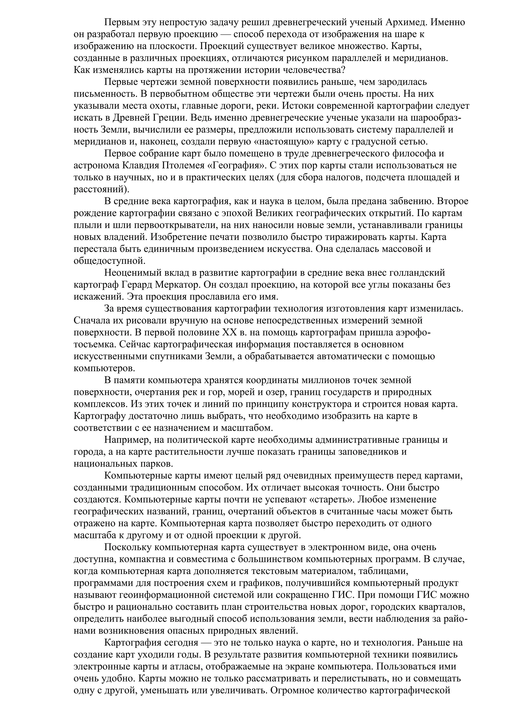 Первым эту непростую задачу решил древнегреческий ученый Архимед. Именно
он разработал первую проекцию — способ перехода от изображения на шаре к
изображению на плоскости. Проекций существует великое множество. Карты,
созданные в различных проекциях, отличаются рисунком параллелей и меридианов.
Как изменялись карты на протяжении истории человечества?
Первые чертежи земной поверхности появились раньше, чем зародилась
письменность. В первобытном обществе эти чертежи были очень просты. На них
указывали места охоты, главные дороги, реки. Истоки современной картографии следует
искать в Древней Греции. Ведь именно древнегреческие ученые указали на шарообразность Земли, вычислили ее размеры, предложили использовать систему параллелей и
меридианов и, наконец, создали первую «настоящую» карту с градусной сетью.
Первое собрание карт было помещено в труде древнегреческого философа и
астронома Клавдия Птолемея «География». С этих пор карты стали использоваться не
только в научных, но и в практических целях (для сбора налогов, подсчета площадей и
расстояний).
В средние века картография, как и наука в целом, была предана забвению. Второе
рождение картографии связано с эпохой Великих географических открытий. По картам
плыли и шли первооткрыватели, на них наносили новые земли, устанавливали границы
новых владений. Изобретение печати позволило быстро тиражировать карты. Карта
перестала быть единичным произведением искусства. Она сделалась массовой и
общедоступной.
Неоценимый вклад в развитие картографии в средние века внес голландский
картограф Герард Меркатор. Он создал проекцию, на которой все углы показаны без
искажений. Эта проекция прославила его имя.
За время существования картографии технология изготовления карт изменилась.
Сначала их рисовали вручную на основе непосредственных измерений земной
поверхности. В первой половине XX в. на помощь картографам пришла аэрофотосъемка. Сейчас картографическая информация поставляется в основном
искусственными спутниками Земли, а обрабатывается автоматически с помощью
компьютеров.
В памяти компьютера хранятся координаты миллионов точек земной
поверхности, очертания рек и гор, морей и озер, границ государств и природных
комплексов. Из этих точек и линий по принципу конструктора и строится новая карта.
Картографу достаточно лишь выбрать, что необходимо изобразить на карте в
соответствии с ее назначением и масштабом.
Например, на политической карте необходимы административные границы и
города, а на карте растительности лучше показать границы заповедников и
национальных парков.
Компьютерные карты имеют целый ряд очевидных преимуществ перед картами,
созданными традиционным способом. Их отличает высокая точность. Они быстро
создаются. Компьютерные карты почти не успевают «стареть». Любое изменение
географических названий, границ, очертаний объектов в считанные часы может быть
отражено на карте. Компьютерная карта позволяет быстро переходить от одного
масштаба к другому и от одной проекции к другой.
Поскольку компьютерная карта существует в электронном виде, она очень
доступна, компактна и совместима с большинством компьютерных программ. В случае,
когда компьютерная карта дополняется текстовым материалом, таблицами,
программами для построения схем и графиков, получившийся компьютерный продукт
называют геоинформационной системой или сокращенно ГИС. При помощи ГИС можно
быстро и рационально составить план строительства новых дорог, городских кварталов,
определить наиболее выгодный способ использования земли, вести наблюдения за районами возникновения опасных природных явлений.
Картография сегодня — это не только наука о карте, но и технология. Раньше на
создание карт уходили годы. В результате развития компьютерной техники появились
электронные карты и атласы, отображаемые на экране компьютера. Пользоваться ими
очень удобно. Карты можно не только рассматривать и перелистывать, но и совмещать
одну с другой, уменьшать или увеличивать. Огромное количество картографической

 