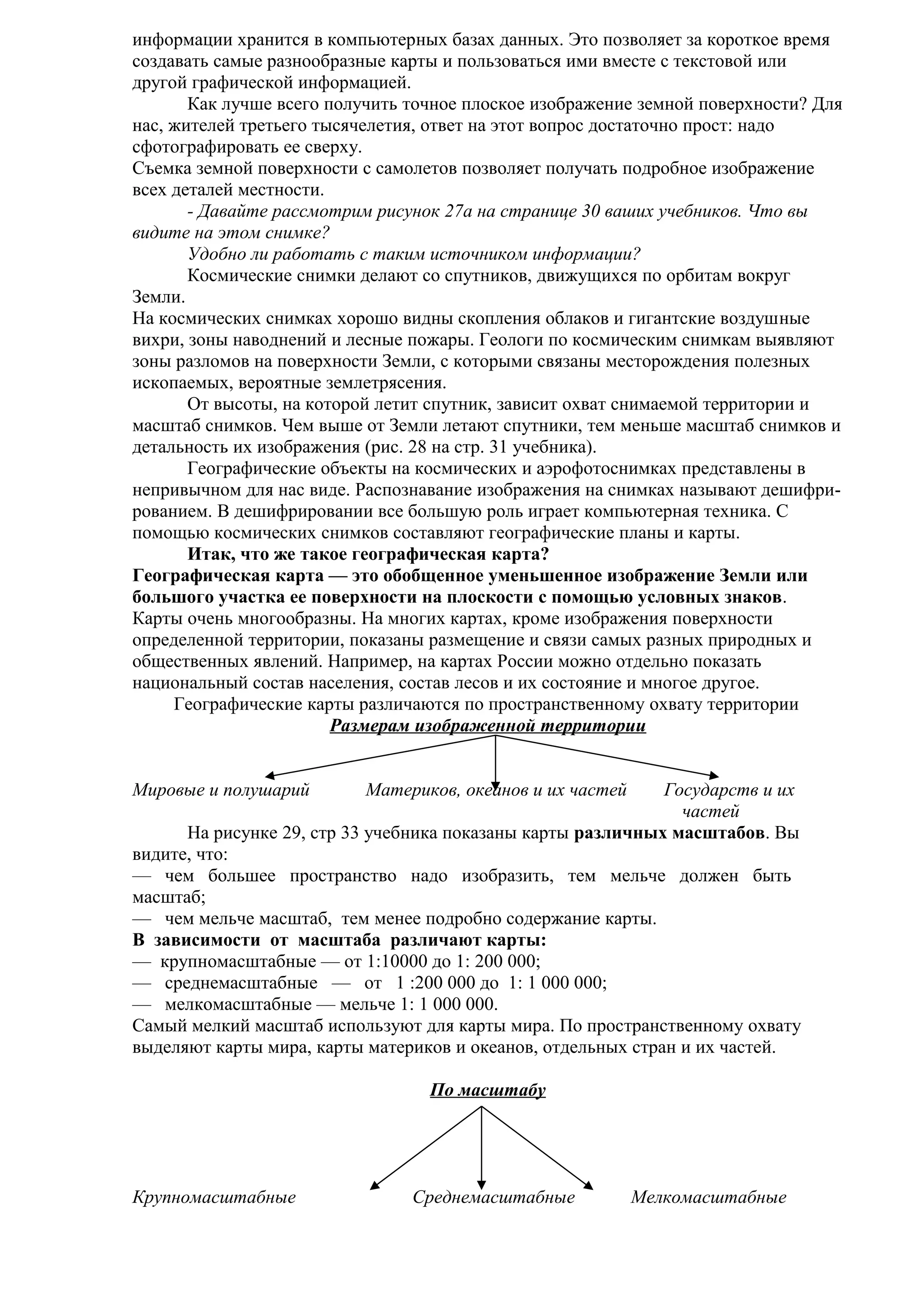 информации хранится в компьютерных базах данных. Это позволяет за короткое время
создавать самые разнообразные карты и пользоваться ими вместе с текстовой или
другой графической информацией.
Как лучше всего получить точное плоское изображение земной поверхности? Для
нас, жителей третьего тысячелетия, ответ на этот вопрос достаточно прост: надо
сфотографировать ее сверху.
Съемка земной поверхности с самолетов позволяет получать подробное изображение
всех деталей местности.
- Давайте рассмотрим рисунок 27а на странице 30 ваших учебников. Что вы
видите на этом снимке?
Удобно ли работать с таким источником информации?
Космические снимки делают со спутников, движущихся по орбитам вокруг
Земли.
На космических снимках хорошо видны скопления облаков и гигантские воздушные
вихри, зоны наводнений и лесные пожары. Геологи по космическим снимкам выявляют
зоны разломов на поверхности Земли, с которыми связаны месторождения полезных
ископаемых, вероятные землетрясения.
От высоты, на которой летит спутник, зависит охват снимаемой территории и
масштаб снимков. Чем выше от Земли летают спутники, тем меньше масштаб снимков и
детальность их изображения (рис. 28 на стр. 31 учебника).
Географические объекты на космических и аэрофотоснимках представлены в
непривычном для нас виде. Распознавание изображения на снимках называют дешифрированием. В дешифрировании все большую роль играет компьютерная техника. С
помощью космических снимков составляют географические планы и карты.
Итак, что же такое географическая карта?
Географическая карта — это обобщенное уменьшенное изображение Земли или
большого участка ее поверхности на плоскости с помощью условных знаков.
Карты очень многообразны. На многих картах, кроме изображения поверхности
определенной территории, показаны размещение и связи самых разных природных и
общественных явлений. Например, на картах России можно отдельно показать
национальный состав населения, состав лесов и их состояние и многое другое.
Географические карты различаются по пространственному охвату территории
Размерам изображенной территории
Мировые и полушарий

Материков, океанов и их частей

Государств и их
частей
На рисунке 29, стр 33 учебника показаны карты различных масштабов. Вы
видите, что:
— чем большее пространство надо изобразить, тем мельче должен быть
масштаб;
— чем мельче масштаб, тем менее подробно содержание карты.
В зависимости от масштаба различают карты:
— крупномасштабные — от 1:10000 до 1: 200 000;
— среднемасштабные — от 1 :200 000 до 1: 1 000 000;
— мелкомасштабные — мельче 1: 1 000 000.
Самый мелкий масштаб используют для карты мира. По пространственному охвату
выделяют карты мира, карты материков и океанов, отдельных стран и их частей.
По масштабу

Крупномасштабные

Среднемасштабные

Мелкомасштабные

 