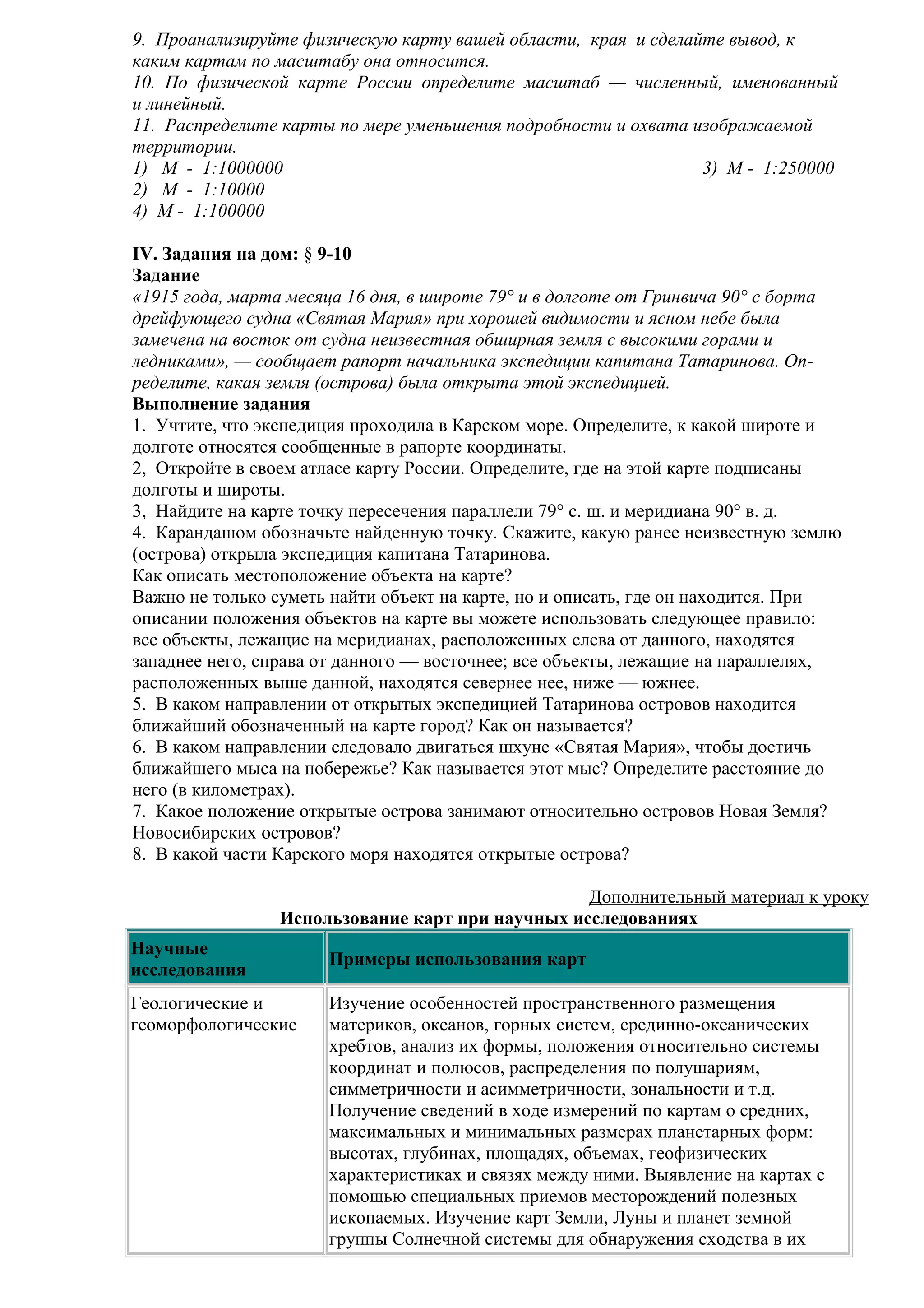 9. Проанализируйте физическую карту вашей области, края и сделайте вывод, к
каким картам по масштабу она относится.
10. По физической карте России определите масштаб — численный, именованный
и линейный.
11. Распределите карты по мере уменьшения подробности и охвата изображаемой
территории.
1) М - 1:1000000
3) М - 1:250000
2) М - 1:10000
4) М - 1:100000
IV. Задания на дом: § 9-10
Задание
«1915 года, марта месяца 16 дня, в широте 79° и в долготе от Гринвича 90° с борта
дрейфующего судна «Святая Мария» при хорошей видимости и ясном небе была
замечена на восток от судна неизвестная обширная земля с высокими горами и
ледниками», — сообщает рапорт начальника экспедиции капитана Татаринова. Определите, какая земля (острова) была открыта этой экспедицией.
Выполнение задания
1. Учтите, что экспедиция проходила в Карском море. Определите, к какой широте и
долготе относятся сообщенные в рапорте координаты.
2, Откройте в своем атласе карту России. Определите, где на этой карте подписаны
долготы и широты.
3, Найдите на карте точку пересечения параллели 79° с. ш. и меридиана 90° в. д.
4. Карандашом обозначьте найденную точку. Скажите, какую ранее неизвестную землю
(острова) открыла экспедиция капитана Татаринова.
Как описать местоположение объекта на карте?
Важно не только суметь найти объект на карте, но и описать, где он находится. При
описании положения объектов на карте вы можете использовать следующее правило:
все объекты, лежащие на меридианах, расположенных слева от данного, находятся
западнее него, справа от данного — восточнее; все объекты, лежащие на параллелях,
расположенных выше данной, находятся севернее нее, ниже — южнее.
5. В каком направлении от открытых экспедицией Татаринова островов находится
ближайший обозначенный на карте город? Как он называется?
6. В каком направлении следовало двигаться шхуне «Святая Мария», чтобы достичь
ближайшего мыса на побережье? Как называется этот мыс? Определите расстояние до
него (в километрах).
7. Какое положение открытые острова занимают относительно островов Новая Земля?
Новосибирских островов?
8. В какой части Карского моря находятся открытые острова?
Дополнительный материал к уроку
Использование карт при научных исследованиях
Научные
исследования
Геологические и
геоморфологические

Примеры использования карт
Изучение особенностей пространственного размещения
материков, океанов, горных систем, срединно-океанических
хребтов, анализ их формы, положения относительно системы
координат и полюсов, распределения по полушариям,
симметричности и асимметричности, зональности и т.д.
Получение сведений в ходе измерений по картам о средних,
максимальных и минимальных размерах планетарных форм:
высотах, глубинах, площадях, объемах, геофизических
характеристиках и связях между ними. Выявление на картах с
помощью специальных приемов месторождений полезных
ископаемых. Изучение карт Земли, Луны и планет земной
группы Cолнечной системы для обнаружения сходства в их

 