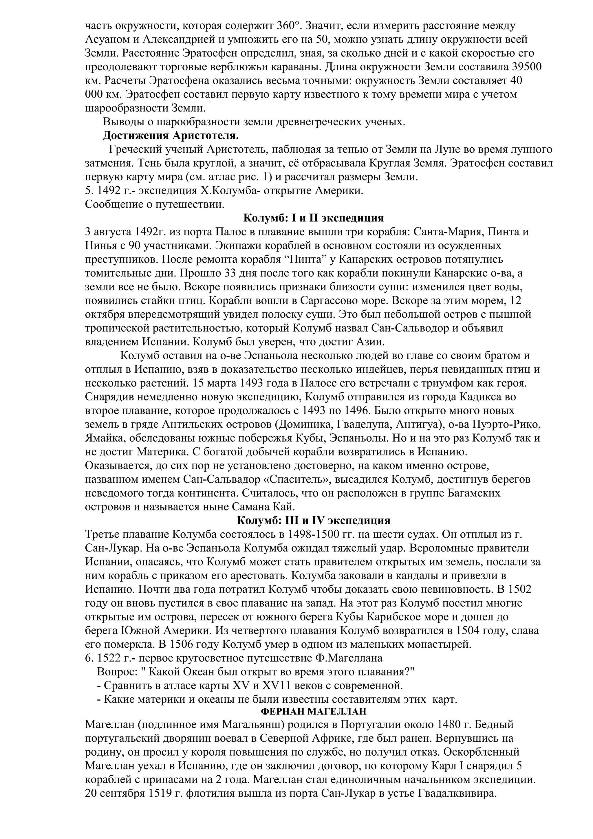 часть окружности, которая содержит 360°. Значит, если измерить расстояние между
Асуаном и Александрией и умножить его на 50, можно узнать длину окружности всей
Земли. Расстояние Эратосфен определил, зная, за сколько дней и с какой скоростью его
преодолевают торговые верблюжьи караваны. Длина окружности Земли составила 39500
км. Расчеты Эратосфена оказались весьма точными: окружность Земли составляет 40
000 км. Эратосфен составил первую карту известного к тому времени мира с учетом
шарообразности Земли.
Выводы о шарообразности земли древнегреческих ученых.
Достижения Аристотеля.
Греческий ученый Аристотель, наблюдая за тенью от Земли на Луне во время лунного
затмения. Тень была круглой, а значит, её отбрасывала Круглая Земля. Эратосфен составил
первую карту мира (см. атлас рис. 1) и рассчитал размеры Земли.
5. 1492 г.- экспедиция Х.Колумба- открытие Америки.
Сообщение о путешествии.
Колумб: I и II экспедиция
3 августа 1492г. из порта Палос в плавание вышли три корабля: Санта-Мария, Пинта и
Нинья с 90 участниками. Экипажи кораблей в основном состояли из осужденных
преступников. После ремонта корабля “Пинта” у Канарских островов потянулись
томительные дни. Прошло 33 дня после того как корабли покинули Канарские о-ва, а
земли все не было. Вскоре появились признаки близости суши: изменился цвет воды,
появились стайки птиц. Корабли вошли в Саргассово море. Вскоре за этим морем, 12
октября впередсмотрящий увидел полоску суши. Это был небольшой остров с пышной
тропической растительностью, который Колумб назвал Сан-Сальводор и объявил
владением Испании. Колумб был уверен, что достиг Азии.
Колумб оставил на о-ве Эспаньола несколько людей во главе со своим братом и
отплыл в Испанию, взяв в доказательство несколько индейцев, перья невиданных птиц и
несколько растений. 15 марта 1493 года в Палосе его встречали с триумфом как героя.
Снарядив немедленно новую экспедицию, Колумб отправился из города Кадикса во
второе плавание, которое продолжалось с 1493 по 1496. Было открыто много новых
земель в гряде Антильских островов (Доминика, Гваделупа, Антигуа), о-ва Пуэрто-Рико,
Ямайка, обследованы южные побережья Кубы, Эспаньолы. Но и на это раз Колумб так и
не достиг Материка. С богатой добычей корабли возвратились в Испанию.
Оказывается, до сих пор не установлено достоверно, на каком именно острове,
названном именем Сан-Сальвадор «Спаситель», высадился Колумб, достигнув берегов
неведомого тогда континента. Считалось, что он расположен в группе Багамских
островов и называется ныне Самана Кай.
Колумб: III и IV экспедиция
Третье плавание Колумба состоялось в 1498-1500 гг. на шести судах. Он отплыл из г.
Сан-Лукар. На о-ве Эспаньола Колумба ожидал тяжелый удар. Вероломные правители
Испании, опасаясь, что Колумб может стать правителем открытых им земель, послали за
ним корабль с приказом его арестовать. Колумба заковали в кандалы и привезли в
Испанию. Почти два года потратил Колумб чтобы доказать свою невиновность. В 1502
году он вновь пустился в свое плавание на запад. На этот раз Колумб посетил многие
открытые им острова, пересек от южного берега Кубы Карибское море и дошел до
берега Южной Америки. Из четвертого плавания Колумб возвратился в 1504 году, слава
его померкла. В 1506 году Колумб умер в одном из маленьких монастырей.
6. 1522 г.- первое кругосветное путешествие Ф.Магеллана
Вопрос: " Какой Океан был открыт во время этого плавания?"
- Сравнить в атласе карты XV и XV11 веков с современной.
- Какие материки и океаны не были известны составителям этих карт.
ФЕРНАН МАГЕЛЛАН

Магеллан (подлинное имя Магальянш) родился в Португалии около 1480 г. Бедный
португальский дворянин воевал в Северной Африке, где был ранен. Вернувшись на
родину, он просил у короля повышения по службе, но получил отказ. Оскорбленный
Магеллан уехал в Испанию, где он заключил договор, по которому Карл I снарядил 5
кораблей с припасами на 2 года. Магеллан стал единоличным начальником экспедиции.
20 сентября 1519 г. флотилия вышла из порта Сан-Лукар в устье Гвадалквивира.

 