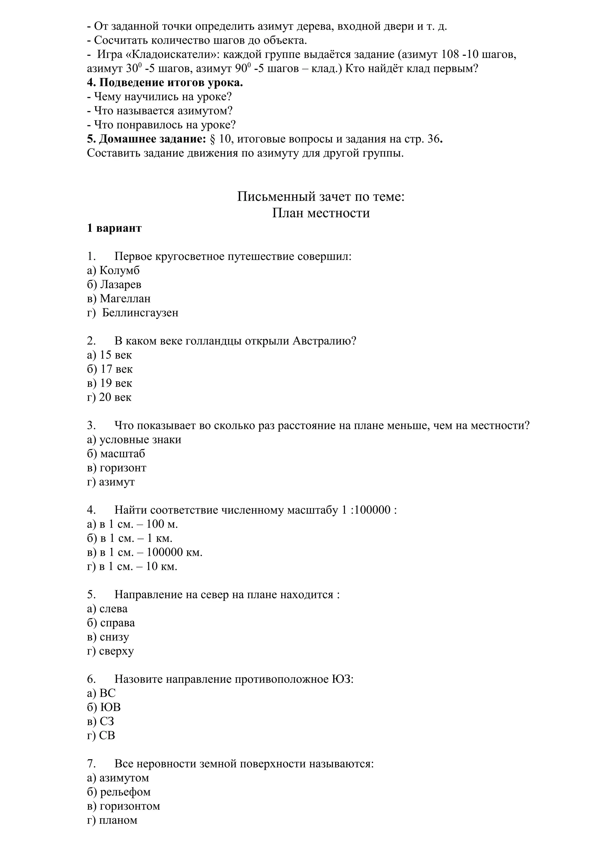 - От заданной точки определить азимут дерева, входной двери и т. д.
- Сосчитать количество шагов до объекта.
- Игра «Кладоискатели»: каждой группе выдаётся задание (азимут 108 -10 шагов,
азимут 300 -5 шагов, азимут 900 -5 шагов – клад.) Кто найдёт клад первым?
4. Подведение итогов урока.
- Чему научились на уроке?
- Что называется азимутом?
- Что понравилось на уроке?
5. Домашнее задание: § 10, итоговые вопросы и задания на стр. 36.
Составить задание движения по азимуту для другой группы.

Письменный зачет по теме:
План местности
1 вариант
1.
Первое кругосветное путешествие совершил:
а) Колумб
б) Лазарев
в) Магеллан
г) Беллинсгаузен
2.
В каком веке голландцы открыли Австралию?
а) 15 век
б) 17 век
в) 19 век
г) 20 век
3.
Что показывает во сколько раз расстояние на плане меньше, чем на местности?
а) условные знаки
б) масштаб
в) горизонт
г) азимут
4.
Найти соответствие численному масштабу 1 :100000 :
а) в 1 см. – 100 м.
б) в 1 см. – 1 км.
в) в 1 см. – 100000 км.
г) в 1 см. – 10 км.
5.
Направление на север на плане находится :
а) слева
б) справа
в) снизу
г) сверху
6.
Назовите направление противоположное ЮЗ:
а) ВС
б) ЮВ
в) СЗ
г) СВ
7.
Все неровности земной поверхности называются:
а) азимутом
б) рельефом
в) горизонтом
г) планом

 