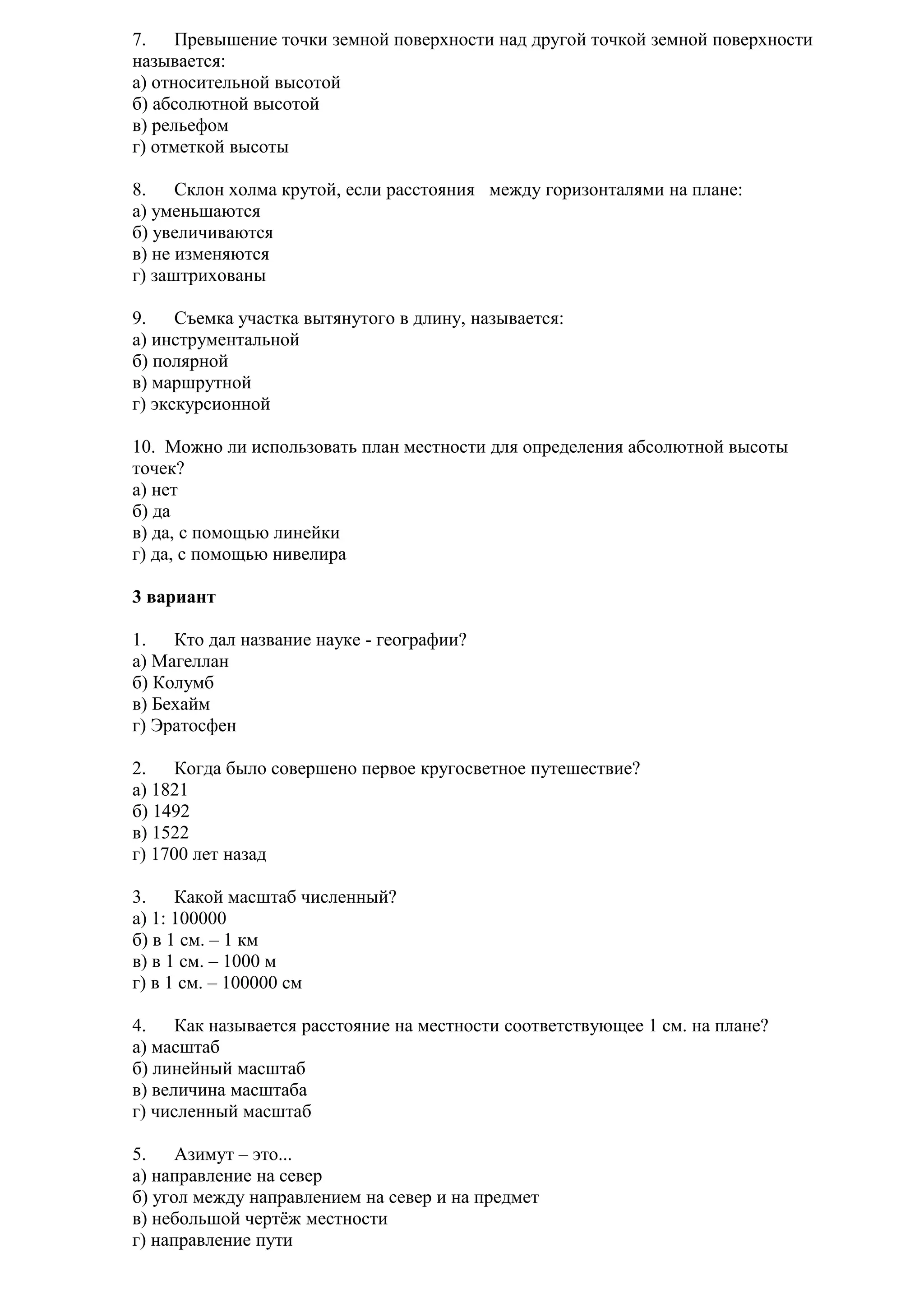 7.
Превышение точки земной поверхности над другой точкой земной поверхности
называется:
а) относительной высотой
б) абсолютной высотой
в) рельефом
г) отметкой высоты
8.
Склон холма крутой, если расстояния между горизонталями на плане:
а) уменьшаются
б) увеличиваются
в) не изменяются
г) заштрихованы
9.
Съемка участка вытянутого в длину, называется:
а) инструментальной
б) полярной
в) маршрутной
г) экскурсионной
10. Можно ли использовать план местности для определения абсолютной высоты
точек?
а) нет
б) да
в) да, с помощью линейки
г) да, с помощью нивелира
3 вариант
1.
Кто дал название науке - географии?
а) Магеллан
б) Колумб
в) Бехайм
г) Эратосфен
2.
Когда было совершено первое кругосветное путешествие?
а) 1821
б) 1492
в) 1522
г) 1700 лет назад
3.
Какой масштаб численный?
а) 1: 100000
б) в 1 см. – 1 км
в) в 1 см. – 1000 м
г) в 1 см. – 100000 см
4.
Как называется расстояние на местности соответствующее 1 см. на плане?
а) масштаб
б) линейный масштаб
в) величина масштаба
г) численный масштаб
5.
Азимут – это...
а) направление на север
б) угол между направлением на север и на предмет
в) небольшой чертёж местности
г) направление пути

 